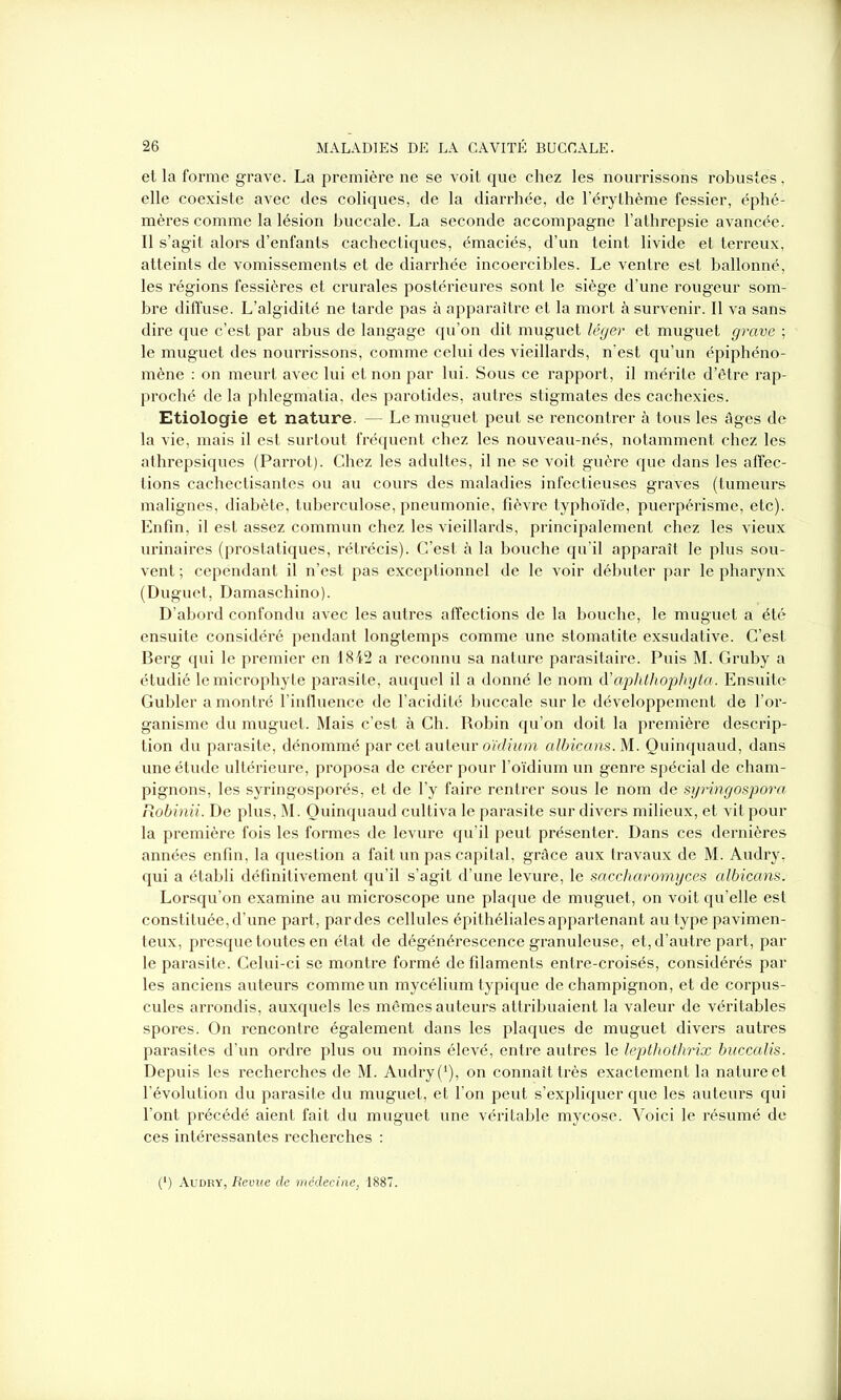 et la forme grave. La première ne se voit que chez les nourrissons robustes, elle coexiste avec des coliques, de la diarrhée, de l’érythème fessier, éphé- mères comme la lésion buccale. La seconde accompagne l’athrepsie avancée. Il s’agit alors d’enfants cachectiques, émaciés, d’un teint livide et terreux, atteints de vomissements et de diarrhée incoercibles. Le ventre est ballonné, les régions fessières et crurales postérieures sont le siège d’une rougeur som- bre diffuse. L’algidité ne tarde pas à apparaître et la mort à survenir. Il va sans dire que c’est par abus de langage qu’on dit muguet léger et muguet grave ; le muguet des nourrissons, comme celui des vieillards, n’est qu’un épiphéno- mène : on meurt avec lui et non par lui. Sous ce rapport, il mérite d’être rap- proché de la phlegmatia, des parotides, autres stigmates des cachexies. Etiologie et nature. — Le muguet peut se rencontrer à tous les âges de la vie, mais il est surtout fréquent chez les nouveau-nés, notamment chez les athrepsiques (Parrot). Chez les adultes, il ne se voit guère que dans les affec- tions cachectisantes ou au cours des maladies infectieuses graves (tumeurs malignes, diabète, tuberculose, pneumonie, fièvre typhoïde, puerpérisme, etc). Enfin, il est assez commun chez les vieillards, principalement chez les vieux urinaires (prostatiques, rétrécis). C’est à la bouche qu’il apparaît le plus sou- vent ; cependant il n’est pas exceptionnel de le voir débuter par le pharynx (Duguet, Damaschino). D’abord confondu avec les autres affections de la bouche, le muguet a été ensuite considéré pendant longtemps comme une stomatite exsudative. C’est Berg qui le premier en 1842 a reconnu sa nature parasitaire. Puis M. Gruby a étudié lemicrophyte parasite, auquel il a donné le nom d’aphthophyta. Ensuite Gubler a montré l’influence de l’acidité buccale sur le développement de l’or- ganisme du muguet. Mais c’est à Ch. Robin qu’on doit la première descrip- tion du parasite, dénommé par cet auteur oïdium albicans. M. Quinquaud, dans une étude ultérieure, proposa de créer pour l’oïdium un genre spécial de cham- pignons, les syringosporés, et de l’y faire rentrer sous le nom de syringospora Robinii. De plus, M. Quinquaud cultiva le parasite sur divers milieux, et vit pour la première fois les formes de levure qu’il peut présenter. Dans ces dernières années enfin, la question a fait un pas capital, grâce aux travaux de M. Audry, qui a établi définitivement qu’il s’agit d’une levure, le saccharomyces albicans. Lorsqu’on examine au microscope une plaque de muguet, on voit qu’elle est constituée, d’une part, par des cellules épithéliales appartenant au type pavimen- teux, presque toutes en état de dégénérescence granuleuse, et, d’autre part, par le parasite. Celui-ci se montre formé de filaments entre-croisés, considérés par les anciens auteurs comme un mycélium typique de champignon, et de corpus- cules arrondis, auxquels les mêmes auteurs attribuaient la valeur de véritables spores. On rencontre également dans les plaques de muguet divers autres parasites d’un ordre plus ou moins élevé, entre autres le lepthothrix buccalis. Depuis les recherches de M. Audry (*), on connaît très exactement la nature et l’évolution du parasite du muguet, et l’on peut s’expliquer que les auteurs qui l’ont précédé aient fait du muguet une véritable mycose. Voici le résumé de ces intéressantes recherches : (') Audry, Revue de médecine, 1887.