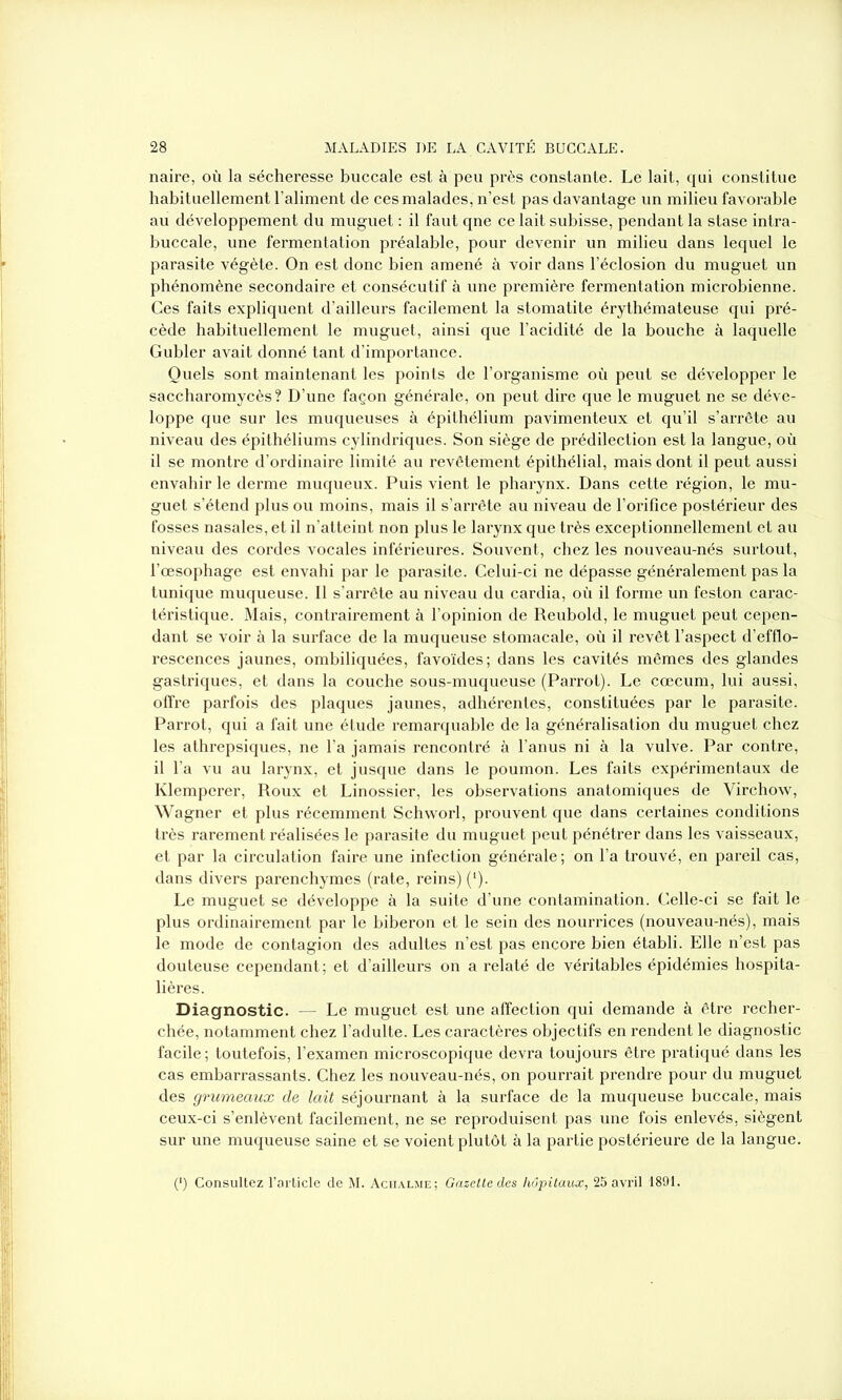 naire, où la sécheresse buccale est à peu près constante. Le lait, qui constitue habituellement l’aliment de ces malades, n’est pas davantage un milieu favorable au développement du muguet : il faut qne ce lait subisse, pendant la stase intra- buccale, une fermentation préalable, pour devenir un milieu dans lequel le parasite végète. On est donc bien amené à voir dans l’éclosion du muguet un phénomène secondaire et consécutif à une première fermentation microbienne. Ces faits expliquent d’ailleurs facilement la stomatite érythémateuse qui pré- cède habituellement le muguet, ainsi que l’acidité de la bouche à laquelle Gubler avait donné tant d’importance. Quels sont maintenant les points de l’organisme où peut se développer le saccharomycès? D’une façon générale, on peut dire que le muguet ne se déve- loppe que sur les muqueuses à épithélium pavimenteux et qu’il s’arrête au niveau des épithéliums cylindriques. Son siège de prédilection est la langue, où il se montre d’ordinaire limité au revêtement épithélial, mais dont il peut aussi envahir le derme muqueux. Puis vient le pharynx. Dans cette région, le mu- guet s’étend plus ou moins, mais il s’arrête au niveau de l’orifice postérieur des fosses nasales, et il n’atteint non plus le larynx que très exceptionnellement et au niveau des cordes vocales inférieures. Souvent, chez les nouveau-nés surtout, l’œsophage est envahi par le parasite. Celui-ci ne dépasse généralement pas la tunique muqueuse. Il s’arrête au niveau du cardia, où il forme un feston carac- téristique. Mais, contrairement à l’opinion de Reubold, le muguet peut cepen- dant se voir à la surface de la muqueuse stomacale, où il revêt l’aspect d’efflo- rescences jaunes, ombiliquées, favoïdes; dans les cavités mêmes des glandes gastriques, et dans la couche sous-muqueuse (Parrot). Le cæcum, lui aussi, offre parfois des plaques jaunes, adhérentes, constituées par le parasite. Parrot, qui a fait une étude remarquable de la généralisation du muguet chez les athrepsiques, ne l’a jamais rencontré à l’anus ni à la vulve. Par contre, il l’a vu au larynx, et jusque dans le poumon. Les faits expérimentaux de Klemperer, Roux et Linossier, les observations anatomiques de Virchow, Wagner et plus récemment Schworl, prouvent que dans certaines conditions très rarement réalisées le parasite du muguet peut pénétrer dans les vaisseaux, et par la circulation faire une infection générale ; on l’a trouvé, en pareil cas, dans divers parenchymes (rate, reins) (‘). Le muguet se développe à la suite d’une contamination. Celle-ci se fait le plus ordinairement par le biberon et le sein des nourrices (nouveau-nés), mais le mode de contagion des adultes n’est pas encore bien établi. Elle n’est pas douteuse cependant; et d’ailleurs on a relaté de véritables épidémies hospita- lières. Diagnostic. — Le muguet est une affection qui demande à être recher- chée, notamment chez l’adulte. Les caractères objectifs en rendent le diagnostic facile; toutefois, l’examen microscopique devra toujours être pratiqué dans les cas embarrassants. Chez les nouveau-nés, on pourrait prendre pour du muguet des grumeaux de lait séjournant à la surface de la muqueuse buccale, mais ceux-ci s’enlèvent facilement, ne se reproduisent pas une fois enlevés, siègent sur une muqueuse saine et se voient plutôt à la partie postérieure de la langue. (') Consultez l’article de M. Achalme; Gazette des hôpitaux, 25 avril 1891.
