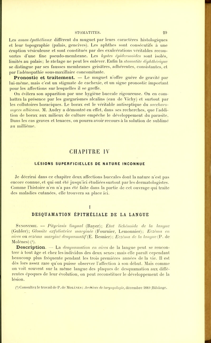 Les amas épithéliaux diffèrent du muguet par leurs caractères histologiques et leur topographie (palais, gencives). Les aphthes sont consécutifs à une éruption vésiculeuse et sont constitués par des exulcérations véritables recou- vertes d’une fine pseudo-membrane. Les kystes épidermoïdes sont isolés, limités au palais; le râclage ne peut les enlever. Enfin la stomatite diphtliérique se distingue par ses fausses membranes grisâtres, adhérentes, consistantes, et par l’adénopathie sous-maxillaire concomitante. Pronostic et traitement. — Le muguet n’offre guère de gravité par lui-môme, mais c’est un stigmate de cachexie, et un signe pronostic important pour les affections sur lesquelles il se greffe. On évitera son apparition par une hygiène buccale rigoureuse. On en com- battra la présence par les gargarismes alcalins (eau de Vichy) et surtout par les collutoires boraciques. Le borax est le véritable antiseptique du saccharo- myces albicans. M. Audry a démontré en effet, dans ses recherches, que l’addi- tion de borax aux milieux de culture empêche le développement du parasite. Dans les cas graves et tenaces, on pourra avoir recours à la solution de sublimé au millième. CHAPITRE IV LÉSIONS SUPERFICIELLES DE NATURE INCONNUE Je décrirai dans ce chapitre deux affections buccales dont la nature n’est pas encore connue, et qui ont été jusqu’ici étudiées surtout par les dermatologistes. Comme l’histoire n’en n’a pas été faite dans la partie de cet ouvrage qui traite des maladies cutanées, elle trouvera sa place ici. I DESQUAMATION ÉPITHÉLIALE DE LA LANGUE Synonymie. — Pityriasis lingual (Rayer) ; État lichénoïde de la langue (Gubler); Glossite exfoliatrice marginée (Fournier, Lemonnier) ; Eczéma en aires ou eczéma marginé desquamatif (E. Besnier) ; Eczéma de la langue {P. de Molènes) ('). Description. — La desquamation en aires de la langue peut se rencon- trer à tout âge et chez les individus des deux sexes ; mais elle paraît cependant beaucoup plus fréquente pendant les trois premières années de la vie. Il est dès lors assez rare qu’on puisse observer l’affection à son début. Mais comme on voit souvent sur la même langue des plaques de desquamation aux diffé- rentes époques de leur évolution, on peut reconstituer le développement de la lésion. (*) (*) Consultez le travail de P. de Molènes ; Archives de laryngologie, décembre 1889 (Bibliogr.