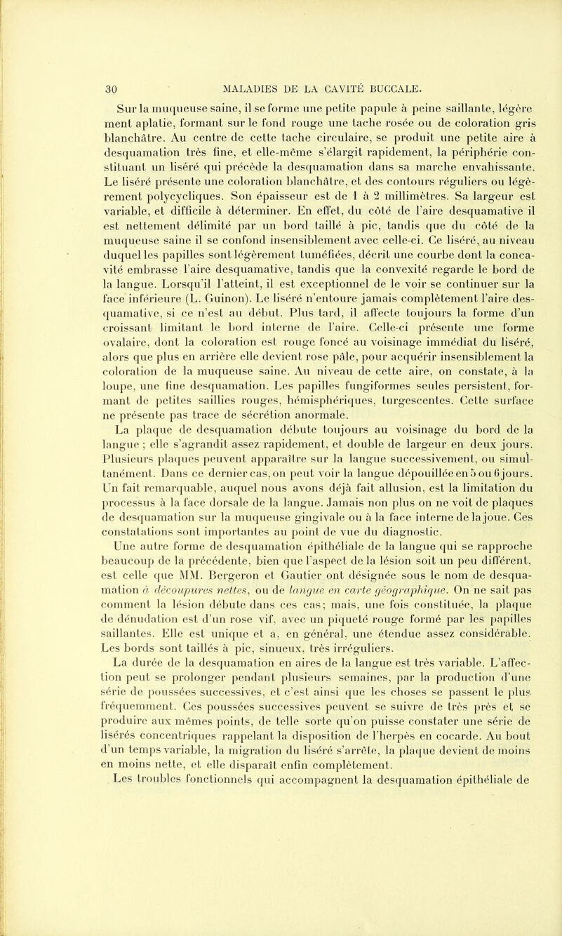Sur la muqueuse saine, il se forme une petite papule à peine saillante, légère ment aplatie, formant sur le fond rouge une tache rosée ou de coloration gris blanchâtre. Au centre de cette tache circulaire, se produit une petite aire à desquamation très fine, et elle-même s’élargit rapidement, la périphérie con- stituant un liséré qui précède la desquamation dans sa marche envahissante. Le liséré présente une coloration blanchâtre, et des contours réguliers ou légè- rement polycycliques. Son épaisseur est de 1 à 2 millimètres. Sa largeur est variable, et difficile à déterminer. En effet, du côté de l’aire desquamative il est nettement délimité par un bord taillé à pic, tandis que du côté de la muqueuse saine il se confond insensiblement avec celle-ci. Ce liséré, au niveau duquel les papilles sont légèrement tuméfiées, décrit une courbe dont la conca- vité embrasse l’aire desquamative, tandis que la convexité regarde le bord de la langue. Lorsqu’il l’atteint, il est exceptionnel de le voir se continuer sur la face inférieure (L. Guinon). Le liséré n’entoure jamais complètement l’aire des- quamative, si ce n’est au début. Plus tard, il affecte toujours la forme d’un croissant limitant le bord interne de l’aire. Celle-ci présente une forme ovalaire, dont la coloration est rouge foncé au voisinage immédiat du liséré, alors que plus en arrière elle devient rose pâle, pour acquérir insensiblement la coloration de la muqueuse saine. Au niveau de cette aire, on constate, à la loupe, une fine desquamation. Les papilles fungiformes seules persistent, for- mant de petites saillies rouges, hémisphériques, turgescentes. Cette surface ne présente pas trace de sécrétion anormale. La plaque de desquamation débute toujours au voisinage du bord de la langue ; elle s’agrandit assez rapidement, et double de largeur en deux jours. Plusieurs plaques peuvent apparaître sur la langue successivement, ou simul- tanément. Dans ce dernier cas, on peut voir la langue dépouillée en 5 ou 6 jours. Un fait remarquable, auquel nous avons déjà fait allusion, est la limitation du processus à la face dorsale de la langue. Jamais non plus on ne voit de plaques de desquamation sur la muqueuse gingivale ou à la face interne de la joue. Ces constatations sont importantes au point de vue du diagnostic. Une autre forme de desquamation épithéliale de la langue qui se l'approche beaucoup de la précédente, bien que l’aspect delà lésion soit un peu différent, est celle que MM. Bergeron et Gautier ont désignée sous le nom de desqua- mation à découpures nettes, ou de langue en carte géographique. On ne sait pas comment la lésion débute dans ces cas; mais, une fois constituée, la plaque de dénudation est d’un rose vif, avec un piqueté rouge formé par les papilles saillantes. Elle est unique et a, en général, une étendue assez considérable. Les bords sont taillés à pic, sinueux, très irréguliers. La durée de la desquamation en aires de la langue est très variable. L’affec- tion peut se prolonger pendant plusieurs semaines, par la production d’une série de poussées successives, et c’est ainsi que les choses se passent le plus fréquemment. Ces poussées successives peuvent se suivre de très près et se produire aux mêmes points, de telle sorte qu’on puisse constater une série de lisérés concentriques rappelant la disposition de l’herpès en cocarde. Au bout d’un temps variable, la migration du liséré s’arrête, la plaque devient de moins en moins nette, et elle disparaît enfin complètement. Les troubles fonctionnels qui accompagnent la desquamation épithéliale de