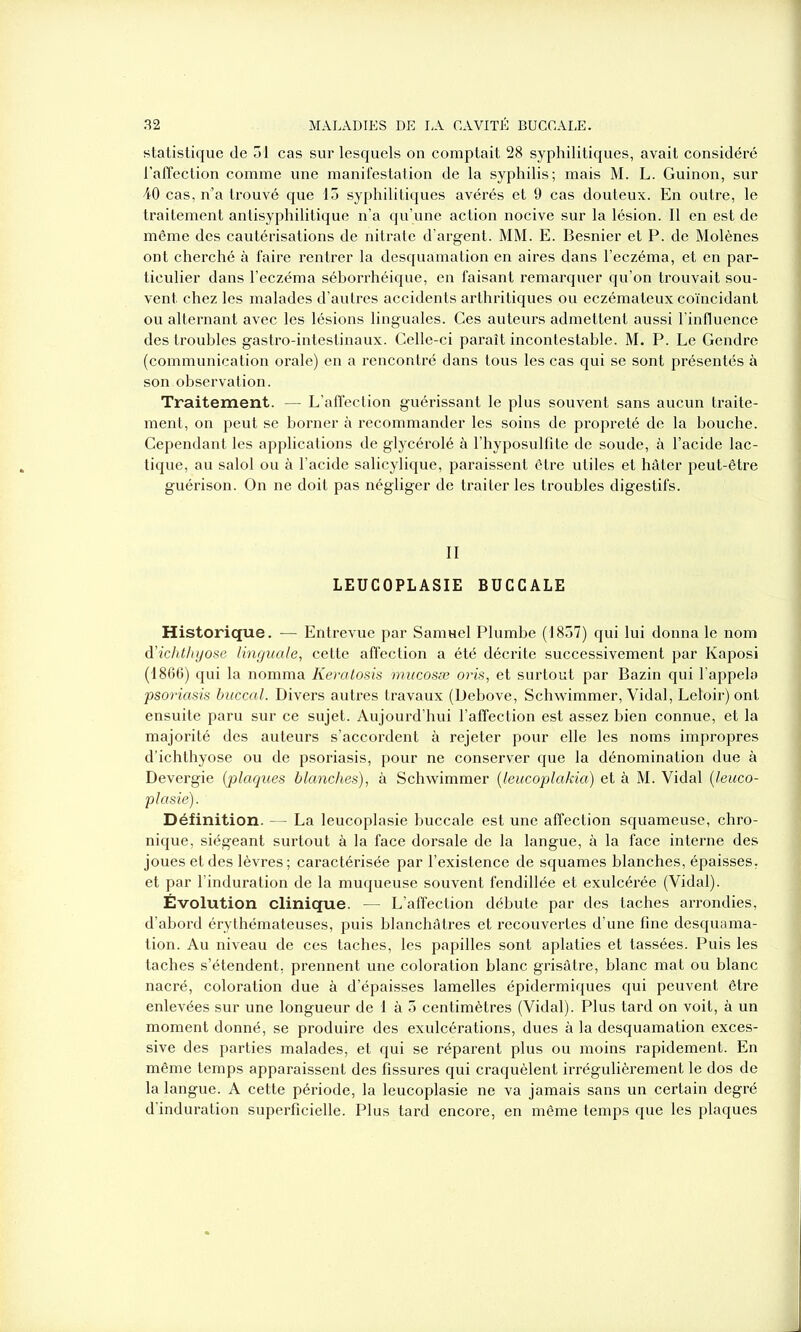 statistique de 51 cas sur lesquels on comptait 28 syphilitiques, avait considéré l'affection comme une manifestation de la syphilis; mais M. L. Guinon, sur 40 cas, n’a trouvé que 15 syphilitiques avérés et 9 cas douteux. En outre, le traitement antisyphilitique n’a qu’une action nocive sur la lésion. Il en est de même des cautérisations de nitrate d’argent. MM. E. Besnier et P. de Molènes ont cherché à faire rentrer la desquamation en aires dans l’eczéma, et en par- ticulier dans l’eczéma séborrhéique, en faisant remarquer qu’on trouvait sou- vent chez les malades d’autres accidents arthritiques ou eczémateux coïncidant ou alternant avec les lésions linguales. Ces auteurs admettent aussi l’influence des troubles gastro-intestinaux. Celle-ci paraît incontestable. M. P. Le Gendre (communication orale) en a rencontré dans tous les cas qui se sont présentés à son observation. Traitement. — L’affection guérissant le plus souvent sans aucun traite- ment, on peut se borner à recommander les soins de propreté de la bouche. Cependant les applications de glycérolé à l’hyposulfite de soude, à l’acide lac- tique, au salol ou à l’acide salicylique, paraissent être utiles et hâter peut-être guérison. On ne doit pas négliger de traiter les troubles digestifs. LEUCOPLASIE BUCCALE Historique. — Entrevue par Samuel Plumbe (1857) qui lui donna le nom d’iclithyose linguale, cette affection a été décrite successivement par Kaposi (1866) qui la nomma Keratosis mucosæ oris, et surtout par Bazin qui l’appela psoriasis buccal. Divers autres travaux (Debove, Schwimmer, Vidal, Leloir) ont ensuite paru sur ce sujet. Aujourd’hui l’affection est assez bien connue, et la majorité des auteurs s’accordent à rejeter pour elle les noms impropres d’ichthyose ou de psoriasis, pour ne conserver que la dénomination due à Devergie {plaques blanches), à Schwimmer {leucoplakia) et à M. Vidal {leuco- plasie). Définition. - - La leucoplasie buccale est une affection squameuse, chro- nique, siégeant surtout à la face dorsale de la langue, à la face interne des joues et des lèvres ; caractérisée par l’existence de squames blanches, épaisses, et par l’induration de la muqueuse souvent fendillée et exulcérée (Vidal). Évolution clinique. — L’affection débute par des taches arrondies, d’abord érythémateuses, puis blanchâtres et recouvertes d’une fine desquama- tion. Au niveau de ces taches, les papilles sont aplaties et tassées. Puis les taches s’étendent, prennent une coloration blanc grisâtre, blanc mat ou blanc nacré, coloration due à d’épaisses lamelles épidermiques qui peuvent être enlevées sur une longueur de 1 à 5 centimètres (Vidal). Plus tard on voit, à un moment donné, se produire des exulcérations, dues à la desquamation exces- sive des parties malades, et qui se réparent plus ou moins rapidement. En même temps apparaissent des fissures qui craquèlent irrégulièrement le dos de la langue. A cette période, la leucoplasie ne va jamais sans un certain degré d’induration superficielle. Plus tard encore, en même temps que les plaques