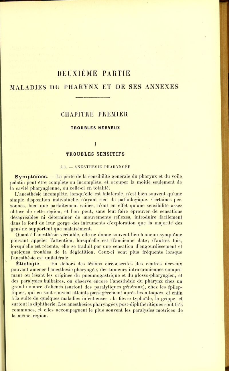 DEUXIÈME PARTIE MALADIES DU PHARYNX ET DE SES ANNEXES CHAPITRE PREMIER TROUBLES NERVEUX I TROUBLES SENSITIFS § 1. — ANESTHÉSIE PHARYNGÉE Symptômes. — La perte de la sensibilité générale du pharynx et du voile palatin peut être complète ou incomplète, et occuper la moitié seulement de la cavité pharyngienne, ou celle-ci en totalité. L’anesthésie incomplète, lorsqu’elle est bilatérale, n’est bien souvent qu’une simple disposition individuelle, n’ayant rien de pathologique. Certaines per- sonnes, bien que parfaitement saines, n’ont en effet qu’une sensibilité assez obtuse de cette région, et l’on peut, sans leur faire éprouver de sensations désagréables ni déterminer de mouvements réflexes, introduire facilement dans le fond de leur gorge des intruments d’exploration que la majorité des gens ne supportent que malaisément. Quant à l’anesthésie véritable, elle ne donne souvent lieu à aucun symptôme pouvant appeler l’attention, lorsqu’elle est d’ancienne date; d’autres fois, lorsqu’elle est récente, elle se traduit par une sensation d’engourdissement et quelques troubles de la déglutition. Ceux-ci sont plus fréquents lorsque l’anesthésie est unilatérale. Étiologie. — En dehors des lésions circonscrites des centres nerveux pouvant amener l’anesthésie pharyngée, des tumeurs intra-craniennes compri- mant ou lésant les origines du pneumogastrique et du glosso-pharyngien, et des paralysies bulbaires, on observe encore l’anesthésie du pharynx chiez un grand nombre d’aliénés (surtout des paralytiques généraux), chez les épilep- tiques, qui en sont souvent atteints passagèrement après les attaques, et enfin à la suite de quelques maladies infectieuses : la fièvre typhoïde, la grippe, et surtout la diphthérie. Les anesthésies pharyngées post-diphthéritiques sont très communes, et elles accompagnent le plus souvent les paralysies motrices de la même Légion.