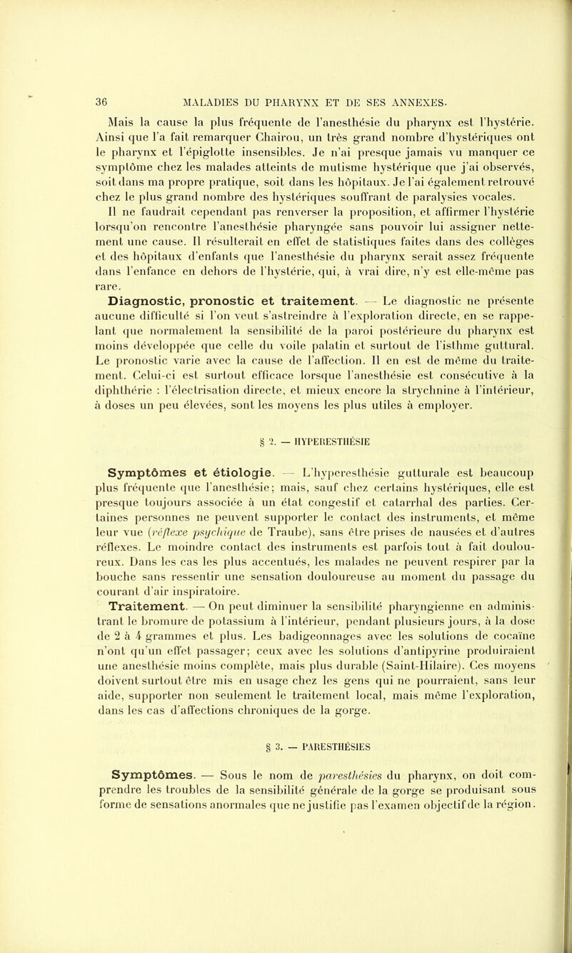 Mais la cause la plus fréquente de l’anesthésie du pharynx est l’hystérie. Ainsi que l’a fait remarquer Chairou, un très grand nombre d’hystériques ont le pharynx et l’épiglotte insensibles. Je n’ai presque jamais vu manquer ce symptôme chez les malades atteints de mutisme hystérique que j’ai observés, soit dans ma propre pratique, soit dans les hôpitaux. Je l’ai également retrouvé chez le plus grand nombre des hystériques souffrant de paralysies vocales. Il ne faudrait cependant pas renverser la proposition, et affirmer l’hystérie lorsqu’on rencontre l’anesthésie pharyngée sans pouvoir lui assigner nette- ment une cause. Il résulterait en effet de statistiques faites dans des collèges et des hôpitaux d’enfants que l’anesthésie du pharynx serait assez fréquente dans l’enfance en dehors de l’hystérie, qui, à vrai dire, n’y est elle-même pas rare. Diagnostic, pronostic et traitement. — Le diagnostic ne présente aucune difficulté si l’on veut s’astreindre à l’exploration directe, en se rappe- lant que normalement la sensibilité de la paroi postérieure du pharynx est moins développée que celle du voile palatin et surtout de l’isthme guttural. Le pronostic varie avec la cause de l’affection. Il en est de même du traite- ment. Celui-ci est surtout efficace lorsque l’anesthésie est consécutive à la diphthérie : l’électrisation directe, et mieux encore la strychnine à l’intérieur, à doses un peu élevées, sont les moyens les plus utiles à employer. § 2. — HYPERESTHÉSIE Symptômes et étiologie. — L’hyperesthésie gutturale est beaucoup plus fréquente que l’anesthésie; mais, sauf chez certains hystériques, elle est presque toujours associée à un état congestif et catarrhal des parties. Cer- taines personnes ne peuvent supporter le contact des instruments, et même leur vue (:réflexe psychique de Traube), sans être prises de nausées et d’autres réflexes. Le moindre contact des instruments est parfois tout à fait doulou- reux. Dans les cas les plus accentués, les malades ne peuvent respirer par la bouche sans ressentir une sensation douloureuse au moment du passage du courant d’air inspiratoire. Traitement. — On peut diminuer la sensibilité pharyngienne en adminis- trant le bromure de potassium à l’intérieur, pendant plusieurs jours, à la dose de 2 à J grammes et plus. Les badigeonnages avec les solutions de cocaïne n’ont qu’un effet passager; ceux avec les solutions d’antipyrine produiraient une anesthésie moins complète, mais plus durable (Saint-Hilaire). Ces moyens doivent surtout être mis en usage chez les gens qui ne pourraient, sans leur aide, supporter non seulement le traitement local, mais même l’exploration, dans les cas d’affections chroniques de la gorge. § 3. — PARESTHÉSIES Symptômes. — Sous le nom de paresthésies du pharynx, on doit com- prendre les troubles de la sensibilité générale de la gorge se produisant sous forme de sensations anormales que ne justifie pas l’examen objectif de la région.