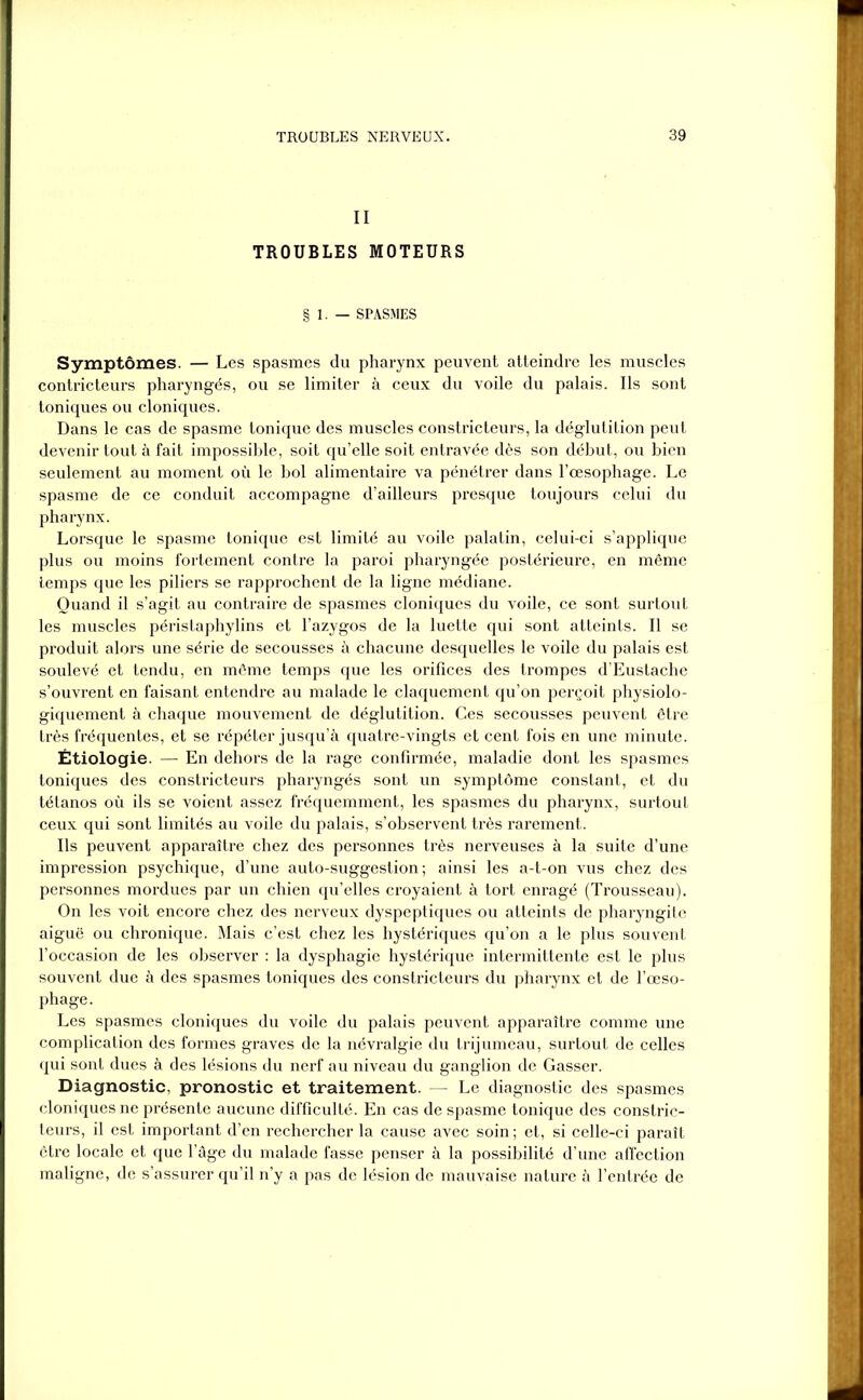 II TROUBLES MOTEURS § 1. — SPASMES Symptômes. — Les spasmes du pharynx peuvent atteindre les muscles contricteurs pharyngés, ou se limiter à ceux du voile du palais. Ils sont toniques ou cloniques. Dans le cas de spasme tonique des muscles constricteurs, la déglutition peut devenir tout à fait impossible, soit qu’elle soit entravée dès son début, ou bien seulement au moment où le bol alimentaire va pénétrer dans l’œsophage. Le spasme de ce conduit accompagne d’ailleurs presque toujours celui du pharynx. Lorsque le spasme tonique est limité au voile palatin, celui-ci s’applique plus ou moins fortement contre la paroi pharyngée postérieure, en même temps que les piliers se rapprochent de la ligne médiane. Quand il s’agit au contraire de spasmes cloniques du voile, ce sont surtout les muscles péristaphylins et l’azygos de la luette qui sont atteints. Il se produit alors une série de secousses à chacune desquelles le voile du palais est soulevé et tendu, en même temps que les orifices des trompes d’Eustache s’ouvrent en faisant entendre au malade le claquement qu’on perçoit physiolo- giquement à chaque mouvement de déglutition. Ces secousses peuvent être très fréquentes, et se répéter jusqu’à quatre-vingts et cent fois en une minute. Étiologie. — En dehors de la rage confirmée, maladie dont les spasmes toniques des constricteurs pharyngés sont un symptôme constant, et du tétanos où ils se voient assez fréquemment, les spasmes du pharynx, surtout ceux qui sont limités au voile du palais, s’observent très rarement. Ils peuvent apparaître chez des personnes très nerveuses à la suite d’une impression psychique, d’une auto-suggestion ; ainsi les a-t-on vus chez des personnes mordues par un chien qu’elles croyaient à tort enragé (Trousseau). On les voit encore chez des nerveux dyspeptiques ou atteints de pharyngite aiguë ou chronique. Mais c’est chez les hystériques qu’on a le plus souvent l’occasion de les observer : la dysphagie hystérique intermittente est le plus souvent due à des spasmes toniques des constricteurs du pharynx et de l’œso- phage. Les spasmes cloniques du voile du palais peuvent apparaître comme une complication des formes graves de la névralgie du trijumeau, surtout de celles qui sont dues à des lésions du nerf au niveau du ganglion de Gasser. Diagnostic, pronostic et traitement. — Le diagnostic des spasmes cloniques ne présente aucune difficulté. En cas de spasme tonique des constric- teurs, il est important d’en rechercher la cause avec soin ; et, si celle-ci paraît être locale et que lage du malade fasse penser à la possibilité d’une affection maligne, de s’assurer qu’il n’y a pas de lésion de mauvaise nature à l’entrée de