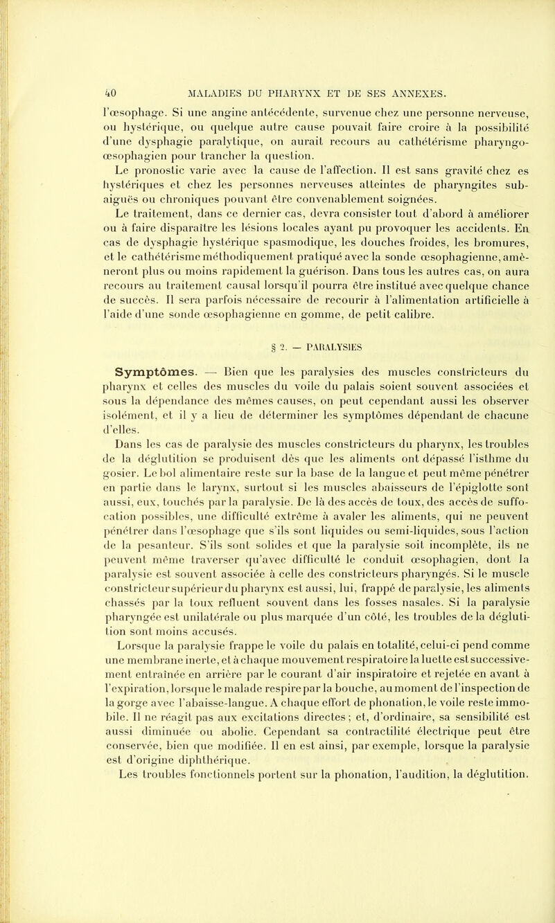 l’œsophage. Si une angine antécédente, survenue chez une personne nerveuse, ou hystérique, ou quelque autre cause pouvait faire croire à la possibilité d’une dysphagie paralytique, on aurait recours au cathétérisme pharyngo- œsophagien pour trancher la question. Le pronostic varie avec la cause de l’affection. Il est sans gravité chez es hystériques et chez les personnes nerveuses atteintes de pharyngites sub- aiguës ou chroniques pouvant être convenablement soignées. Le traitement, dans ce dernier cas, devra consister tout d’abord à améliorer ou à faire disparaître les lésions locales ayant pu provoquer les accidents. En cas de dysphagie hystérique spasmodique, les douches froides, les bromures, et le cathétérisme méthodiquement pratiqué avec la sonde œsophagienne, amè- neront plus ou moins rapidement la guérison. Dans tous les autres cas, on aura recours au traitement causal lorsqu’il pourra être institué avec quelque chance de succès. Il sera parfois nécessaire de recourir à l’alimentation artificielle à l’aide d’une sonde œsophagienne en gomme, de petit calibre. § 2. — PARALYSIES Symptômes. —- Bien que les paralysies des muscles constricteurs du pharynx et celles des muscles du voile du palais soient souvent associées et sous la dépendance des mêmes causes, on peut cependant aussi les observer isolément, et il y a lieu de déterminer les symptômes dépendant de chacune d’elles. Dans les cas de paralysie des muscles constricteurs du pharynx, les troubles de la déglutition se produisent dès que les aliments ont dépassé l’isthme du gosier. Le bol alimentaire reste sur la base de la langue et peut même pénétrer en partie dans le larynx, surtout si les muscles abaisseurs de l’épiglotte sont aussi, eux, touchés par la paralysie. De là des accès de toux, des accès de suffo- cation possibles, une difficulté extrême à avaler les aliments, qui ne peuvent pénétrer dans l’œsophage que s’ils sont liquides ou semi-liquides, sous l’action de la pesanteur. S’ils sont solides et que la paralysie soit incomplète, ils ne peuvent même traverser qu’avec difficulté le conduit œsophagien, dont la paralysie est souvent associée à celle des constricteurs pharyngés. Si le muscle constricteur supérieur du pharynx estaussi, lui, frappé de paralysie, les aliments chassés par la toux refluent souvent dans les fosses nasales. Si la paralysie pharyngée est unilatérale ou plus marquée d’un côté, les troubles delà dégluti- tion sont moins accusés. Lorsque la paralysie frappe le voile du palais en totalité, celui-ci pend comme une membrane inerte, et à chaque mouvement respiratoire la luette est successive- ment entraînée en arrière par le courant d’air inspiratoire et rejetée en avant à l’expiration, lorsque le malade respire par la bouche, au moment de l’inspection de la gorge avec l’abaisse-langue. A chaque effort de phonation, le voile reste immo- bile. Il ne réagit pas aux excitations directes ; et, d’ordinaire, sa sensibilité est aussi diminuée ou abolie. Cependant sa contractilité électrique peut être conservée, bien que modifiée. Il en est ainsi, par exemple, lorsque la paralysie est d’origine diphthérique. Les troubles fonctionnels portent sur la phonation, l’audition, la déglutition.