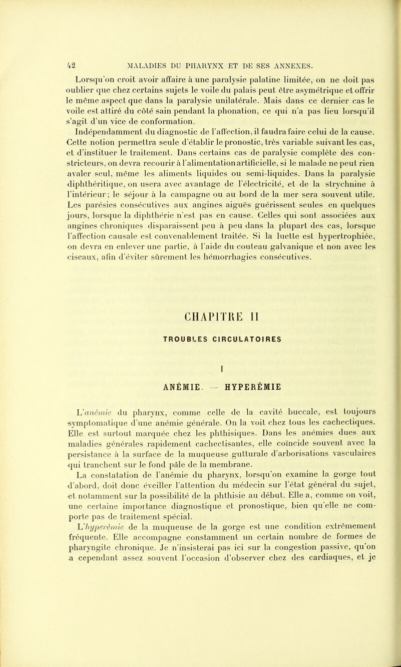 Lorsqu’on croit avoir affaire à une paralysie palatine limitée, on ne doit pas oublier que chez certains sujets le voile du palais peut être asymétrique et offrir le même aspect que dans la paralysie unilatérale. Mais dans ce dernier cas le voile est attiré du côté sain pendant la phonation, ce qui n’a pas lieu lorsqu’il s’agit d’un vice de conformation. Indépendamment du diagnostic de l’affection, il faudra faire celui de la cause. Cette notion permettra seule d’établir le pronostic, très variable suivant les cas, et d’instituer le traitement. Dans certains cas de paralysie complète des con- stricteurs, on devra recourir à l’alimentation artificielle, si le malade ne peut rien avaler seul, même les aliments liquides ou semi-liquides. Dans la paralysie diphthéritique, on usera avec avantage de l’électricité, et de la strychnine à l’intérieur; le séjour à la campagne ou au bord de la mer sera souvent utile. Les parésies consécutives aux angines aiguës guérissent seules en quelques jours, lorsque la diphthérie n’est pas en cause. Celles qui sont associées aux angines chroniques disparaissent peu à peu dans la plupart des cas, lorsque l’affection causale est convenablement traitée. Si la luette est hypertrophiée, on devra en enlever une partie, à l’aide du couteau galvanique et non avec les ciseaux, afin d’éviter sûrement les hémorrhagies consécutives. CHAPITRE II TROUBLES CIRCULATOIRES I ANÉMIE. HYPERÉMIE L'anémie du pharynx, comme celle de la cavité buccale, est toujours •symptomatique d’une anémie générale. On la voit chez tous les cachectiques. Elle est surtout marquée chez les phthisiques. Dans les anémies dues aux maladies générales rapidement cachectisantes, elle coïncide souvent avec la persistance à la surface de la muqueuse gutturale d’arborisations vasculaires <jui tranchent sur le fond pâle de la membrane. La constatation de l’anémie du pharynx, lorsqu’on examine la gorge tout d’abord, doit donc éveiller l’attention du médecin sur l’état général du sujet, •et notamment sur la possibilité de la phthisie au début. Elle a, comme on voit, une certaine importance diagnostique et pronostique, bien qu’elle ne com- porte pas de traitement spécial. L'hyperémie de la muqueuse de la gorge est une condition extrêmement fréquente. Elle accompagne constamment un certain nombre de formes de pharyngite chronique. Je n’insisterai pas ici sur la congestion passive, qu’on a cependant assez souvent l’occasion d’observer chez des cardiaques, et je