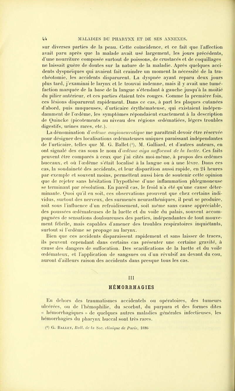 sur diverses parties de la peau. Cette coïncidence, et ce fait que l’affection avait paru après que la malade avait usé largement, les jours précédents, d’une nourriture composée surtout de poissons, de crustacés et de coquillages ne laissait guère de doutes sur la nature de la maladie. Après quelques acci- dents dyspnéiques qui avaient fait craindre un moment la nécessité de la tra- chéotomie, les accidents disparurent. La dyspnée ayant reparu deux jours plus tard, j’examinai le larynx et le trouvai indemne, mais il y avait une tumé- faction marquée de la base de la langue s’étendant à gauche jusqu’à la moitié du pilier antérieur, et ces parties étaient très rouges. Comme la première fois, ces lésions disparurent rapidement. Dans ce cas, à part les plaques cutanées d’abord, puis muqueuses, d’urticaire érythémateuse, qui existaient indépen- damment de l’œdème, les symptômes répondaient exactement à la description de Quincke (picotements au niveau des régions œdématiées, légers troubles digestifs, urines rares, etc.). La dénomination d’œdème angioneurotique me paraîtrait devoir être réservée pour désigner des localisations œdémateuses uniques paraissant indépendantes de l’urticaire, telles que M. G. Ballet (*), M. Galliard, et d’autres auteurs, en ont signalé des cas sous le nom dœdème aigu suffocant de la luette. Ces faits peuvent être comparés à ceux que j’ai cités moi-même, à propos des œdèmes buccaux, et où l’œdème s’était localisé à la langue ou à une lèvre. Dans ces cas, la soudaineté des accidents, et leur disparition aussi rapide, en 24 heures par exemple et souvent moins, permettent aussi bien de soutenir cette opinion que de rejeter sans hésitation l’hypothèse d’une inflammation phlegmoneuse se terminant par résolution. En pareil cas, le froid n’a été qu’une cause déter- minante. Quoi qu’il en soit, ces observations prouvent que chez certains indi- vidus, surtout des nerveux, des surmenés neurasthéniques, il peut se produire, soit sous l’influence d’un refroidissement, soit même sans cause appréciable, des poussées œdémateuses de la luette et du voile du palais, souvent accom- pagnées de sensations douloureuses des parties, indépendantes de tout mouve- ment fébrile, mais capables d’amener des troubles respiratoires inquiétants, surtout si l’œdème se propage au larynx. Bien que ces accidents disparaissent rapidement et sans laisser de traces, ils peuvent cependant dans certains cas présenter une certaine gravité, à cause des dangers de suffocation. Des scarifications de la luette et du voile œdémateux, et l’application de sangsues ou d’un révulsif au devant du cou, auront d’ailleurs raison des accidents dans presque tous les cas. HÉMORRHAGIES En dehors des traumatismes accidentels ou opératoires, des tumeurs ulcérées, ou de l’hémophilie, du scorbut, du purpura et des formes dites « hémorrhagiques » de quelques autres maladies générales infectieuses, les hémorrhagies du pharynx buccal sont très rares. ■ (*) G. Ballet, Bull, de la Soc. clinique de Paris, 188G