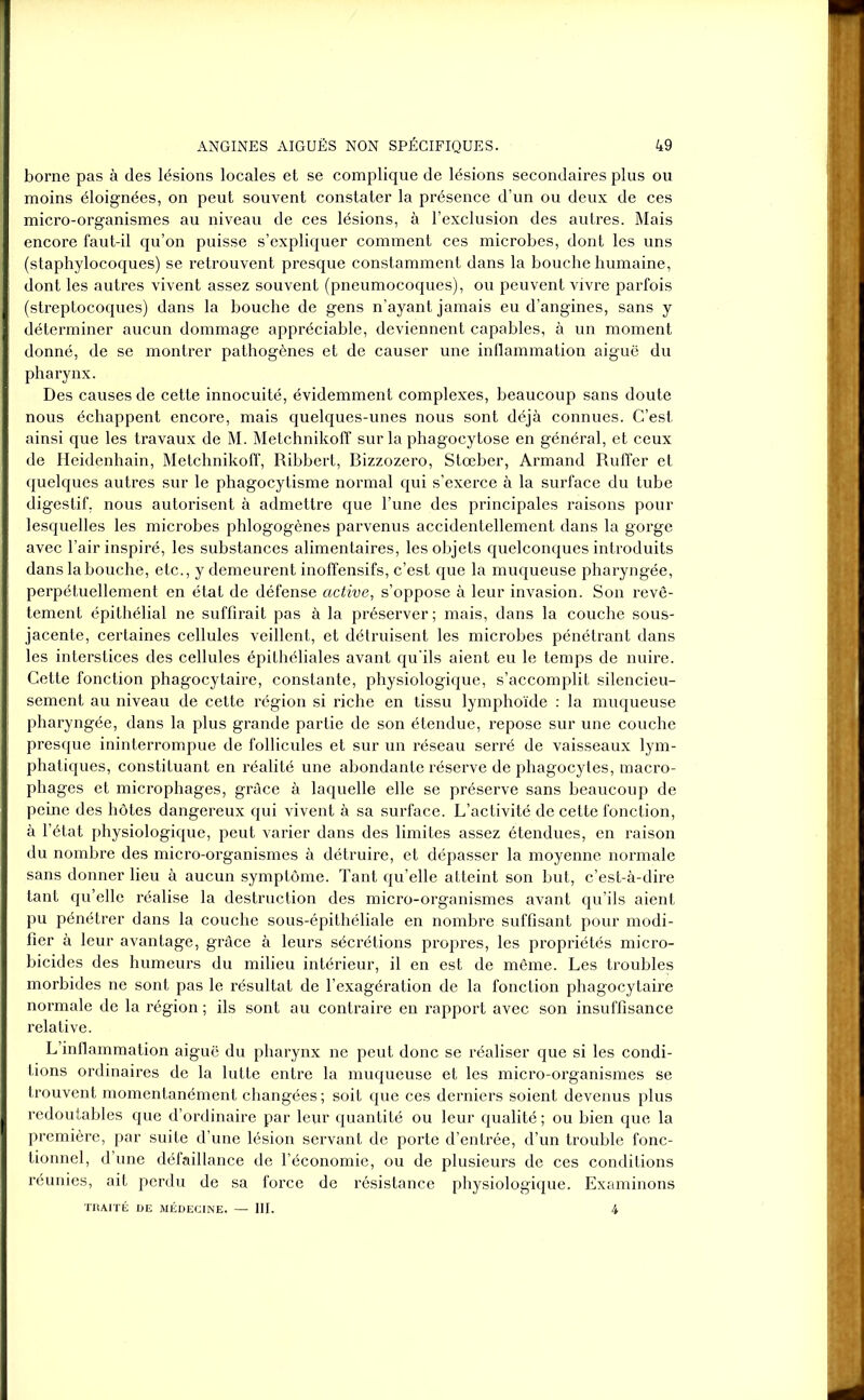 borne pas à des lésions locales et se complique de lésions secondaires plus ou moins éloignées, on peut souvent constater la présence d’un ou deux de ces micro-organismes au niveau de ces lésions, à l’exclusion des autres. Mais encore faut-il qu’on puisse s’expliquer comment ces microbes, dont les uns (staphylocoques) se retrouvent presque constamment dans la bouche humaine, dont les autres vivent assez souvent (pneumocoques), ou peuvent vivre parfois (streptocoques) dans la bouche de gens n’ayant jamais eu d’angines, sans y déterminer aucun dommage appréciable, deviennent capables, à un moment donné, de se montrer pathogènes et de causer une inflammation aiguë du pharynx. Des causes de cette innocuité, évidemment complexes, beaucoup sans doute nous échappent encore, mais quelques-unes nous sont déjà connues. C’est ainsi que les travaux de M. Metchnikoff sur la phagocytose en général, et ceux de Heidenhain, Metchnikoff, Ribbert, Bizzozero, Stœber, Armand Ruffer et quelques autres sur le phagocytisme normal qui s’exerce à la surface du tube digestif, nous autorisent à admettre que l’une des principales raisons pour lesquelles les microbes phlogogènes parvenus accidentellement dans la gorge avec l’air inspiré, les substances alimentaires, les objets quelconques introduits dans la bouche, etc., y demeurent inoffensifs, c’est que la muqueuse pharyngée, perpétuellement en état de défense active, s’oppose à leur invasion. Son revê- tement épithélial ne suffirait pas à la préserver; mais, dans la couche sous- jacente, certaines cellules veillent, et détruisent les microbes pénétrant dans les interstices des cellules épithéliales avant qu'ils aient eu le temps de nuire. Cette fonction phagocytaii’e, constante, physiologique, s’accomplit silencieu- sement au niveau de cette région si riche en tissu lymphoïde : la muqueuse pharyngée, dans la plus grande partie de son étendue, repose sur une couche presque ininterrompue de follicules et sur un réseau serré de vaisseaux lym- phatiques, constituant en réalité une abondante réserve de phagocytes, macro- phages et microphages, grâce à laquelle elle se préserve sans beaucoup de peine des hôtes dangereux qui vivent à sa surface. L’activité de cette fonction, à l’état physiologique, peut varier dans des limites assez étendues, en raison du nombre des micro-organismes à détruire, et dépasser la moyenne normale sans donner lieu à aucun symptôme. Tant qu’elle atteint son but, c’est-à-dire tant qu’elle réalise la destruction des micro-organismes avant qu’ils aient pu pénétrer dans la couche sous-épithéliale en nombre suffisant pour modi- fier à leur avantage, grâce à leurs sécrétions propres, les propriétés micro- bicides des humeurs du milieu intérieur, il en est de même. Les troubles morbides ne sont pas le résultat de l’exagération de la fonction phagocytaire normale de la région ; ils sont au contraire en rapport avec son insuffisance relative. L’inflammation aiguë du pharynx ne peut donc se réaliser que si les condi- tions ordinaires de la lutte entre la muqueuse et les micro-organismes se trouvent momentanément changées ; soit que ces derniers soient devenus plus redoutables que d’ordinaire par leur quantité ou leur qualité ; ou bien que la première, par suite d’une lésion servant de porte d’entrée, d’un trouble fonc- tionnel, d’une défaillance de l’économie, ou de plusieurs de ces conditions réunies, ait perdu de sa force de résistance physiologique. Examinons TRAITÉ DE MÉDECINE. — III. 4
