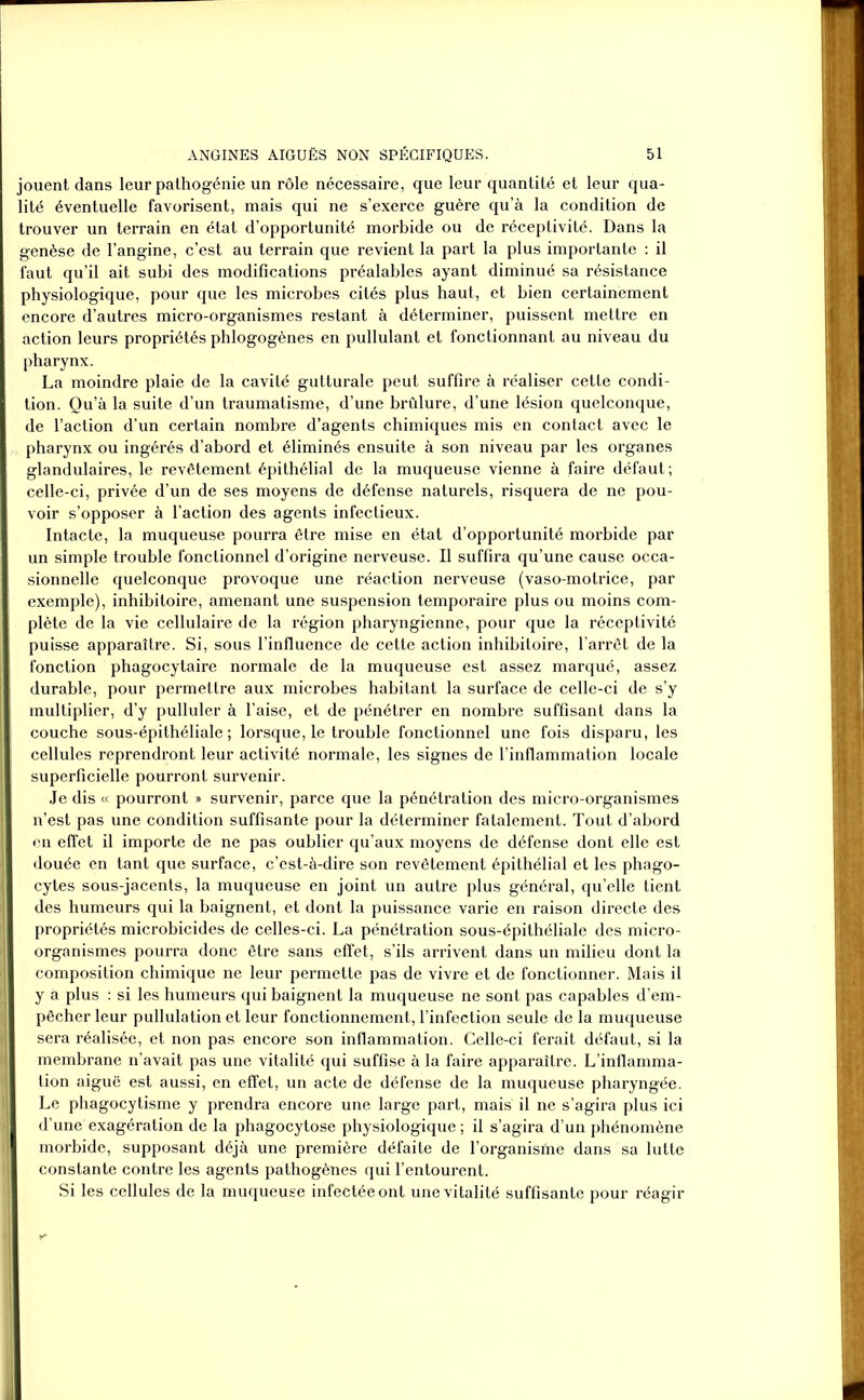 jouent dans leur pathogénie un rôle nécessaire, que leur quantité et leur qua- lité éventuelle favorisent, mais qui ne s’exerce guère qu’à la condition de trouver un terrain en état d’opportunité morbide ou de réceptivité. Dans la genèse de l’angine, c’est au terrain que revient la part la plus importante : il faut qu’il ait subi des modifications préalables ayant diminué sa résistance physiologique, pour que les microbes cités plus haut, et bien certainement encore d’autres micro-organismes restant à déterminer, puissent mettre en action leurs propriétés phlogogènes en pullulant et fonctionnant au niveau du pharynx. La moindre plaie de la cavité gutturale peut suffire à réaliser cette condi- tion. Qu’à la suite d’un traumatisme, d’une brûlure, d’une lésion quelconque, de l’action d’un certain nombre d’agents chimiques mis en contact avec le pharynx ou ingérés d’abord et éliminés ensuite à son niveau par les organes glandulaires, le revêtement épithélial de la muqueuse vienne à faire défaut; celle-ci, privée d’un de ses moyens de défense naturels, risquera de ne pou- voir s’opposer à l’action des agents infectieux. Intacte, la muqueuse pourra être mise en état d’opportunité morbide par un simple trouble fonctionnel d’origine nerveuse. Il suffira qu’une cause occa- sionnelle quelconque provoque une réaction nerveuse (vaso-motrice, par exemple), inhibitoire, amenant une suspension temporaire plus ou moins com- plète de la vie cellulaire de la région pharyngienne, pour que la réceptivité puisse apparaître. Si, sous l'influence de cette action inhibitoire, l’arrêt de la fonction phagocytaire normale de la muqueuse est assez marqué, assez durable, pour permettre aux microbes habitant la surface de celle-ci de s’y multiplier, d’y pulluler à l’aise, et de pénétrer en nombre suffisant dans la couche sous-épithéliale; lorsque, le trouble fonctionnel une fois disparu, les cellules reprendront leur activité normale, les signes de l’inflammation locale superficielle pourront survenir. Je dis « pourront » survenir, parce que la pénétration des micro-organismes n’est pas une condition suffisante pour la déterminer fatalement. Tout d’abord en effet il importe de ne pas oublier qu’aux moyens de défense dont elle est douée en tant que surface, c’est-à-dire son revêtement épithélial et les phago- cytes sous-jacents, la muqueuse en joint un autre plus général, quelle tient des humeurs qui la baignent, et dont la puissance varie en raison directe des propriétés microbicides de celles-ci. La pénétration sous-épithéliale des micro- organismes pourra donc être sans effet, s’ils arrivent dans un milieu dont la composition chimique ne leur permette pas de vivre et de fonctionner. Mais il y a plus : si les humeurs qui baignent la muqueuse ne sont pas capables d’em- pêcher leur pullulation et leur fonctionnement, l’infection seule de la muqueuse sera réalisée, et non pas encore son inflammation. Celle-ci ferait défaut, si la membrane n’avait pas une vitalité qui suffise à la faire apparaître. L’inflamma- tion aiguë est aussi, en effet, un acte de défense de la muqueuse pharyngée. Le phagocytisme y prendra encore une large part, mais il ne s’agira plus ici d’une exagération de la phagocytose physiologique ; il s’agira d’un phénomène morbide, supposant déjà une première défaite de l’organisme dans sa lutte constante contre les agents pathogènes qui l’entourent. Si les cellules de la muqueuse infectée ont une vitalité suffisante pour réagir