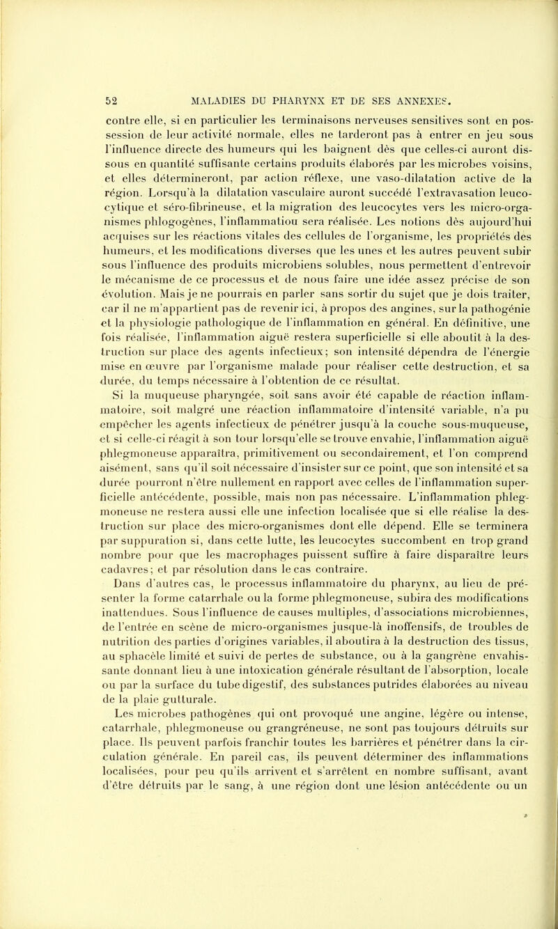 contre elle, si en particulier les terminaisons nerveuses sensitives sont en pos- session de leur activité normale, elles ne tarderont pas à entrer en jeu sous l’influence directe des humeurs qui les baignent dès que celles-ci auront dis- sous en quantité suffisante certains produits élaborés par les microbes voisins, et elles détermineront, par action réflexe, une vaso-dilatation active de la région. Lorsqu’à la dilatation vasculaire auront succédé l’extravasation leuco- cytique et séro-fibrineuse, et la migration des leucocytes vers les micro-orga- nismes phlogogènes, l’inflammatiou sera réalisée. Les notions dès aujourd’hui acquises sur les réactions vitales des cellules de l’organisme, les propriétés des humeurs, et les modifications diverses que les unes et les autres peuvent subir sous l’influence des produits microbiens solubles, nous permettent d’entrevoir le mécanisme de ce processus et de nous faire une idée assez précise de son évolution. Mais je ne pourrais en parler sans sortir du sujet que je dois traiter, car il ne m’appartient pas de revenir ici, à propos des angines, sur la pathogénie et la physiologie pathologique de l'inflammation en général. En définitive, une fois réalisée, l’inflammation aiguë restera superficielle si elle aboutit à la des- truction surplace des agents infectieux; son intensité dépendra de l’énergie mise en œuvre par l’organisme malade pour réaliser cette destruction, et sa durée, du temps nécessaire à l’obtention de ce résultat. Si la muqueuse pharyngée, soit sans avoir été capable de réaction inflam- matoire, soit malgré une réaction inflammatoire d’intensité variable, n’a pu empêcher les agents infectieux de pénétrer jusqu’à la couche sous-muqueuse, et si celle-ci réagit à son tour lorsqu’elle se trouve envahie, l’inflammation aiguë phlegmoneuse apparaîtra, primitivement ou secondairement, et l’on comprend aisément, sans qu’il soit nécessaire d’insister sur ce point, que son intensité et sa durée pourront n’être nullement en rapport avec celles de l’inflammation super- ficielle antécédente, possible, mais non pas nécessaire. L’inflammation phleg- moneuse ne restera aussi elle une infection localisée que si elle réalise la des- truction sur place des micro-organismes dont elle dépend. Elle se terminera par suppuration si, dans cette lutte, les leucocytes succombent en trop grand nombre pour que les macrophages puissent suffire à faire disparaître leurs cadavres; et par résolution dans le cas contraire. Dans d’autres cas, le processus inflammatoire du pharynx, au lieu de pré- senter la forme catarrhale ou la forme phlegmoneuse, subira des modifications inattendues. Sous l’influence de causes multiples, d’associations microbiennes, de l’entrée en scène de micro-organismes jusque-là inoffensifs, de troubles de nutrition des parties d’origines variables, il aboutira à la destruction des tissus, au sphacèle limité et suivi de pertes de substance, ou à la gangrène envahis- sante donnant lieu à une intoxication générale résultant de l’absorption, locale ou par la surface du tube digestif, des substances putrides élaborées au niveau de la plaie gutturale. Les microbes pathogènes qui ont provoqué une angine, légère ou intense, catarrhale, phlegmoneuse ou grangréneuse, ne sont pas toujours détruits sur place. Ils peuvent parfois franchir toutes les barrières et pénétrer dans la cir- culation générale. En pareil cas, ils peuvent déterminer des inflammations localisées, pour peu qu’ils arrivent et s’arrêtent en nombre suffisant, avant d’être détruits par le sang, à une région dont une lésion antécédente ou un