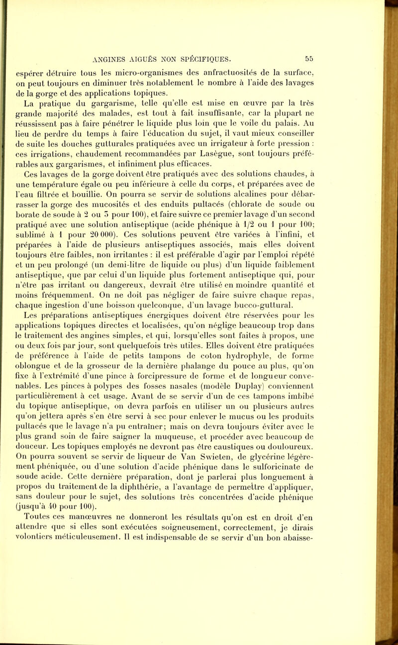 espérer détruire tous les micro-organismes des anfractuosités de la surface, on peut toujours en diminuer très notablement le nombre à l’aide des layages de la gorge et des applications topiques. La pratique du gargarisme, telle qu’elle est mise en œuvre par la très grande majorité des malades, est tout à fait insuffisante, car la plupart ne réussissent pas à faire pénétrer le liquide plus loin que le voile du palais. Au lieu de perdre du temps à faire l’éducation du sujet, il vaut mieux conseiller de suite les douches gutturales pratiquées avec un irrigateur à forte pression : ces irrigations, chaudement recommandées par Lasègue, sont toujours préfé- rables aux gargarismes, et infiniment plus efficaces. Ces lavages de la gorge doivent être pratiqués avec des solutions chaudes, à une température égale ou peu inférieure à celle du corps, et préparées avec de l’eau filtrée et bouillie. On pourra se servir de solutions alcalines pour débar- rasser la gorge des mucosités et des enduits pultacés (chlorate de soude ou borate de soude à 2 ou 5 pour 100), et faire suivre ce premier lavage d’un second pratiqué avec une solution antiseptique (acide phénique à 1/2 ou 1 pour 100; sublimé à 1 pour 20 000). Ces solutions peuvent être variées à l’infini, et préparées à l’aide de plusieurs antiseptiques associés, mais elles doivent toujours être faibles, non irritantes : il est préférable d’agir par l’emploi répété et un peu prolongé (un demi-litre de liquide ou plus) d’un liquide faiblement antiseptique, que par celui d’un liquide plus fortement antiseptique qui, pour n’être pas irritant ou dangereux, devrait être utilisé en moindre quantité et moins fréquemment. On ne doit pas négliger de faire suivre chaque repas, chaque ingestion d’une boisson quelconque, d’un lavage bucco-guttural. Les préparations antiseptiques énergiques doivent être réservées pour les applications topiques directes et localisées, qu’on néglige beaucoup trop dans le traitement des angines simples, et qui, lorsqu’elles sont faites à propos, une ou deux fois par jour, sont quelquefois très utiles. Elles doivent être pratiquées de préférence à l’aide de petits tampons de coton hydrophyle, de forme oblongue et de la grosseur de la dernière phalange du pouce au plus, qu’on fixe à l’extrémité d’une pince à forcipressure de forme et de longueur conve- nables. Les pinces à polypes des fosses nasales (modèle Duplay) conviennent particulièrement à cet usage. Avant de se servir d’un de ces tampons imbibé du topique antiseptique, on devra parfois en utiliser un ou plusieurs autres qu’on jettera après s’en être servi à sec pour enlever le mucus ou les produits pultacés que le lavage n’a pu entraîner; mais on devra toujours éviter avec le plus grand soin de faire saigner la muqueuse, et procéder avec beaucoup de douceur. Les topiques employés ne devront pas être caustiques ou douloureux. On pourra souvent se servir de liqueur de Van Swieten, de glycérine légère- ment phéniquée, ou d’une solution d’acide phénique dans le sulforicinate de soude acide. Cette dernière préparation, dont je parlerai plus longuement à propos du traitement de la diphthérie, a l’avantage de permettre d’appliquer, sans douleur pour le sujet, des solutions très concentrées d’acide phénique (jusqu’à 40 pour 100). Toutes ces manœuvres ne donneront les résultats qu’on est en droit d’en attendre que si elles sont exécutées soigneusement, correctement, je dirais volontiers méticuleusement. Il est indispensable de se servir d’un bon abaisse-