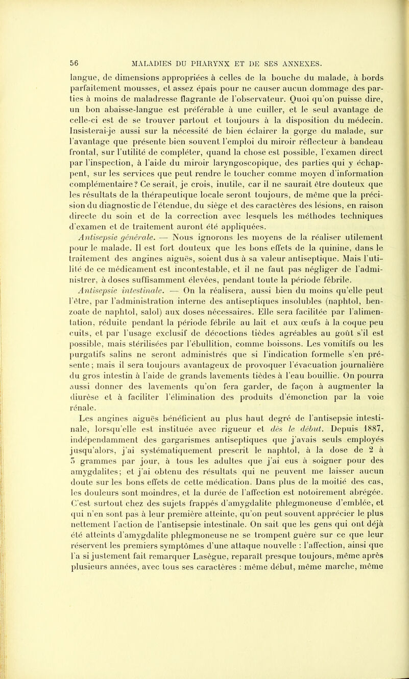 langue, de dimensions appropriées à celles de la bouche du malade, à bords parfaitement mousses, et assez épais pour ne causer aucun dommage des par- ties à moins de maladresse flagrante de l’observateur. Quoi qu’on puisse dire, un bon abaisse-langue est préférable à une cuiller, et le seul avantage de celle-ci est de se trouver partout et toujours à la disposition du médecin. Insisterai-je aussi sur la nécessité de bien éclairer la gorge du malade, sur l’avantage que présente bien souvent l’emploi du miroir réflecteur à bandeau frontal, sur l’utilité de compléter, quand la chose est possible, l’examen direct par l’inspection, à l’aide du miroir laryngoscopique, des parties qui y échap- pent, sur les services que peut rendre le toucher comme moyen d’information complémentaire? Ce serait, je crois, inutile, car il ne saurait être douteux que les résultats de la thérapeutique locale seront toujours, de même que la préci- sion du diagnostic de l’étendue, du siège et des caractères des lésions, en raison directe du soin et de la correction avec lesquels les méthodes techniques d’examen et de traitement auront été appliquées. Antisepsie générale. — Nous ignorons les moyens de la réaliser utilement pour le malade. Il est fort douteux que les bons effets de la quinine, dans le traitement des angines aiguës, soient dus à sa valeur antiseptique. Mais Futi- lité de ce médicament est incontestable, et il ne faut pas négliger de l’admi- nistrer, à doses suffisamment élevées, pendant toute la période fébrile. Antisepsie intestinale. — On la réalisera, aussi bien du moins qu’elle peut l’être, par l’administration interne des antiseptiques insolubles (naphtol, ben- zoate de naphtol, salol) aux doses nécessaires. Elle sera facilitée par l’alimen- tation, réduite pendant la période fébrile au lait et aux œufs à la coque peu cuits, et par l’usage exclusif de décoctions tièdes agréables au goût s’il est possible, mais stérilisées par l’ébullition, comme boissons. Les vomitifs ou les purgatifs salins ne seront administrés que si l’indication formelle s’en pré- sente; mais il sera toujours avantageux de provoquer l’évacuation journalière du gros intestin à l’aide de grands lavements tièdes à l’eau bouillie. On pourra aussi donner des lavements qu’on fera garder, de façon à augmenter la diurèse et à faciliter l’élimination des produits d’émonction par la voie rénale. Les angines aiguës bénéficient au plus haut degré de l’antisepsie intesti- nale, lorsqu’elle est instituée avec rigueur et dès le début. Depuis 1887, indépendamment des gargarismes antiseptiques que j’avais seuls employés jusqu’alors, j’ai systématiquement prescrit le naphtol, à la dose de 2 à 5 grammes par jour, à tous les adultes que j’ai eus à soigner pour des amygdalites; et j’ai obtenu des résultats qui ne peuvent me laisser aucun doute sur les bons effets de cette médication. Dans plus de la moitié des cas, les douleurs sont moindres, et la durée de l’affection est notoirement abrégée. C’est surtout chez des sujets frappés d’amygdalite phlegmoneuse d’emblée, et qui n’en sont pas à leur première atteinte, qu’on peut souvent apprécier le plus nettement l’action de l’antisepsie intestinale. On sait que les gens qui ont déjà été atteints d’amygdalite phlegmoneuse ne se trompent guère sur ce que leur réservent les premiers symptômes d’une attaque nouvelle : l’affection, ainsi que l’a si justement fait remarquer Lasègue, reparaît presque toujours, même après plusieurs années, avec tous ses caractères : même début, même marche, même