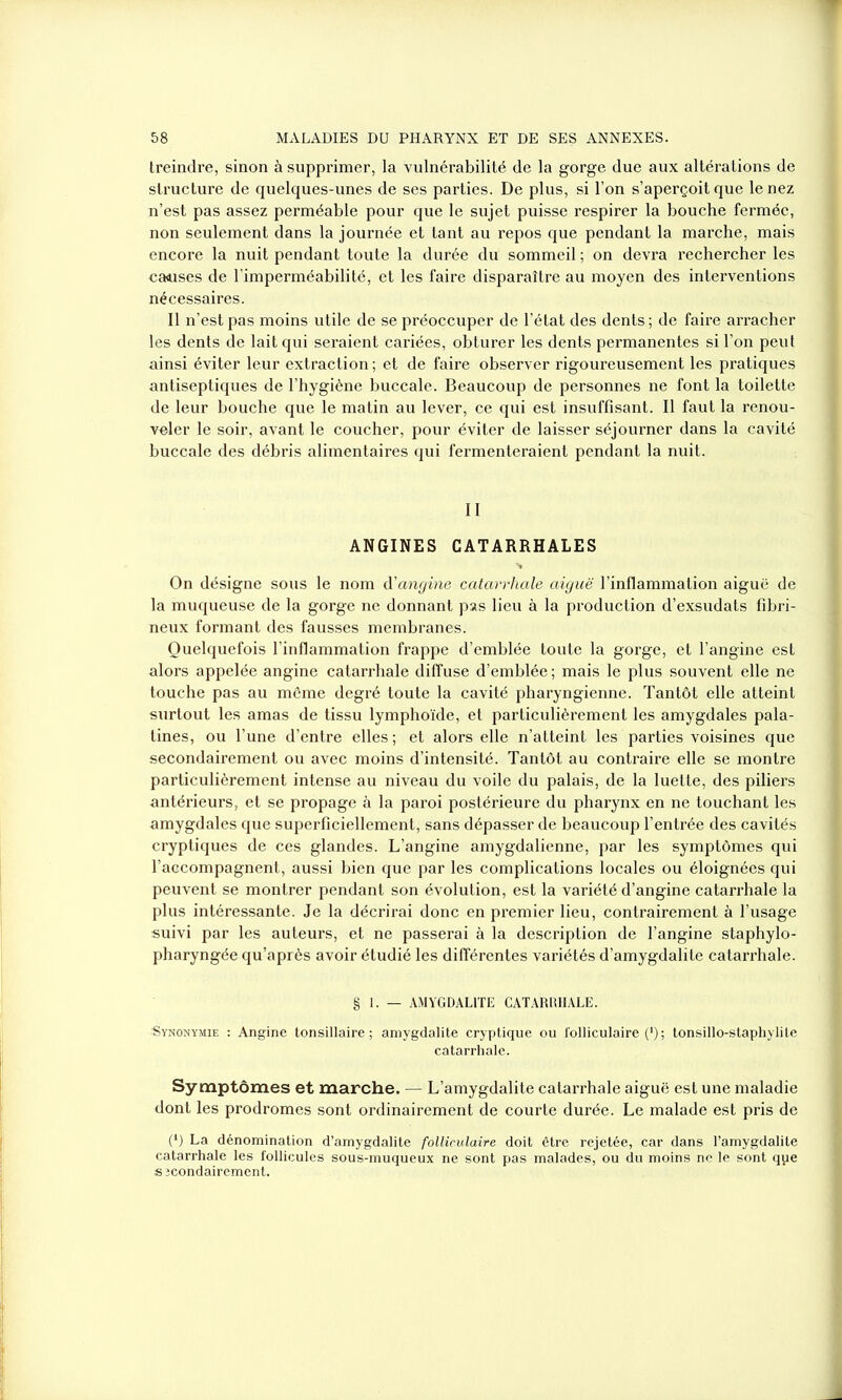 treindre, sinon à supprimer, la vulnérabilité de la gorge due aux altérations de structure de quelques-unes de ses parties. De plus, si l’on s’aperçoit que le nez n’est pas assez perméable pour que le sujet puisse respirer la bouche fermée, non seulement dans la journée et tant au repos que pendant la marche, mais encore la nuit pendant toute la durée du sommeil ; on devra rechercher les causes de l’imperméabilité, et les faire disparaître au moyen des interventions nécessaires. Il n’est pas moins utile de se préoccuper de l’état des dents ; de faire arracher les dents de lait qui seraient cariées, obturer les dents permanentes si l’on peut ainsi éviter leur extraction ; et de faire observer rigoureusement les pratiques antiseptiques de l’hygiène buccale. Beaucoup de personnes ne font la toilette de leur bouche que le matin au lever, ce qui est insuffisant. Il faut la renou- veler le soir, avant le coucher, pour éviter de laisser séjourner dans la cavité buccale des débris alimentaires qui fermenteraient pendant la nuit. II ANGINES CATARRHALES On désigne sous le nom d'angine catarrhale aiguë l’inflammation aiguë de la muqueuse de la gorge ne donnant pas lieu à la production d’exsudats fibri- neux formant des fausses membranes. Quelquefois l’inflammation frappe d’emblée toute la gorge, et l’angine est alors appelée angine catarrhale diffuse d’emblée ; mais le plus souvent elle ne touche pas au môme degré toute la cavité pharyngienne. Tantôt elle atteint surtout les amas de tissu lymphoïde, et particulièrement les amygdales pala- tines, ou l’une d’entre elles ; et alors elle n’atteint les parties voisines que secondairement ou avec moins d’intensité. Tantôt au contraire elle se montre particulièrement intense au niveau du voile du palais, de la luette, des piliers antérieurs, et se propage à la paroi postérieure du pharynx en ne touchant les amygdales que superficiellement, sans dépasser de beaucoup l’entrée des cavités cryptiques de ces glandes. L’angine amygdalienne, par les symptômes qui l’accompagnent, aussi bien que par les complications locales ou éloignées qui peuvent se montrer pendant son évolution, est la variété d’angine catarrhale la plus intéressante. Je la décrirai donc en premier lieu, contrairement à l’usage suivi par les auteurs, et ne passerai à la description de l’angine staphylo- pharyngée qu’après avoir étudié les différentes variétés d’amygdalite catarrhale. § 1. — AMYGDALITE CATARRHALE. Synonymie : Angine tonsillaire ; amygdalite cryptique ou folliculaire (*); tonsillo-staphylile catarrhale. Symptômes et marche. — L’amygdalite catarrhale aiguë est une maladie dont les prodromes sont ordinairement de courte durée. Le malade est pris de (*) La dénomination d’amygdalite folliculaire doit être rejetée, car dans l’amygdalite catarrhale les follicules sous-muqueux ne sont pas malades, ou du moins ne le sont que sjcondairement.