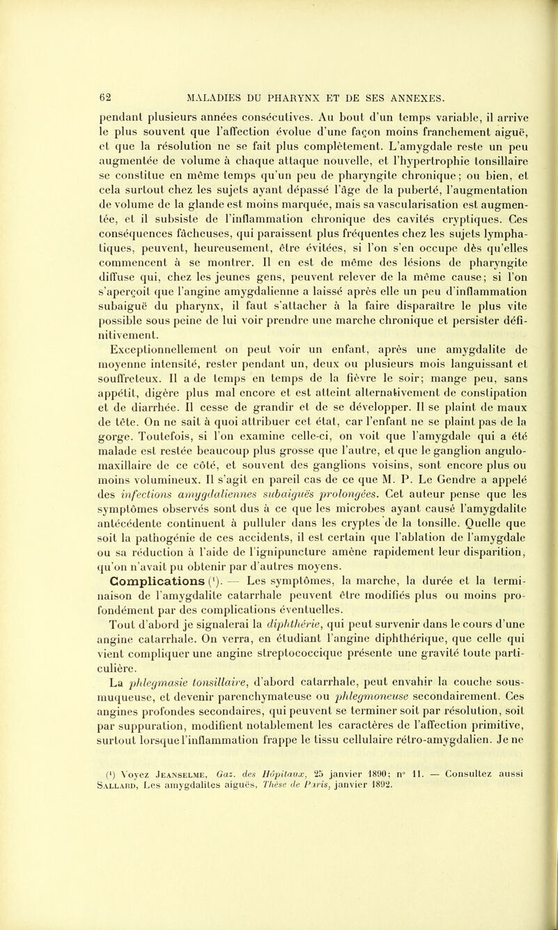 pendant plusieurs années consécutives. Au bout d’un temps variable, il arrive le plus souvent que l’affection évolue d’une façon moins franchement aiguë, et que la résolution ne se fait plus complètement. L’amygdale reste un peu augmentée de volume à chaque attaque nouvelle, et l’hypertrophie tonsillaire se constitue en même temps qu’un peu de pharyngite chronique; ou bien, et cela surtout chez les sujets ayant dépassé l’âge de la puberté, l’augmentation de volume de la glande est moins marquée, mais sa vascularisation est augmen- tée, et il subsiste de l’inflammation chronique des cavités cryptiques. Ces conséquences fâcheuses, qui paraissent plus fréquentes chez les sujets lympha- tiques, peuvent, heureusement, être évitées, si l’on s’en occupe dès qu’elles commencent à se montrer. Il en est de même des lésions de pharyngite diffuse qui, chez les jeunes gens, peuvent relever de la même cause; si l’on s’aperçoit que l’angine amygdalienne a laissé après elle un peu d’inflammation subaiguë du pharynx, il faut s’attacher à la faire disparaître le plus vite possible sous peine de lui voir prendre une marche chronique et persister défi- nitivement. Exceptionnellement on peut voir un enfant, après une amygdalite de moyenne intensité, rester pendant un, deux ou plusieurs mois languissant et souffreteux. Il a de temps en temps de la fièvre le soir; mange peu, sans appétit, digère plus mal encore et est atteint alternativement de constipation et de diarrhée. Il cesse de grandir et de se développer. Il se plaint de maux de tête. On ne sait à quoi attribuer cet état, car l’enfant ne se plaint pas de la gorge. Toutefois, si l’on examine celle-ci, on voit que l’amygdale qui a été malade est restée beaucoup plus grosse que l’autre, et que le ganglion angulo- maxillaire de ce côté, et souvent des ganglions voisins, sont encore plus ou moins volumineux. Il s’agit en pareil cas de ce que M. P. Le Gendre a appelé des infections amygdaliennes subaiguës prolongées. Cet auteur pense que les symptômes observés sont dus à ce que les microbes ayant causé l’amygdalite antécédente continuent à pulluler dans les cryptes de la tonsille. Quelle que soit la pathogénie de ces accidents, il est certain que l’ablation de l’amygdale ou sa réduction à l’aide de l’ignipuncture amène rapidement leur disparition, qu’on n’avait pu obtenir par d’autres moyens. Complications (*). — Les symptômes, la marche, la durée et la termi- naison de l’amygdalite catarrhale peuvent être modifiés plus ou moins pro- fondément par des complications éventuelles. Tout d’abord je signalerai la diphthérie, qui peut survenir dans le cours d’une angine catarrhale. On verra, en étudiant l’angine diphthérique, que celle qui vient compliquer une angine streptococcique présente une gravité toute parti- culière. La phlegmasie tonsillaire, d’abord catarrhale, peut envahir la couche sous- muqueuse, et devenir parenchymateuse ou phlegmoneuse secondairement. Ces angines profondes secondaires, qui peuvent se terminer soit par résolution, soit par suppuration, modifient notablement les caractères de l’affection primitive, surtout lorsque l’inflammation frappe le tissu cellulaire rétro-amygdalien. Je ne (*) Voyez Jeanselme, Gaz. des Hôpitaux, 25 janvier 1890; n° 11. — Consultez aussi Sallard, Les amygdalites aiguës, Thèse de Paris, janvier 1892.