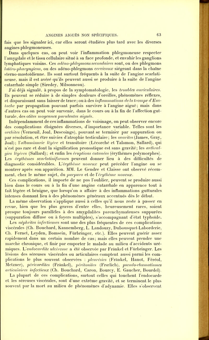 fais que les signaler ici, car elles seront étudiées plus tard avec les diverses angines phlegmoneuses. Dans quelques cas, on peut voir l’inflammation phlegmoneuse respecter l’amygdale et le tissu cellulaire situé à sa face profonde, et envahir les ganglions lymphatiques voisins. Ces adéno-phlegmonssecondaires sont, ou des phlegmons latéro-pharyngiens, ou des adéno-phlegmons cervicaux siégeant dans la chaîne sterno-mastoïdienne. Ils sont surtout fréquents à la suite de l’angine scarlati- neuse, mais il est avéré qu’ils peuvent aussi se produire à la suite de l’angine catarrhale simple (Siredey, Milsonneau). J’ai déjà signalé, à propos de la symptomatologie, les troubles auriculaires. Ils peuvent se réduire à de simples douleurs d’oreilles, phénomènes réflexes, et disparaissant sans laisser de trace ; ou à des inflammations de la trompe d’Eus- tache par propagation pouvant parfois survivre à l’angine aiguë; mais dans d’autres cas on peut voir survenir, dans le cours ou à la fin de l'affection gut- turale, des otites moyennes purulentes aiguës. Indépendamment de ces inflammations de voisinage, on peut observer encore des complications éloignées diverses, d’importance variable. Telles sont les orchites (Verneuil, Joal, Descoings), pouvant se terminer par suppuration ou par résolution, et être suivies d’atrophie testiculaire; les ovarites (James, Gray, Joal); Y albuminurie légère et transitoire (Lécorché et Talamon, Sallard), qui n’est pas rare et dont la signification pronostique est sans gravité; les arthral- gies légères (Sallard); et enfin les éruptions cutanées (érythèmes polymorphes). Les érythèmes scarlatiniformes peuvent donner lieu à des difficultés de diagnostic considérables. U érythème noueux peut précéder l’angine ou se montrer après son apparition. MM. Le Gendre et Claisse ont observé récem- ment, chez le même sujet, du purpura et de Y érythème noueux. Ces complications, il importe de ne pas l’oublier, peuvent se produire aussi bien dans le cours ou à la fin d’une angine catarrhale en apparence tout à fait légère et bénigne, que lorsqu’on a affaire à des inflammations gutturales intenses donnant lieu à des phénomènes généraux accentués dès le début. La même observation s’applique aussi à celles qu’il nous reste à passer en revue, bien que les plus graves d’entre elles, heureusement rares, soient presque toujours parallèles à des amygdalites parenchymateuses suppurées (suppuration diffuse ou à foyers multiples), s’accompagnant d’état typhoïde. Les néphrites infectieuses sont une des plus fréquentes de ces complications viscérales (Ch. Bouchard, Kannemberg, L. Landouzy, Dubousquet-Laborderie, Ch. Fernet, Leyden, Bomsein, Fürbringer, etc.). Elles peuvent guérir assez rapidement dans un certain nombre de cas; mais elles peuvent prendre une marche chronique, et finir par emporter le malade au milieu d’accidents uré- miques. L'endocardite ulcéreuse a été observée par Frankel et Fürbringer. Les lésions des séreuses viscérales ou articulaires comptent aussi parmi les com- plications le plus souvent observées : pleurésies (Frankel, Hanot, Féréol, Metzner), péricardites (Frankel), péritonites (Frœlich), pseudo-rhumatismes articulaires infectieux (Ch. Bouchard, Caron, Bourcy, E. Gaucher, Bourdel). La plupart de ces complications, surtout celles qui touchent l’endocarde et les séreuses viscérales, sont d’une extrême gravité, et se terminent le plus souvent par la mort au milieu de phénomènes d’adynamie. Elles s’observent