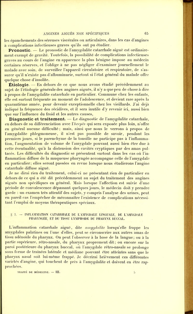 les épanchements des séreuses viscérales ou articulaires, dans les cas d’angines à complications infectieuses graves qu’ils ont pu étudier. Pronostic. — Le pronostic de l’amygdalite catarrhale aiguë est ordinaire- ment exempt de gravité. Toutefois, la possibilité de complications infectieuses graves au cours de l’angine en apparence la plus bénigne impose au médecin certaines réserves, et l’oblige à ne pas négliger d’examiner journellement le malade avec soin, de surveiller l’appareil circulatoire et respiratoire, de s’as- surer qu’il n’existe pas d’albuminurie, surtout si l’état général du malade offre quelque chose d’insolite. Étiologie. — En dehors de ce que nous avons étudié précédemment au sujet de l’étiologie générale des angines aiguës, il n’y a que peu de chose à dire à propos de l’amygdalite catarrhale en particulier. Commune chez les enfants, elle est surtout fréquente au moment de l’adolescence, et devient rare après la quarantième année, pour devenir exceptionnelle chez les vieillards. J’ai déjà indiqué la fréquence des récidives, et il sera inutile d’y revenir ici, aussi bien que sur l’influence du froid et les autres causes, Diagnostic et traitement. — Le diagnostic de l’amygdalite catarrhale, en dehors de sa différenciation avec l’herpès qui sera exposée plus loin, n’offre en général aucune difficulté ; mais, ainsi que nous le verrons à propos de l’amygdalite phlegmoneuse, il n’est pas possible de savoir, pendant les premiers jours, si le parenchyme de la tonsille ne participe pas à l’inflamma- tion, l’augmentation de volume de l’amygdale pouvant aussi bien être due à cette éventualité, qu’à la distension des cavités cryptiques par des amas pul- tacés. Les difficultés du diagnostic se présentent surtout dans les cas où l’in- flammation diffuse de la muqueuse pharyngée accompagne celle de l’amygdale en particulier; elles seront passées en revue lorsque nous étudierons l’angine catarrhale diffuse aiguë. Je ne dirai rien du traitement, celui-ci ne présentant rien de particulier en dehors de ce qui a été dit précédemment au sujet du traitement des angines aiguës non spécifiques en général. Mais lorsque l’affection est suivie d’une période de convalescence dépassant quelques jours, le médecin doit y prendre garde : un examen très attentif des sujets, y compris l’analyse des urines, peut en pareil cas l’empêcher de méconnaître l’existence de complications nécessi- tant l’emploi de moyens thérapeutiques spéciaux. § 2. — INFLAMMATION CATARRHALE DE L’AMYGDALE LINGUALE, DE L’AMYGDALE PHARYNGÉE, ET DU TISSU LYMPHOÏDE DU PHARYNX BUCCAL. L’inflammation catarrhale aiguë, dite amygdalite lorsqu’elle frappe les amygdales palatines ou l’une d’elles, peut se circonscrire aux autres amas de tissu adénoïde du pharynx. On peut l’observer à la base de la langue; ou à la partie supérieure, rétro-nasale, du pharynx proprement dit ; ou encore sur la paroi postérieure du pharynx buccal, où l’amygdale rétro-nasale se prolonge sous forme de traînées latérale et médiane pouvant être atteintes sans que le pharynx nasal soit lui-même frappé. Je décrirai brièvement ces différentes variétés d’angine, qui touchent de près à l’amygdalite et doivent en être rap- prochées. TRAITÉ DE MÉDECINE. — III. 5
