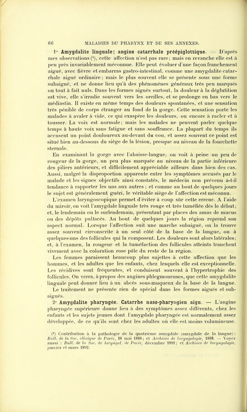 1° Amygdalite linguale; angine catarrhale préépiglottique. — D’après mes observations(*), cette affection n’est pas rare; mais en revanche elle est à peu près invariablement méconnue. Elle peut évoluer d’une façon franchement aiguë, avec fièvre et embarras gastro-intestinal, comme une amygdalite catar- rhale aiguë ordinaire ; mais le plus souvent elle se présente sous une forme subaiguë, et ne donne lieu qu’à des phénomènes généraux très peu marqués ou tout à fait nuis. Dans les formes aiguës surtout, la douleur à la déglutition est vive, elle s’irradie souvent vers les oreilles, et se prolonge en bas vers le médiastin. Il existe en même temps des douleurs spontanées, et une sensation très pénible de corps étranger au fond de la gorge. Cette sensation porte les malades à avaler à vide, ce qui exaspère les douleurs, ou encore à racler et à tousser. La voix est normale; mais les malades ne peuvent parler quelque temps à haute voix sans fatigue et sans souffrance. La plupart du temps ils accusent un point douloureux au-devant du cou, et assez souvent ce point est situé bien au-dessous du siège de la lésion, presque au niveau de la fourchette sternale. En examinant la gorge avec l’abaisse-langue, on voit à peine un peu de rougeur de la gorge, un peu plus marquée au niveau de la partie inférieure des piliers antérieurs, et difficilement appréciable ailleurs dans bien des cas. Aussi, malgré la disproportion apparente entre les symptômes accusés par le malade et les signes objectifs ainsi constatés, le médecin non prévenu a-t-il tendance à rapporter les uns aux autres ; et comme au bout de quelques jours le sujet est généralement guéri, le véritable siège de l’affection est méconnu. L’examen laryngoscopique permet d’éviter à coup sûr cette erreur. A l’aide du miroir, on voit l’amygdale linguale très rouge et très tuméfiée dès le début; et, le lendemain ou le surlendemain, présentant par places des amas de mucus ou des dépôts pultacés. Au bout de quelques jours la région reprend son aspect normal. Lorsque l’affection suit une marche subaiguë, on la trouve assez souvent circonscrite à un seul côté de la base de la langue, ou à quelques-uns des follicules qui la composent. Les douleurs sont alors latérales ; et, à l’examen, la rougeur et la tuméfaction des follicules atteints tranchent vivement avec la coloration rose pâle du reste de la région. Les femmes paraissent beaucoup plus sujettes à cette affection que les hommes, et les adultes que les enfants, chez lesquels elle est exceptionnelle. Les récidives sont fréquentes, et conduisent souvent à l’hypertrophie des follicules. On verra, à propos des angines phlegmoneuses, que cette amygdalite linguale peut donner lieu à un abcès sous-muqueux de la base de la langue. Le traitement ne présente rien de spécial dans les formes aiguës et sub- aiguës. 2° Amygdalite pharyngée. Catarrhe naso-pharyngien aigu. — L’angine pharyngée supérieure donne lieu à des symptômes assez différents, chez les enfants et les sujets jeunes dont l’amygdale pharyngée est normalement assez développée, de ce qu’ils sont chez les adultes où elle est moins volumineuse. (*) Contribution à la pathologie de la quatrième amygdale (amygdale de la langue) : Bull, de la Soc. clinique de Paris, 10 mai 1888 ; et Archives de laryngologie, 1888. — Voyez aussi : Bull, de la Soc. de laryngol. de Paris, décembre 1891 ; et Archives de laryngologie, janvier et mars 1892.
