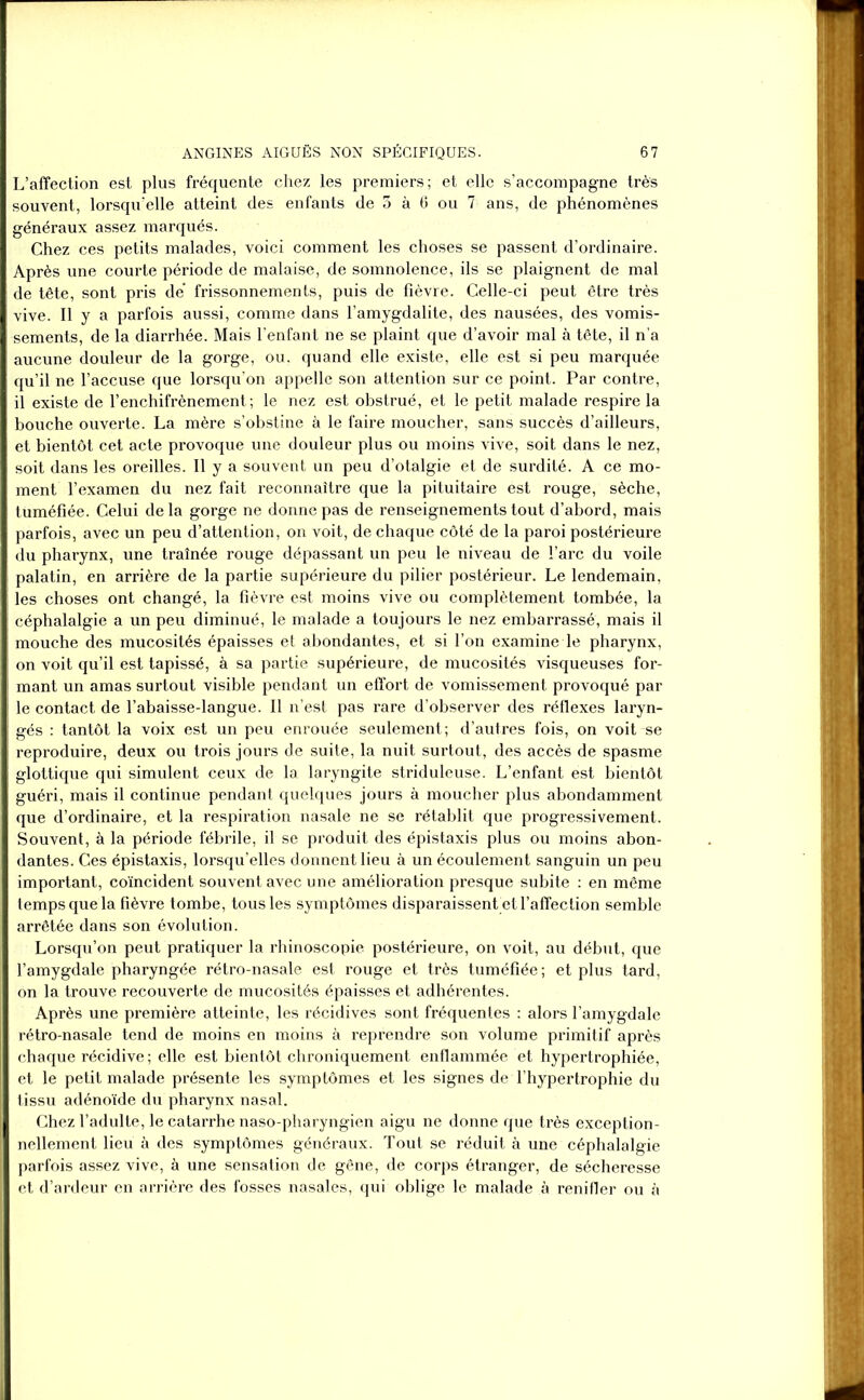 L’affection est plus fréquente chez les premiers; et elle s’accompagne très souvent, lorsqu’elle atteint des enfants de 3 à 6 ou 7 ans, de phénomènes généraux assez marqués. Chez ces petits malades, voici comment les choses se passent d’ordinaire. Après une courte période de malaise, de somnolence, ils se plaignent de mal de tête, sont pris de frissonnements, puis de fièvre. Celle-ci peut être très vive. Il y a parfois aussi, comme dans l’amygdalite, des nausées, des vomis- sements, de la diarrhée. Mais l’enfant ne se plaint que d’avoir mal à tête, il n’a aucune douleur de la gorge, ou. quand elle existe, elle est si peu marquée qu’il ne l’accuse que lorsqu’on appelle son attention sur ce point. Par contre, il existe de l’enchifrènement; le nez est obstrué, et le petit malade respire la bouche ouverte. La mère s’obstine à le faire moucher, sans succès d’ailleurs, et bientôt cet acte provoque une douleur plus ou moins vive, soit dans le nez, soit dans les oreilles. Il y a souvent un peu d’otalgie et de surdité. A ce mo- ment l’examen du nez fait reconnaître que la pituitaire est rouge, sèche, tuméfiée. Celui de la gorge ne donne pas de renseignements tout d’abord, mais parfois, avec un peu d’attention, on voit, de chaque côté de la paroi postérieure du pharynx, une traînée rouge dépassant un peu le niveau de l’arc du voile palatin, en arrière de la partie supérieure du pilier postérieur. Le lendemain, les choses ont changé, la fièvre est moins vive ou complètement tombée, la céphalalgie a un peu diminué, le malade a toujours le nez embarrassé, mais il mouche des mucosités épaisses et abondantes, et si l’on examine le pharynx, on voit qu’il est tapissé, à sa partie supérieure, de mucosités visqueuses for- mant un amas surtout visible pendant un effort de vomissement provoqué par le contact de l’abaisse-langue. Il n’est pas rare d’observer des réflexes laryn- gés : tantôt la voix est un peu enrouée seulement; d’autres fois, on voit se reproduire, deux ou trois jours de suite, la nuit surtout, des accès de spasme glottique qui simulent ceux de la laryngite striduleuse. L’enfant est bientôt guéri, mais il continue pendant quelques jours à moucher plus abondamment que d’ordinaire, et la respiration nasale ne se rétablit que progressivement. Souvent, à la période fébrile, il se produit des épistaxis plus ou moins abon- dantes. Ces épistaxis, lorsqu’elles donnent lieu à un écoulement sanguin un peu important, coïncident souvent avec une amélioration presque subite : en même temps que la fièvre tombe, tous les symptômes disparaissent et l’affection semble arrêtée dans son évolution. Lorsqu’on peut pratiquer la rhinoscopie postérieure, on voit, au début, que l’amygdale pharyngée rétro-nasale est rouge et très tuméfiée; et plus tard, on la trouve recouverte de mucosités épaisses et adhérentes. Après une première atteinte, les récidives sont fréquentes : alors l’amygdale rétro-nasale tend de moins en moins à reprendre son volume primitif après chaque récidive; elle est bientôt chroniquement enflammée et hypertrophiée, et le petit malade présente les symptômes et les signes de l’hypertrophie du tissu adénoïde du pharynx nasal. Chez l’adulte, le catarrhe naso-pharyngien aigu ne donne que très exception- nellement lieu à des symptômes généraux. Tout se réduit à une céphalalgie parfois assez vive, à une sensation de gêne, de corps étranger, de sécheresse et d’ardeur en arrière des fosses nasales, qui oblige le malade à renifler ou à