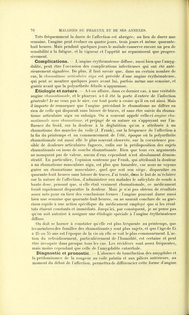 Très fréquemment la durée de l’affection est abrégée; au lieu de durer une semaine, l’angine peut évoluer en quatre jours, trois jours et même quarante- huit heures. Mais pendant quelques jours le malade conserve encore un peu de sensibilité à la fatigue, et la vigueur et l’appétit ne l’eparaissent que progres- sivement. Complications. — L’angine érythémateuse diffuse, aussi bien que l’amyg- dalite, peut être l’occasion des complications infectieuses qui ont été anté- rieurement signalées. De plus, il faut savoir que, dans un certain nombre de cas, le rhumatisme articulaire aigu est précédé d’une angine érythémateuse, qui peut se montrer quelques jours avant lui, parfois même une semaine, et guérir avant que la polyarthrite fébrile n’apparaisse. Étiologie et nature. — A-t-on affaire, dans ce dernier cas, à une véritable angine rhumatismale, et le pharynx a-t-il été la porte d’entrée de l’infection générale? Je ne veux pas le nier, car tout porte à croire qu’il en est ainsi. Mais il importe de remarquer que l’angine précédant le rhumatisme ne diffère en rien de celle qui disparaît sans laisser de traces, et sans être suivie du rhuma- tisme articulaire aigu ou subaigu. On a souvent appelé celle-ci angine rhu- matismale sans rhumatisme, et préjugé de sa nature en s’appuyant sur l’in- fluence du froid, sur la douleur à la déglutition qu’on a attribuée à un rhumatisme des muscles du voile (J. Frank), sur la fréquence de l’affection à la fin du printemps et au commencement de l’été, époque où la polyarthrite rhumatismale est aussi elle le plus souvent observée, sur la coexistence pos- sible de douleurs articulâmes fugaces, enfin sur la prédisposition des sujets rhumatisants ou issus de souche rhumatisante. Bien que tous ces arguments ne manquent pas de valeur, aucun d’eux cependant n’est absolument démon- stratif. En particulier, l’opinion soutenue par Frank, qui attribuait la douleur à un rhumatisme musculaire aigu, est plus que hasardée, car nous ne voyons guère un rhumatisme musculaire, quel que soit son siège, disparaître en quarante-huit heures sans laisser de traces. J’ai tenté, dans le but de m’éclairer sur la nature de l’affection, d’administrer aux malades le salicylate de soude à haute dose, pensant que, si elle était vraiment rhumatismale, ce médicament ferait rapidement disparaître la douleur. Mais je n’ai pas obtenu de résultats assez nets pour en tirer des conclusions fermes : l’angine pouvant durer aussi bien une semaine que quarante-huit heures, on ne saurait conclure de sa gué- rison rapide à une action spécifique du médicament employé que si les résul- tats étaient constants et immédiats. Jusqu’ici, par conséquent, je ne pense pas qu’on soit autorisé à assigner une étiologie spéciale à l’angine érythémateuse diffuse. On doit se borner à constater qu’elle est plus fréquente au printemps, que les me'mbres des familles des rhumatisants y sont plus sujets, et que l’âge de 15 à 25 ou 55 ans est l’époque de la vie où elle se voit le plus communément. L’ac- tion du refroidissement, particulièrement de l’humidité, est certaine et peut être invoquée dans presque tous les cas. Les récidives sont assez fréquentes, mais moins cependant que celle de l’amygdalite catarrhale. Diagnostic et pronostic. — L’absence de tuméfaction des amygdales et la prédominance de la rougeur au voile palatin et aux piliers antérieurs, au moment du début de l’affection, permettra de différencier cette forme d’angine