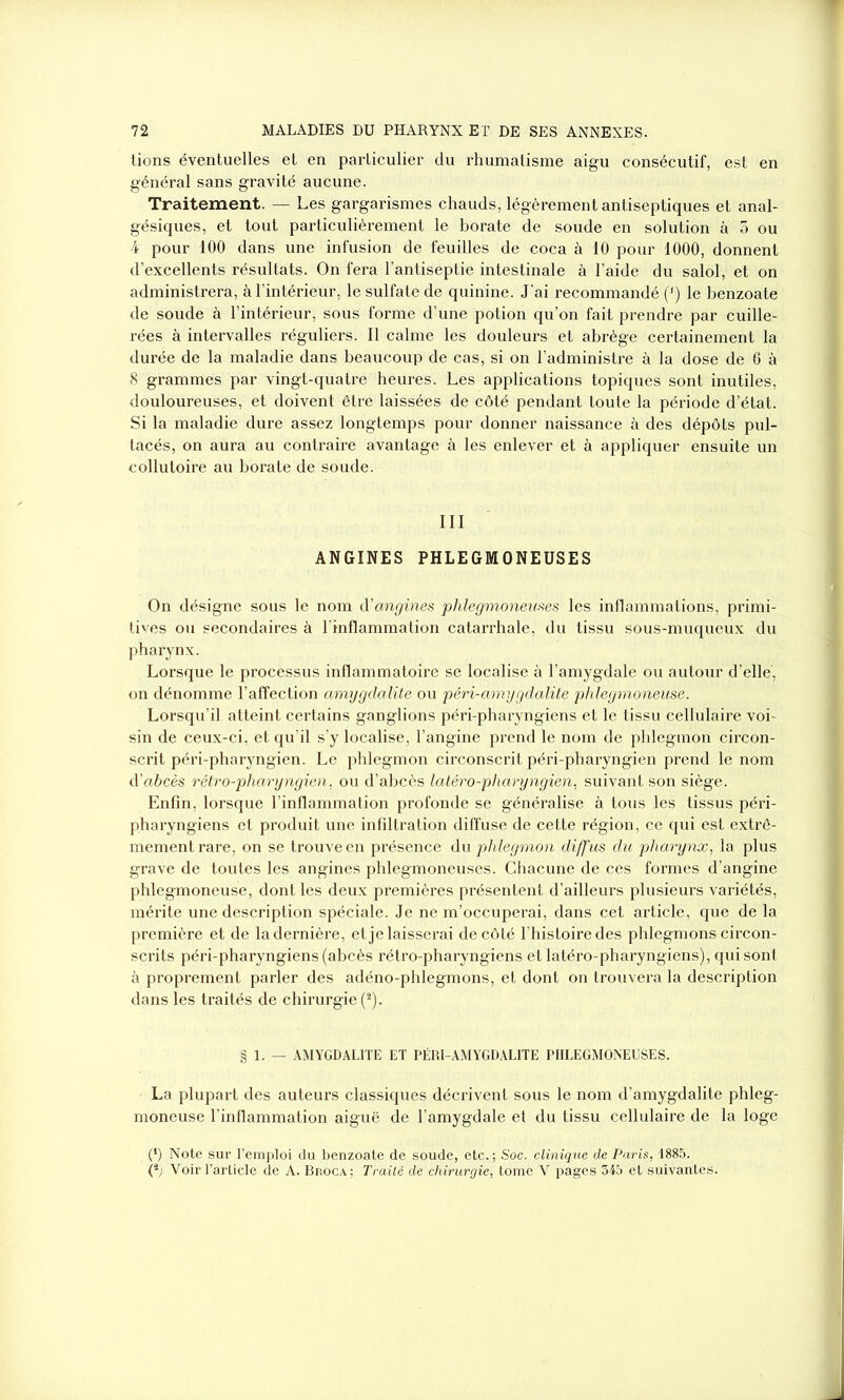 tions éventuelles et en particulier du rhumatisme aigu consécutif, est en général sans gravité aucune. Traitement. — Les gargarismes chauds, légèrement antiseptiques et anal- gésiques, et tout particulièrement le borate de soude en solution à 5 ou 4 pour 100 dans une infusion de feuilles de coca à 10 pour 1000, donnent d’excellents résultats. On fera l’antiseptie intestinale à l’aide du salol, et on administrera, à l’intérieur, le sulfate de quinine. J'ai recommandé (*) le benzoate de soude à l’intérieur, sous forme d’une potion qu’on fait prendre par cuille- rées à intervalles réguliers. Il calme les douleurs et abrège certainement la durée de la maladie dans beaucoup de cas, si on l’administre à la dose de 6 à 8 grammes par vingt-quatre heures. Les applications topiques sont inutiles, douloureuses, et doivent être laissées de côté pendant toute la période d’état. Si la maladie dure assez longtemps pour donner naissance à des dépôts pul- tacés, on aura au contraire avantage à les enlever et à appliquer ensuite un collutoire au borate de soude. III ANGINES PHLEGMONEUSES On désigne sous le nom d'angines phlegmoneuses les inflammations, primi- tives ou secondaires à l'inflammation catarrhale, du tissu sous-muqueux du pharynx. Lorsque le processus inflammatoire se localise à l’amygdale ou autour d’elle, on dénomme l’affection amygdalite ou péri-amygdalite phlegmoneuse. Lorsqu’il atteint certains ganglions péri-pharyngiens et le tissu cellulaire voi- sin de ceux-ci, et qu’il s’y localise, l’angine prend le nom de phlegmon circon- scrit péri-pharyngien. Le phlegmon circonscrit péri-pharyngien prend le nom d’abcès rétro-pharyngien, ou d’abcès latéro-pharyngien, suivant son siège. Enfin, lorsque l’inflammation profonde se généralise à tous les tissus péri- pharyngiens et produit une infiltration diffuse de cette région, ce qui est extrê- mement rare, on se trouve en présence du phlegmon diffus du pharynx, la plus grave de toutes les angines phlegmoneuses. Chacune de ces formes d’angine phlegmoneuse, dont les deux premières présentent d’ailleurs plusieurs variétés, mérite une description spéciale. Je ne m’occuperai, dans cet article, que de la première et de la dernière, et je laisserai de côté l'histoire des phlegmons circon- scrits péri-pharyngiens (abcès rétro-pharyngiens et latéro-pharyngiens), qui sont à proprement parler des adéno-phlegmons, et dont on trouvera la description dans les traités de chirurgie (2). § 1. — AMYGDALITE ET PÉRI-AMYGDALITE PHLEGMONEUSES. La plupart des auteurs classiques décrivent sous le nom d’amygdalite phleg- moneuse l’inflammation aiguë de l’amygdale et du tissu cellulaire de la loge (*) Note sur l’emploi du benzoate de soude, etc.; Soc. clinique de Paris, 1885. (*) Voir l’article de A. Broca; Traité de chirurgie, tome V pages 345 et suivantes.
