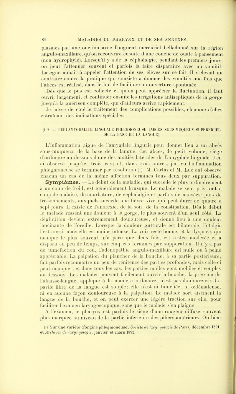 plasraes par une onction avec l’onguent mercuriel belladonné sur la région angulo-maxillaire, qu’on recouvrira ensuite d’une couche de ouate à pansement (non hydrophyle). Lorsqu’il y a de la céphalalgie, pendant les premiers jours, on peut l’atténuer souvent et parfois la faire disparaître avec un vomitif. Lasègue aimait à appeler l’attention de ses élèves sur ce fait. Il s’élevait au contraire contre la pratique qui consiste à donner des vomitifs une fois que l’abcès est réalisé, dans le but de faciliter son ouverture spontanée. Dès que le pus est collecté et qu'on peut apprécier la fluctuation, il faut ouvrir largement, et continuer ensuite les irrigations antiseptiques de la gorge jusqu’à la guérison complète, qui d’ailleurs arrive rapidement. Je laisse de côté le traitement des complications possibles, chacune d’elles entraînant des indications spéciales. § 2. — PÉRI-AMYGD ALITE LINGUALE PIILEGMONEUSE (ABCÈS SOUS-MUQUEUX SUPERFICIEL DE LA BASE DE I,A LANGUE). L’inflammation aiguë de l’amygdale linguale peut donner lieu à un abcès sous-muqueux de la base de la langue. Cet abcès, de petit volume, siège d’ordinaire au-dessous d’une des moitiés latérales de l’amygdale linguale. J’en ai observé jusqu’ici trois cas; et, dans trois autres, j’ai vu l’inflammation plilegmoneuse se terminer par résolution (*). M. Cartaz et M. Luc ont observé chacun un cas de la même affection terminés tous deux par suppuration. Symptômes. Le début de la maladie, qui succède le plus ordinairement à un coup de froid, est généralement brusque. Le malade se sent pris tout à coup de malaise, de courbature, de céphalalgie et parfois de nausées; puis de frissonnements, auxquels succède une fièvre vive qui peut durer de quatre à sept jours. Il existe de l’anorexie, de la soif, de la constipation. Dès le début le malade ressent une douleur à la gorge, le plus souvent d’un seul côté. La déglutition devient extrêmement douloureuse, et donne lieu à une douleur lancinante de l’oreille. Lorsque la douleur gutturale est bilatérale, l’otalgie l’est aussi, mais elle est moins intense. La voix reste bonne, et la dyspnée, qui manque le plus souvent, n’a paru que deux fois, est restée modérée et a disparu en peu de temps, sur cinq cas terminés par suppuration. Il n’y a pas de tuméfaction du cou, l’adénopathie angulo-maxillaire est nulle ou à peine appréciable. La palpation du plancher de la bouche, à sa partie postérieure, fait parfois reconnaître un peu de rénitence des parties profondes, mais celle-ci peut manquer, et dans tous les cas, les parties molles sont mobiles ét souples au-dessous. Les malades peuvent facilement ouvrir la bouche; la pression de l’abaisse-langue, appliqué à la manière ordinaire, n’est pas douloureuse. La partie libre de la langue est souple; elle n’est ni tuméfiée, ni œdémateuse, ni en aucune façon douloureuse à la palpation. Le malade sort aisément la langue de la bouche, et on peut exercer une légère traction sur elle, pour faciliter l’examen laryngoscopique, sans que le malade s’en plaigne. A l’examen, le pharynx est parfois le siège d’une rougeur diffuse, souvent plus marquée au niveau de la partie inférieure des piliers antérieurs. Ou bien (*) Sur une variété d’angine phlegmoneuse; Société de laryngologie de Paris, décembre 1891, et Archives de laryngologie, janvier et mars 1892.
