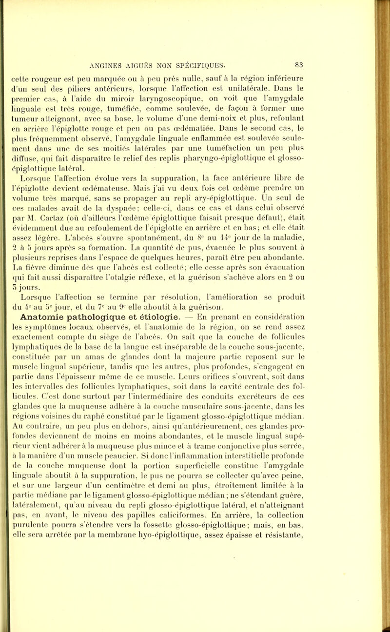 cette rougeur est peu marquée ou à peu près nulle, sauf à la région inférieure d’un seul des piliers antérieurs, lorsque l’affection est unilatérale. Dans le premier cas, à l’aide du miroir laryngoscopique, on voit que l’amygdale linguale est très rouge, tuméfiée, comme soulevée, de façon à former une tumeur atteignant, avec sa base, le volume d’une demi-noix et plus, refoulant en arrière l’épiglotte rouge et peu ou pas œdématiée. Dans le second cas, le plus fréquemment observé, l’amygdale linguale enflammée est soulevée seule- ment dans une de ses moitiés latérales par une tuméfaction un peu plus diffuse, qui fait disparaître le relief des replis pharyngo-épiglottique et glosso- épiglottique latéral. Lorsque l’affection évolue vers la suppuration, la face antérieure libre de l’épiglotte devient œdémateuse. Mais j’ai vu deux fois cet œdème prendre un volume très marqué, sans se propager au repli ary-épiglottique. Un seul de ces malades avait de la dyspnée ; celle-ci, dans ce cas et dans celui observé par M. Cartaz (où d’aillëurs l’œdème épiglottique faisait presque défaut), était évidemment due au refoulement de l’épiglotte en arrière et en bas ; et elle était assez légère. L’abcès s’ouvre spontanément, du 8e au 14e jour de la maladie, 2 à 5 jours après sa formation. La quantité de pus, évacuée le plus souvent à plusieurs reprises dans l’espace de quelques heures, paraît être peu abondante. La fièvre diminue dès que l’abcès est collecté ; elle cesse après son évacuation qui fait aussi disparaître l’otalgie réflexe, et la guérison s’achève alors en 2 ou 5 jours. Lorsque l’affection se termine par résolution, l’amélioration se produit du 4e au 5e jour, et du 7e au 9e elle aboutit à la guérison. Anatomie pathologique et étiologie. — En prenant en considération les symptômes locaux observés, et l’anatomie de la région, on se rend assez exactement compte du siège de l’abcès. On sait que la couche de follicules lymphatiques de la base de la langue est inséparable de la couche sous-jacente, constituée par un amas de glandes dont la majeure partie reposent sur le muscle lingual supérieur, tandis que les autres, plus profondes, s’engagent en partie dans l’épaisseur même de ce muscle. Leurs orifices s’ouvrent, soit dans les intervalles des follicules lymphatiques, soit dans la cavité centrale des fol- licules. C’est donc surtout par l’intermédiaire des conduits excréteurs de ces glandes que la muqueuse adhère à la couche musculaire sous-jacente, dans les régions voisines du raphé constitué par le ligament glosso-épiglottique médian. Au contraire, un peu plus en dehors, ainsi qu’antérieurement, ces glandes pro- fondes deviennent de moins en moins abondantes, et le muscle lingual supé- rieur vient adhérer à la muqueuse plus mince et à trame conjonctive plus serrée, à la manière d’un muscle peaucier. Si donc l’inflammation interstitielle profonde de la couche muqueuse dont la portion superficielle constitue l’amygdale linguale aboutit à la suppuration, le pus ne pourra se collecter qu’avec peine, et sur une largeur d’un centimètre et demi au plus, étroitement limitée à la partie médiane par le ligament glosso-épiglottique médian ; ne s’étendant guère, latéralement, qu’au niveau du repli glosso-épiglottique latéral, et n’atteignant pas, en avant, le niveau des papilles caliciformes. En arrière, la collection purulente pourra s’étendre vers la fossette glosso-épiglottique ; mais, en bas, elle sera arrêtée par la membrane hyo-épiglottique, assez épaisse et résistante,