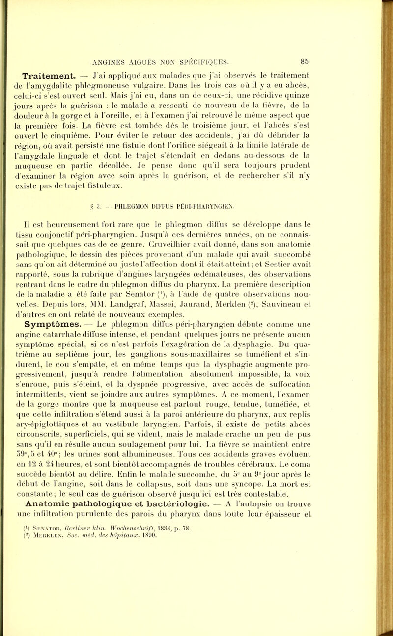 Traitement. — J ai appliqué aux malades que j’ai observés le traitement de l’amygdalite phlegmoneuse vulgaire. Dans les trois cas où il y a eu abcès, celui-ci s’est ouvert seul. Mais j’ai eu, dans un de ceux-ci, une récidive quinze jours après la guérison : le malade a ressenti de nouveau de la fièvre, de la douleur à la gorge et à l’oreille, et à l’examen j’ai retrouvé le même aspect que la première fois. La fièvre est tombée dès le troisième jour, et l’abcès s’est ouvert le cinquième. Pour éviter le retour des accidents, j’ai dû débrider la région, où avait persisté une fistule dont l’orifice siégeait à la limite latérale de l’amygdale linguale et dont le trajet s’étendait en dedans au-dessous de la muqueuse en partie décollée. Je pense donc qu’il sera toujours prudent d’examiner la région avec soin après la guérison, et de rechercher s’il n’y existe pas de trajet fistuleux. § 3. — PHLEGMON DIFFUS PÉRI-PHARYNGIEN. Il est heureusement fort rare que le phlegmon diffus se développe dans le tissu conjonctif péri-pharyngien. Jusqu’à ces dernières années, on ne connais- sait que quelques cas de ce genre. Cruveilhier avait donné, dans son anatomie pathologique, le dessin des pièces provenant d’un malade qui avait succombé sans qu’on ait déterminé au juste l’affection dont il était atteint ; et Sestier avait rapporté, sous la rubrique d’angines laryngées œdémateuses, des observations rentrant dans le cadre du phlegmon diffus du pharynx. La première description de la maladie a été faite par Senator (*), à l’aide de quatre observations nou- velles. Depuis lors, MM. Landgraf, Massei, Jaurand, Merklen (2), Sauvineau et d’autres en ont relaté de nouveaux exemples. Symptômes. — Le phlegmon diffus péri-pharyngien débute comme une angine catarrhale diffuse intense, et pendant quelques jours ne présente aucun symptôme spécial, si ce n’est parfois l’exagération de la dysphagie. Du qua- trième au septième jour, les ganglions sous-maxillaires se tuméfient et s’in- durent, le cou s’empâte, et en même temps que la dysphagie augmente pro- gressivement, jusqu’à rendre l’alimentation absolument impossible, la voix s’enroue, puis s’éteint, et la dyspnée progressive, avec accès de suffocation intermittents, vient se joindre aux autres symptômes. A ce moment, l’examen de la gorge montre que la muqueuse est partout rouge, tendue, tuméfiée, et que cette infiltration s’étend aussi à la paroi antérieure du pharynx, aux replis ary-épiglottiques et au vestibule laryngien. Parfois, il existe de petits abcès circonscrits, superficiels, qui se vident, mais le malade crache un peu de pus sans qu’il en résulte aucun soulagement pour lui. La fièvre se maintient entre 59°,5 et 40°; les urines sont albumineuses. Tous ces accidents graves évoluent en 12 à 24 heures, et sont bientôt accompagnés de troubles cérébraux. Le coma succède bientôt au délire. Enfin le malade succombe, du 5e au 9e jour après le début de l’angine, soit dans le collapsus, soit dans une syncope. La mort est constante; le seul cas de guérison observé jusqu’ici est très contestable. Anatomie pathologique et bactériologie. — A l’autopsie on trouve une infiltration purulente des parois du pharynx dans toute leur épaisseur et (*) Senator, Berliner klin. Wochenschrift, 1888, p. 78. (a) Merklen, Soc. méd. des hôpitaux, 1890.