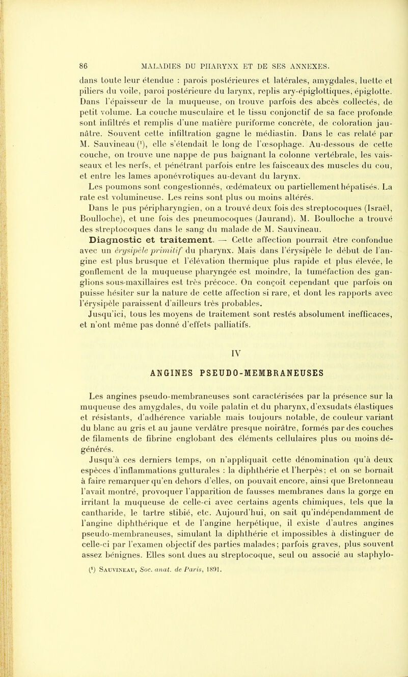 dans toute leur étendue : parois postérieures et latérales, amygdales, luette et piliers du voile, paroi postérieure du larynx, replis ary-épiglottiques, épiglotte. Dans l’épaisseur de la muqueuse, on trouve parfois des abcès collectés, de petit volume. La couche musculaire et le tissu conjonctif de sa face profonde sont infiltrés et remplis d’une matière puriforme concrète, de coloration jau- nâtre. Souvent cette infiltration gagne le médiastin. Dans le cas relaté par M. Sauvineau (*), elle s’étendait le long de l’œsophage. Au-dessous de cette couche, on trouve une nappe de pus baignant la colonne vertébrale, les vais- seaux et les nerfs, et pénétrant parfois entre les faisceaux des muscles du cou, et entre les lames aponévrotiques au-devant du larynx. Les poumons sont congestionnés, œdémateux ou partiellement hépatisés. La rate est volumineuse. Les reins sont plus ou moins altérés. Dans le pus péripharyngien, on a trouvé deux fois des streptocoques (Israël, Boulloche), et une fois des pneumocoques (Jaurand). M. Boulloche a trouvé des streptocoques dans le sang du malade de M. Sauvineau. Diagnostic et traitement. — Cette affection pourrait être confondue avec un érysipèle primitif du pharynx. Mais dans l’érysipèle le début de l’an- gine est plus brusque et l’élévation thermique plus rapide et plus élevée, le gonflement de la muqueuse pharyngée est moindre, la tuméfaction des gan- glions sous-maxillaires est très précoce. On conçoit cependant que parfois on puisse hésiter sur la nature de cette affection si rare, et dont les rapports avec l’érysipèle paraissent d’ailleurs très probables. Jusqu’ici, tous les moyens de traitement sont restés absolument inefficaces, et n’ont même pas donné d’effets palliatifs. IV ANGINES PSEUDO-MEMBRANEUSES Les angines pseudo-membraneuses sont caractérisées par la présence sur la muqueuse des amygdales, du voile palatin et du pharynx, d’exsudats élastiques et résistants, d’adhérence variable mais toujours notable, de couleur variant du blanc au gris et au jaune verdâtre presque noirâtre, formés par des couches de filaments de fibrine englobant des éléments cellulaires plus ou moins dé- générés. Jusqu’à ces derniers temps, on n’appliquait cette dénomination qu’à deux espèces d’inflammations gutturales : la diphthérie et l’herpès ; et on se bornait à faire remarquer qu’en dehors d’elles, on pouvait encore, ainsi que Bretonneau l’avait montré, provoquer l’apparition de fausses membranes dans la gorge en irritant la muqueuse de celle-ci avec certains agents chimiques, tels que la cantharide, le tartre stibié, etc. Aujourd’hui, on sait qu’indépendamment de l’angine diphthérique et de l’angine herpétique, il existe d’autres angines pseudo-membraneuses, simulant la diphthérie et impossibles à distinguer de celle-ci par l’examen objectif des parties malades; parfois graves, plus souvent assez bénignes. Elles sont dues au streptocoque, seul ou associé au staphylo- (*) Sauvineau, Soc. anal, de Paris, 1801.