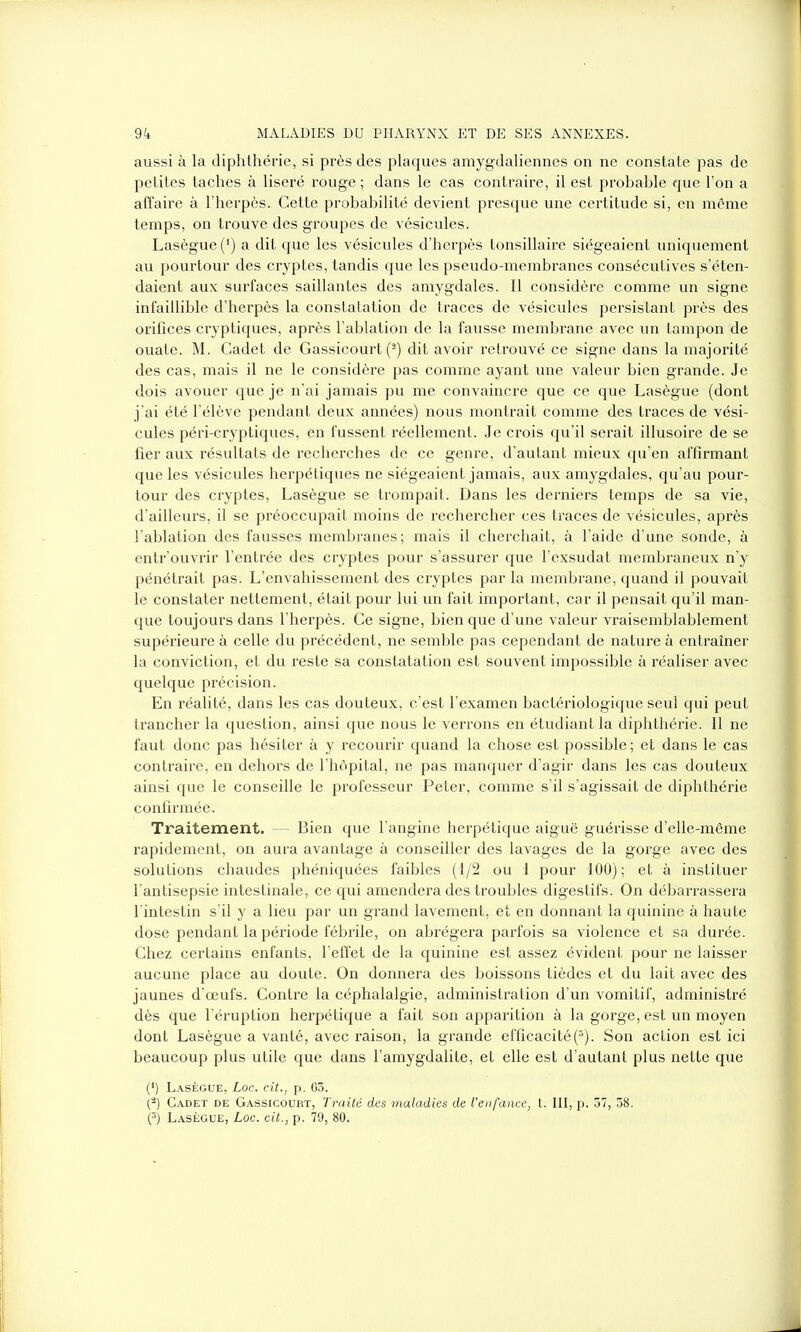 aussi à la diphthérie, si près des plaques amygdaliennes on ne constate pas de petites taches à liseré rouge ; dans le cas contraire, il est probable que l’on a affaire à l’herpès. Cette probabilité devient presque une certitude si, en même temps, on trouve des groupes de vésicules. Lasègue (*) a dit que les vésicules d’herpès tonsillaire siégeaient uniquement au pourtour des cryptes, tandis que les pseudo-membranes consécutives s’éten- daient aux surfaces saillantes des amygdales. Il considère comme un signe infaillible d’herpès la constatation de traces de vésicules persistant près des orifices cryptiques, après l’ablation de la fausse membrane avec un tampon de ouate. M. Cadet de Gassicourt (2) dit avoir retrouvé ce signe dans la majorité des cas, mais il ne le considère pas comme ayant une valeur bien grande. Je dois avouer que je n’ai jamais pu me convaincre que ce que Lasègue (dont j'ai été l’élève pendant deux années) nous montrait comme des traces de vési- cules péri-cryptiques, en fussent réellement. Je crois qu’il serait illusoire de se fier aux résultats de recherches de ce genre, d’autant mieux qu’en affirmant que les vésicules herpétiques ne siégeaient jamais, aux amygdales, qu’au pour- tour des cryptes, Lasègue se trompait. Dans les derniers temps de sa vie, d’ailleurs, il se préoccupait moins de rechercher ces traces de vésicules, après l’ablation des fausses membranes; mais il cherchait, à l’aide d’une sonde, à entr’ouvrir l’entrée des cryptes pour s’assurer que l’exsudât membraneux n’y pénétrait pas. L’envahissement des cryptes par la membrane, quand il pouvait le constater nettement, était pour lui un fait important, car il pensait qu’il man- que toujours dans l’herpès. Ce signe, bien que d’une valeur vraisemblablement supérieure à celle du précédent, ne semble pas cependant de nature à entraîner la conviction, et du reste sa constatation est souvent impossible à réaliser avec quelque précision. En réalité, dans les cas douteux, c’est l’examen bactériologique seul qui peut trancher la question, ainsi que nous le verrons en étudiant la diphthérie. Il ne faut donc pas hésiter à y recourir quand la chose est possible ; et dans le cas contraire, en dehors de l’hôpital, ne pas manquer d’agir dans les cas douteux ainsi que le conseille le professeur Peter, comme s’il s’agissait de diphthérie confirmée. Traitement. Bien que l’angine herpétique aiguë guérisse d’elle-même rapidement, on aura avantage à conseiller des lavages de la gorge avec des solutions chaudes phéniquées faibles (1/2 ou 1 pour 100) ; et à instituer l’antisepsie intestinale, ce qui amendera des troubles digestifs. On débarrassera l'intestin s’il y a lieu par un grand lavement, et en donnant la quinine à haute dose pendant la période fébrile, on abrégera parfois sa violence et sa durée. Chez certains enfants, l’effet de la quinine est assez évident pour ne laisser aucune place au doute. On donnera des boissons tièdes et du lait avec des jaunes d’œufs. Contre la céphalalgie, administration d’un vomitif, administré dès que l’éruption herpétique a fait son apparition à la gorge, est un moyen dont Lasègue a vanté, avec raison, la grande efficacité(5). Son action est ici beaucoup plus utile que dans l’amygdalite, et elle est d’autant plus nette que (*) Lasègue, Loc. cit., p. 63. {-) Cadet de Gassicourt, Traité des maladies de l'enfance, t. III, p. 57, 38. (5) Lasègue, Loc. cit., p. 79, 80.