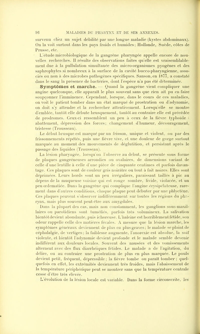 survenu chez un sujet débilité par une longue maladie (kystes abdominaux). On la voit surtout dans les pays froids et humides ; Hollande, Suède, côtes de Prusse, etc. L’étude microbiologique de la gangrène pharyngée appelle encore de nou- velles recherches. Il résulte des observations faites qu’elle est vraisemblable- ment due à la pullulation simultanée des micro-organismes pyogènes et des saphrophytes si nombreux à la surface de la cavité bucco-pharyngienne, asso- ciés ou non à des microbes pathogènes spécifiques. Sanson,en 1877, a constaté dans le sang la présence de bactéries, dont l’espèce n’a pas été déterminée. Symptômes et marche. — Quand la gangrène vient compliquer une angine quelconque, elle apparaît le plus souvent sans que rien ait pu en faire soupçonner l’imminence. Cependant, lorsque, dans le cours de ces maladies, on voit le patient tomber dans un état marqué de prostration ou d’adynamie, on doit s’y attendre et la rechercher attentivement. Lorsqu’elle se montre d’emblée, tantôt elle débute brusquement, tantôt au contraire elle est précédée de prodromes. Ceux-ci ressemblent un peu à ceux de la fièvre typhoïde : abattement, dépression des forces; changement d’humeur, découragement, tristesse (Trousseau). Le début brusque est marqué par un frisson, unique et violent, ou par des frissonnements répétés, puis une fièvre vive, et une douleur de gorge surtout marquée au moment des mouvements de déglutition, et persistant après le passage des liquides (Trousseau). La lésion pharyngée, lorsqu’on l’observe au début, se présente sous forme de plaques gangréneuses arrondies ou ovalaires, de dimensions variant de celle d’une lentille à celle d’une pièce de cinquante centimes et parfois davan- tage. Ces plaques sont de couleur gris noirâtre ou tout à fait noires. Elles sont déprimées. Leurs bords sont un peu irréguliers, paraissant taillés à pic au dépens de la muqueuse voisine qui est rouge sombre, livide, violacée, et un peu œdematiée. Dans la gangrène qui complique l’angine érysipélateuse, rare- ment dans d’autres conditions, chaque plaque peut débuter par une phlyctène. Ces plaques peuvent s'observer indifféremment sur toutes les régions du pha- rynx, mais plus souvent peut-être aux amygdales. Dans la plupart des cas, mais non constamment, les ganglions sous-maxil- laires ou parotidiens sont tuméfiés, parfois très volumineux. La salivation bientôt devient abondante, puis ichoreuse. L’haleine est horriblement fétide, son odeur rappelle celle des matières fécales. A mesure que la lésion marche, les symptômes généraux deviennent de plus en plus graves; le malade se plaint de céphalalgie, de vertiges; la faiblesse augmente, l’anorexie est absolue, la soif violente, et bientôt l’adynamie devient pi'ofonde et le malade semble devenir indifférent aux douleurs locales. Souvent des nausées et des vomissements alternent avec des flux diarrhéiques fétides. Le malade a de l’agitation, du délire, ou au contraire une prostration de plus en plus marquée. Le pouls devient petit, fréquent, dépressible ; la fièvre tombe ou paraît tomber ; quel- quefois en effet, les extrémités deviennent très froides, mais l’abaissement de la température périphérique peut se montrer sans que la température centrale cesse d’être très élevée. L’évolution de la lésion locale est variable. Dans la forme circonscrite, les