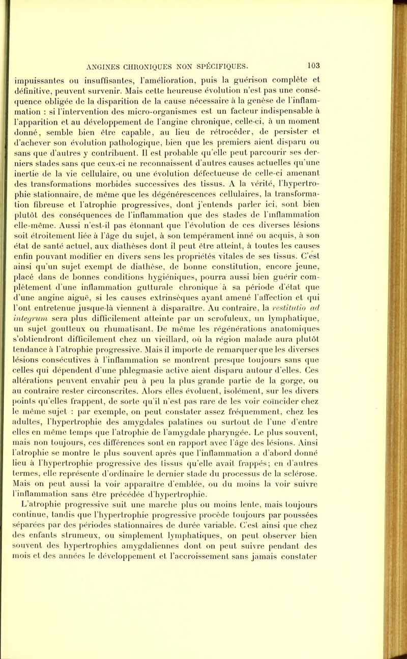 impuissantes ou insuffisantes, l’amélioration, puis la guérison complète et définitive, peuvent survenir. Mais cette heureuse évolution n’est pas une consé- quence obligée de la disparition de la cause nécessaire à la genèse de l’inflam- mation : si l’intervention des micro-organismes est un facteur indispensable à l’apparition et au développement de l’angine chronique, celle-ci, à un moment donné, semble bien être capable, au lieu de rétrocéder, de persister et d’achever son évolution pathologique, bien que les premiers aient disparu ou sans que d’autres y contribuent. Il est probable qu’elle peut parcourir ses der- niers stades sans que ceux-ci ne reconnaissent d’autres causes actuelles qu’une inertie de la vie cellulaire, ou une évolution défectueuse de celle-ci amenant des transformations morbides successives des tissus. A la vérité, l’hypertro- phie stationnaire, de même que les dégénérescences cellulaires, la transforma- tion fibreuse et l’atrophie progressives, dont j’entends parler ici, sont bien plutôt des conséquences de l’inflammation que des stades de l’inflammation elle-même. Aussi n’est-il pas étonnant que l’évolution de ces diverses lésions soit étroitement liée à l’âge du sujet, à son tempérament inné ou acquis, à son état de santé actuel, aux diathèses dont il peut être atteint, à toutes les causes enfin pouvant modifier en divers sens les propriétés vitales de ses tissus. C’est ainsi qu’un sujet exempt de diathèse, de bonne constitution, encore jeune, placé dans de bonnes conditions hygiéniques, pourra aussi bien guérir com- plètement d’une inflammation gutturale chronique à sa période d’état que d’une angine aiguë, si les causes extrinsèques ayant amené l’affection et qui l’ont entretenue jusque-là viennent à disparaître. Au contraire, la restitutio ad integrum sera plus difficilement atteinte par un scrofuleux, un lymphatique, un sujet goutteux ou rhumatisant. De même les régénérations anatomiques s’obtiendront difficilement chez un vieillard, où la région malade aura plutôt tendance à l’atrophie progressive. Mais il importe de remarquer que les diverses lésions consécutives à l'inflammation se montrent presque toujours sans que celles qui dépendent d’une phlegmasie active aient disparu autour d’elles. Ces altérations peuvent envahir peu à peu la plus grande partie de la gorge, ou au contraire rester circonscrites. Alors elles évoluent, isolément, sur les divers points qu’elles frappent, de sorte qu’il n’est pas rare de les voir coïncider chez le même sujet : par exemple, on peut constater assez fréquemment, chez les adultes, l’hypertrophie des amygdales palatines ou surtout de l’une d’entre elles en même temps que l’atrophie de l’amygdale pharyngée. Le plus souvent, mais non toujours, ces différences sont en rapport avec l’âge des lésions. Ainsi l’atrophie se montre le plus souvent après que l’inflammation a d’abord donné lieu à l’hypertrophie progressive des tissus qu’elle avait frappés; en d’autres termes, elle représente d’ordinaire le dernier stade du processus de la sclérose. Mais on peut aussi la voir apparaître d’emblée, ou du moins la voir suivre l’inflammation sans être précédée d’hypertrophie. L’atrophie progressive suit une marche plus ou moins lente, mais toujours continue, tandis que l’hypertrophie progressive procède toujours par poussées séparées par des périodes stationnaires de durée variable. C’est ainsi que chez des enfants strumeux, ou simplement lymphatiques, on peut observer bien souvent des hypertrophies amygdaliennes dont on peut suivre pendant des mois et des années le développement et l’accroissement sans jamais constater
