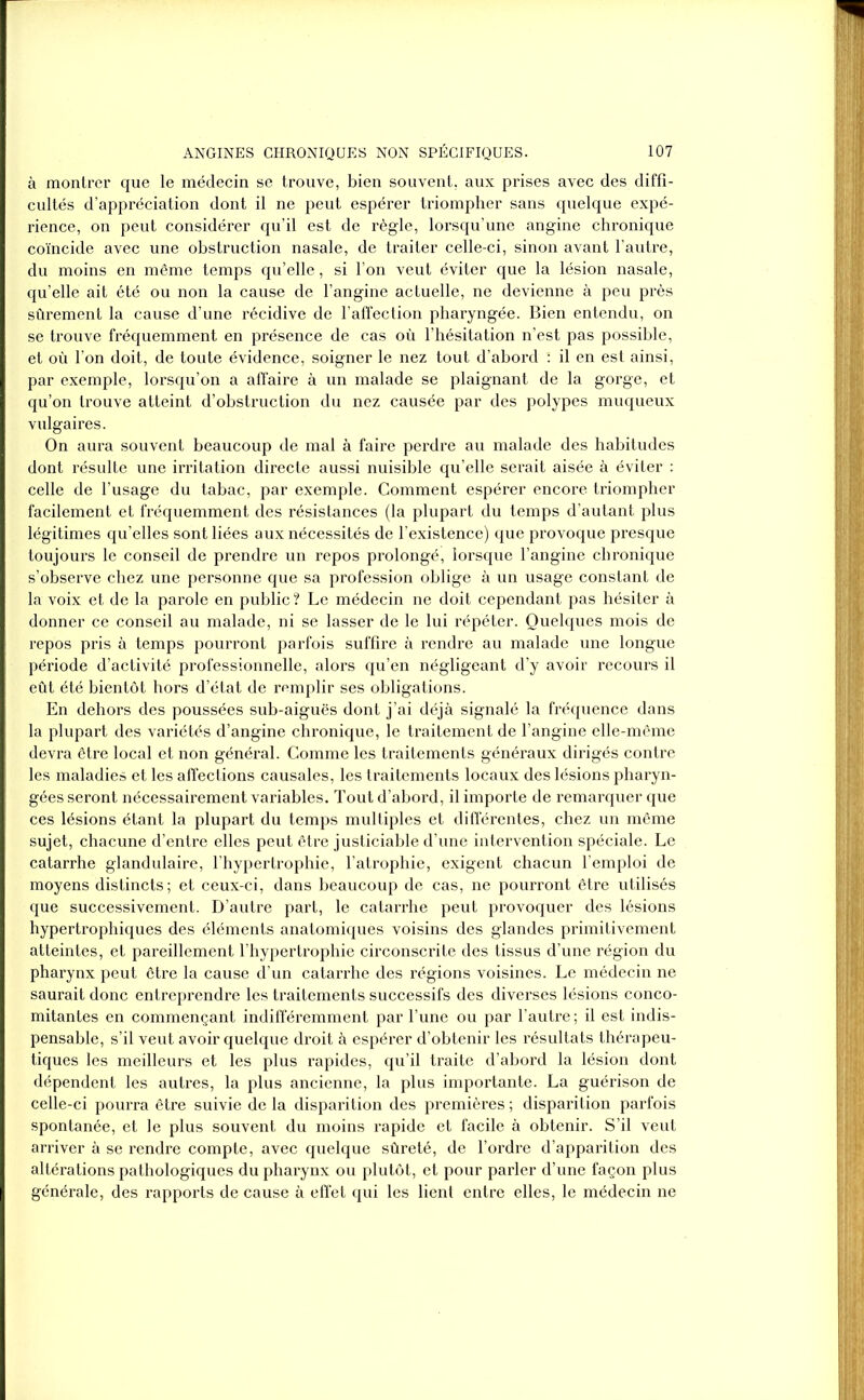 à montrer que le médecin se trouve, bien souvent, aux prises avec des diffi- cultés d’appréciation dont il ne peut espérer triompher sans quelque expé- rience, on peut considérer qu’il est de règle, lorsqu’une angine chronique coïncide avec une obstruction nasale, de traiter celle-ci, sinon avant l’autre, du moins en même temps qu’elle, si l’on veut éviter que la lésion nasale, qu’elle ait été ou non la cause de l’angine actuelle, ne devienne à peu près sûrement la cause d’une récidive de l’affection pharyngée. Bien entendu, on se trouve fréquemment en présence de cas où l’hésitation n’est pas possible, et où l’on doit, de toute évidence, soigner le nez tout d’abord : il en est ainsi, par exemple, lorsqu’on a affaire à un malade se plaignant de la gorge, et qu’on trouve atteint d’obstruction du nez causée par des polypes muqueux vulgaires. On aura souvent beaucoup de mal à faire perdre au malade des habitudes dont résulte une irritation directe aussi nuisible qu’elle serait aisée à éviter : celle de l’usage du tabac, par exemple. Comment espérer encore triompher facilement et fréquemment des résistances (la plupart du temps d’autant plus légitimes qu’elles sont liées aux nécessités de l’existence) que provoque presque toujours le conseil de prendre un repos prolongé, lorsque l’angine chronique s’observe chez une personne que sa profession oblige à un usage constant de la voix et de la parole en public ? Le médecin ne doit cependant pas hésiter à donner ce conseil au malade, ni se lasser de le lui répéter. Quelques mois de repos pris à temps pourront parfois suffire à rendre au malade une longue période d’activité professionnelle, alors qu’en négligeant d’y avoir recours il eût été bientôt hors d’état de remplir ses obligations. En dehors des poussées sub-aiguës dont j’ai déjà signalé la fréquence dans la plupart des variétés d’angine chronique, le traitement de l’angine elle-même devra être local et non général. Comme les traitements généraux dirigés contre les maladies et les affections causales, les traitements locaux des lésions pharyn- gées seront nécessairement variables. Tout d’abord, il importe de remarquer que ces lésions étant la plupart du temps multiples et différentes, chez un même sujet, chacune d’entre elles peut être justiciable d’une intervention spéciale. Le catarrhe glandulaire, l’hypertrophie, l’atrophie, exigent chacun l’emploi de moyens distincts; et ceux-ci, dans beaucoup de cas, ne pourront être utilisés que successivement. D’autre part, le catarrhe peut provoquer des lésions hypertrophiques des éléments anatomiques voisins des glandes primitivement atteintes, et pareillement l’hypertrophie circonscrite des tissus d’une région du pharynx peut être la cause d’un catarrhe des régions voisines. Le médecin ne saurait donc entreprendre les traitements successifs des diverses lésions conco- mitantes en commençant indifféremment par l’une ou par l’autre ; il est indis- pensable, s’il veut avoir quelque droit à espérer d’obtenir les résultats thérapeu- tiques les meilleurs et les plus rapides, qu’il traite d’abord la lésion dont dépendent les autres, la plus ancienne, la plus importante. La guérison de celle-ci pourra être suivie de la disparition des premières ; disparition parfois spontanée, et le plus souvent du moins rapide et facile à obtenir. S’il veut arriver à se rendre compte, avec quelque sûreté, de l’ordre d’apparition des altérations pathologiques du pharynx ou plutôt, et pour parler d’une façon plus générale, des rapports de cause à effet qui les lient entre elles, le médecin ne