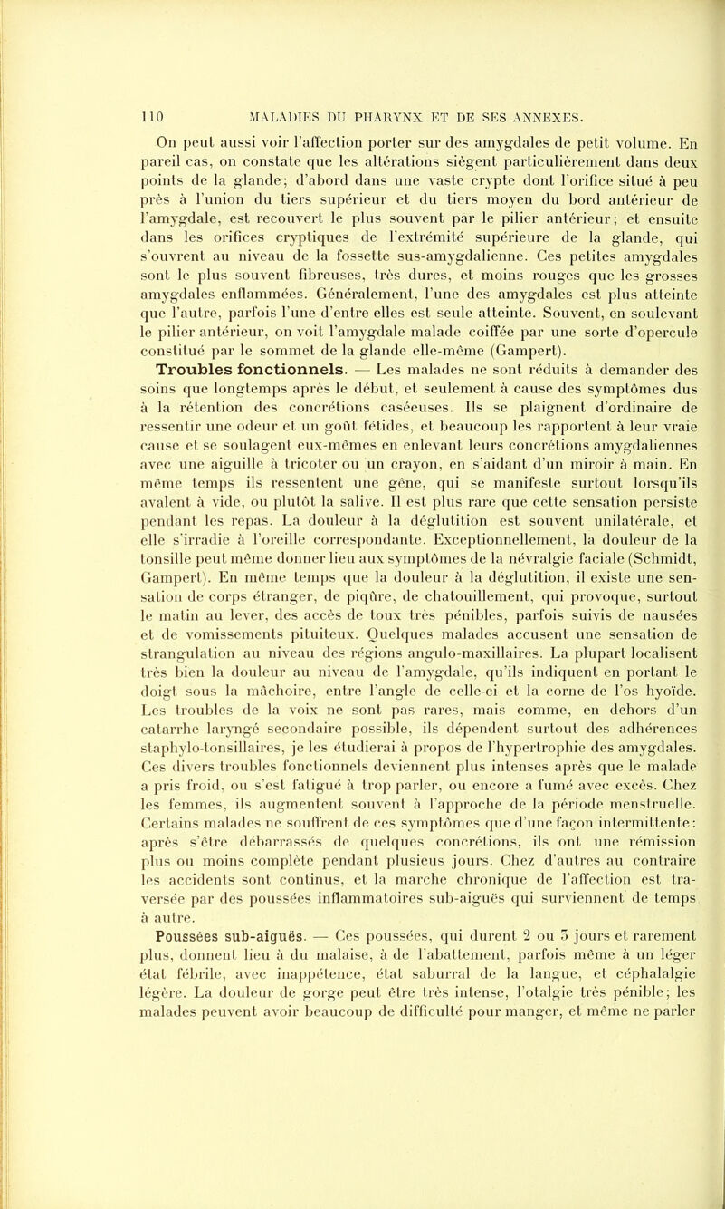 On peut aussi voir l’affection porter sur des amygdales de petit volume. En pareil cas, on constate que les altérations siègent particulièrement dans deux points de la glande ; d’abord dans une vaste crypte dont l’orifice situé à peu près à l’union du tiers supérieur et du tiers moyen du bord antérieur de l’amygdale, est recouvert le plus souvent par le pilier antérieur; et ensuite dans les orifices cryptiques de l’extrémité supérieure de la glande, qui s’ouvrent au niveau de la fossette sus-amygdalienne. Ces petites amygdales sont le plus souvent fibreuses, très dures, et moins rouges que les grosses amygdales enflammées. Généralement, l’une des amygdales est plus atteinte que l’autre, parfois l’une d’entre elles est seule atteinte. Souvent, en soulevant le pilier antérieur, on voit l’amygdale malade coiffée par une sorte d’opercule constitué par le sommet de la glande elle-même (Gampert). Troubles fonctionnels. — Les malades ne sont réduits à demander des soins que longtemps après le début, et seulement à cause des symptômes dus à la rétention des concrétions caséeuses. Ils se plaignent d’ordinaire de ressentir une odeur et un goût fétides, et beaucoup les rapportent à leur vraie cause et se soulagent eux-mêmes en enlevant leurs concrétions amygdaliennes avec une aiguille à tricoter ou un crayon, en s’aidant d’un miroir à main. En même temps ils ressentent une gêne, qui se manifeste surtout lorsqu’ils avalent à vide, ou plutôt la salive. Il est plus rare que cette sensation persiste pendant les repas. La douleur à la déglutition est souvent unilatérale, et elle s'irradie à l’oreille correspondante. Exceptionnellement, la douleur de la tonsille peut même donner lieu aux symptômes de la névralgie faciale (Schmidt, Gampert). En même temps que la douleur à la déglutition, il existe une sen- sation de corps étranger, de piqûre, de chatouillement, qui provoque, surtout le matin au lever, des accès de toux très pénibles, parfois suivis de nausées et de vomissements pituiteux. Quelques malades accusent une sensation de strangulation au niveau des régions angulo-maxillaires. La plupart localisent très bien la douleur au niveau de l’amygdale, qu’ils indiquent en portant le doigt sous la mâchoire, entre l’angle de celle-ci et la corne de l’os hyoïde. Les troubles de la voix ne sont pas rares, mais comme, en dehors d’un catarrhe laryngé secondaire possible, ils dépendent surtout des adhérences staphylo-tonsillaires, je les étudierai à propos de l’hypertrophie des amygdales. Ces divers troubles fonctionnels deviennent plus intenses après que le malade a pris froid, ou s’est fatigué à trop parler, ou encore a fumé avec excès. Chez les femmes, ils augmentent souvent à l’approche de la période menstruelle. Certains malades ne souffrent de ces symptômes que d’une façon intermittente : après s’être débarrassés de quelques concrétions, ils ont une rémission plus ou moins complète pendant plusieus jours. Chez d’autres au contraire les accidents sont continus, et la marche chronique de l’affection est tra- versée par des poussées inflammatoires sub-aiguës qui surviennent de temps à autre. Poussées sub-aiguës. — Ces poussées, qui durent 2 ou 3 jours et rarement plus, donnent lieu à du malaise, à de l’abattement, parfois même à un léger état fébrile, avec inappétence, état saburral de la langue, et céphalalgie légère. La douleur de gorge peut être très intense, l’otalgie très pénible; les malades peuvent avoir beaucoup de difficulté pour manger, et même ne parler