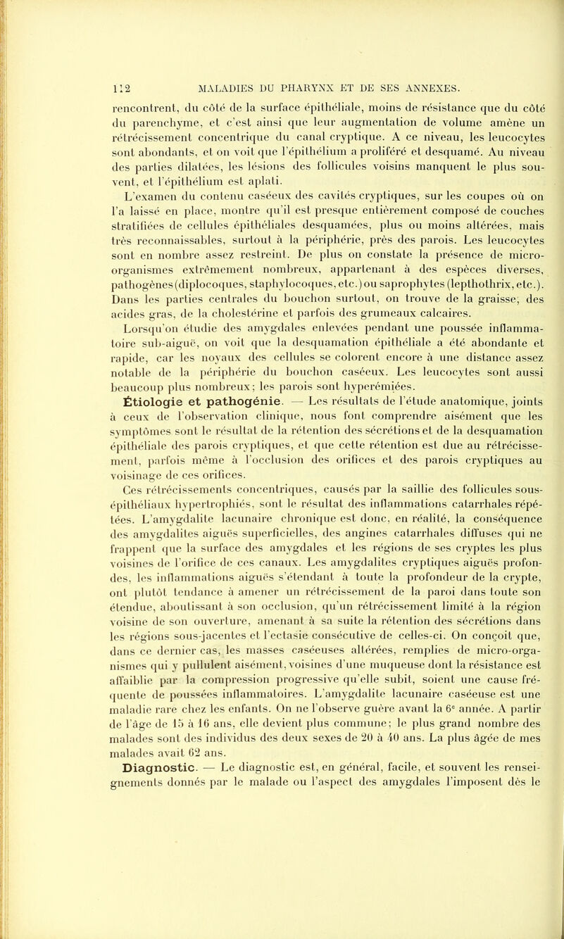 rencontrent, du côté de la surface épithéliale, moins de résistance que du côté du parenchyme, et c’est ainsi que leur augmentation de volume amène un rétrécissement concentrique du canal cryptique. A ce niveau, les leucocytes sont abondants, et on voit que l’épithélium a proliféré et desquamé. Au niveau des parties dilatées, les lésions des follicules voisins manquent le plus sou- vent, et l’épithélium est aplati. L’examen du contenu caséeux des cavités cryptiques, sur les coupes où on l’a laissé en place, montre qu’il est presque entièrement composé de couches stratifiées de cellules épithéliales desquamées, plus ou moins altérées, mais très reconnaissables, surtout à la périphérie, près des parois. Les leucocytes sont en nombre assez restreint. De plus on constate la présence de micro- organismes extrêmement nombreux, appartenant à des espèces diverses, pathogènes(diplocoques, staphylocoques, etc.)ou saprophytes (lepthothrix, etc.). Dans les parties centrales du bouchon surtout, on trouve de la graisse; des acides gras, de la cholestérine et parfois des grumeaux calcaires. Lorsqu’on étudie des amygdales enlevées pendant une poussée inflamma- toire sub-aiguë, on voit que la desquamation épithéliale a été abondante et rapide, car les noyaux des cellules se colorent encore à une distance assez notable de la périphérie du bouchon caséeux. Les leucocytes sont aussi beaucoup plus nombreux; les parois sont hyperémiées. Étiologie et pathogénie. — Les résultats de l’étude anatomique, joints à ceux de l’observation clinique, nous font comprendre aisément que les symptômes sont le résultat de la rétention des sécrétions et de la desquamation épithéliale des parois cryptiques, et que cette rétention est due au rétrécisse- ment, parfois même à l’occlusion des orifices et des parois cryptiques au voisinage de ces orifices. Ces rétrécissements concentriques, causés par la saillie des follicules sous- épithéliaux hypertrophiés, sont le résultat des inflammations catarrhales répé- tées. L’amygdalite lacunaire chronique est donc, en réalité, la conséquence des amygdalites aiguës superficielles, des angines catarrhales diffuses qui ne frappent que la surface des amygdales et les régions de ses cryptes les plus voisines de l’orifice de ces canaux. Les amygdalites cryptiques aiguës profon- des, les inflammations aiguës s’étendant à toute la profondeur de la crypte, ont plutôt tendance à amener un rétrécissement de la paroi dans toute son étendue, aboutissant à son occlusion, qu’un rétrécissement limité à la région voisine de son ouverture, amenant à sa suite la rétention des sécrétions dans les régions sous-jacentes et l’ectasie consécutive de celles-ci. On conçoit que, dans ce dernier cas, les masses caséeuses altérées, remplies de micro-orga- nismes qui y pullulent aisément, voisines d’une muqueuse dont la résistance est affaiblie par la compression progressive qu’elle subit, soient une cause fré- quente de poussées inflammatoires. L’amygdalite lacunaire caséeuse est une maladie rare chez les enfants. On ne l’observe guère avant la 6e année. A partir de l’âge de 15 à 16 ans, elle devient plus commune; le plus grand nombre des malades sont des individus des deux sexes de 20 à 40 ans. La plus âgée de mes malades avait 62 ans. Diagnostic. — Le diagnostic est, en général, facile, et souvent les rensei- gnements donnés par le malade ou l’aspect des amygdales l’imposent dès le