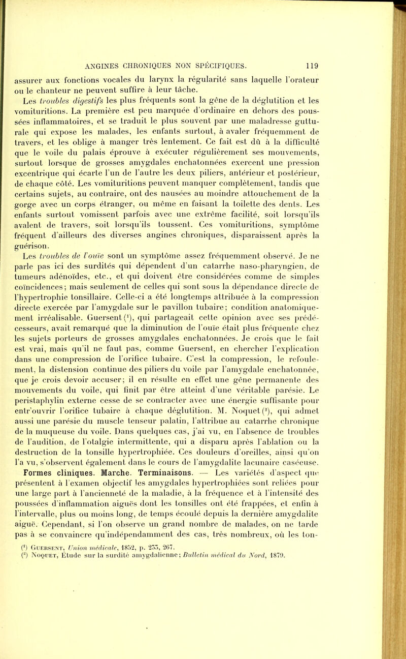 assurer aux fonctions vocales du larynx la régularité sans laquelle l’orateur ou le chanteur ne peuvent suffire à leur tâche. Les troubles digestifs les plus fréquents sont la gêne de la déglutition et les vomituritions. La première est peu marquée d’ordinaire en dehors des pous- sées inflammatoires, et se traduit le plus souvent par une maladresse guttu- rale qui expose les malades, les enfants surtout, à avaler fréquemment de travers, et les oblige à manger très lentement. Ce fait est dû à la difficulté que le voile du palais éprouve à exécuter régulièrement ses mouvements, surtout lorsque de grosses amygdales enchatonnées exercent une pression excentrique qui écarte l’un de l’autre les deux piliers, antérieur et postérieur, de chaque côté. Les vomituritions peuvent manquer complètement, tandis que certains sujets, au contraire, ont des nausées au moindre attouchement de la gorge avec un corps étranger, ou même en faisant la toilette des dents. Les enfants surtout vomissent parfois avec une extrême facilité, soit lorsqu’ils avalent de travers, soit lorsqu’ils toussent. Ces vomituritions, symptôme fréquent d’ailleurs des diverses angines chroniques, disparaissent après la guérison. Les troubles de Vouïe sont un symptôme assez fréquemment observé. Je ne parle pas ici des surdités qui dépendent d’un catarrhe naso-pharyngien, de tumeurs adénoïdes, etc.., et qui doivent être considérées comme de simples coïncidences ; mais seulement de celles qui sont sous la dépendance directe de l’hypertrophie tonsillaire. Celle-ci a été longtemps attribuée à la compression directe exercée par l’amygdale sur le pavillon tubaire; condition anatomique- ment irréalisable. Guersent (‘), qui partageait cette opinion avec ses prédé- cesseurs, avait remarqué que la diminution de l’ouïe était plus fréquente chez les sujets porteurs de grosses amygdales enchatonnées. Je crois que le fait est vrai, mais qu’il ne faut pas, comme Guersent, en chercher l’explication dans une compression de l’orifice tubaire. C’est la compression, le refoule- ment, la distension continue des piliers du voile par l’amygdale enchatonnée, que je crois devoir accuser; il en résulte en effet une gêne permanente des mouvements du voile, qui finit par être atteint d’une véritable parésie. Le peristaphylin externe cesse de se contracter avec une énergie suffisante pour entr’ouvrir l’orifice tubaire à chaque déglutition. M. Noquet(2), qui admet aussi une parésie du muscle tenseur palatin, l’attribue au catarrhe chronique de la muqueuse du voile. Dans quelques cas, j’ai vu, en l’absence de troubles de l’audition, de l’otalgie intermittente, qui a disparu après l’ablation ou la destruction de la tonsille hypertrophiée. Ces douleurs d’oreilles, ainsi qu’on l’a vu, s’observent également dans le cours de l’amygdalite lacunaire caséeuse. Formes cliniques. Marche. Terminaisons. — Les variétés d’aspect que présentent à l’examen objectif les amygdales hypertrophiées sont reliées pour une large part à l’ancienneté de la maladie, à la fréquence et à l’intensité des poussées d’inflammation aiguës dont les tonsilles ont été frappées, et enfin à l’intervalle, plus ou moins long, de temps écoulé depuis la dernière amygdalite aiguë. Cependant, si l’on observe un grand nombre de malades, on ne tarde pas à se convaincre qu’indépendamment des cas, très nombreux, où les ton- (*) Guersent, Union médicale, 1852, p. 233, 267. (*) Noquet, Étude sur la surdité amygdalienne ; Bulletin médical du Nord, 1879.