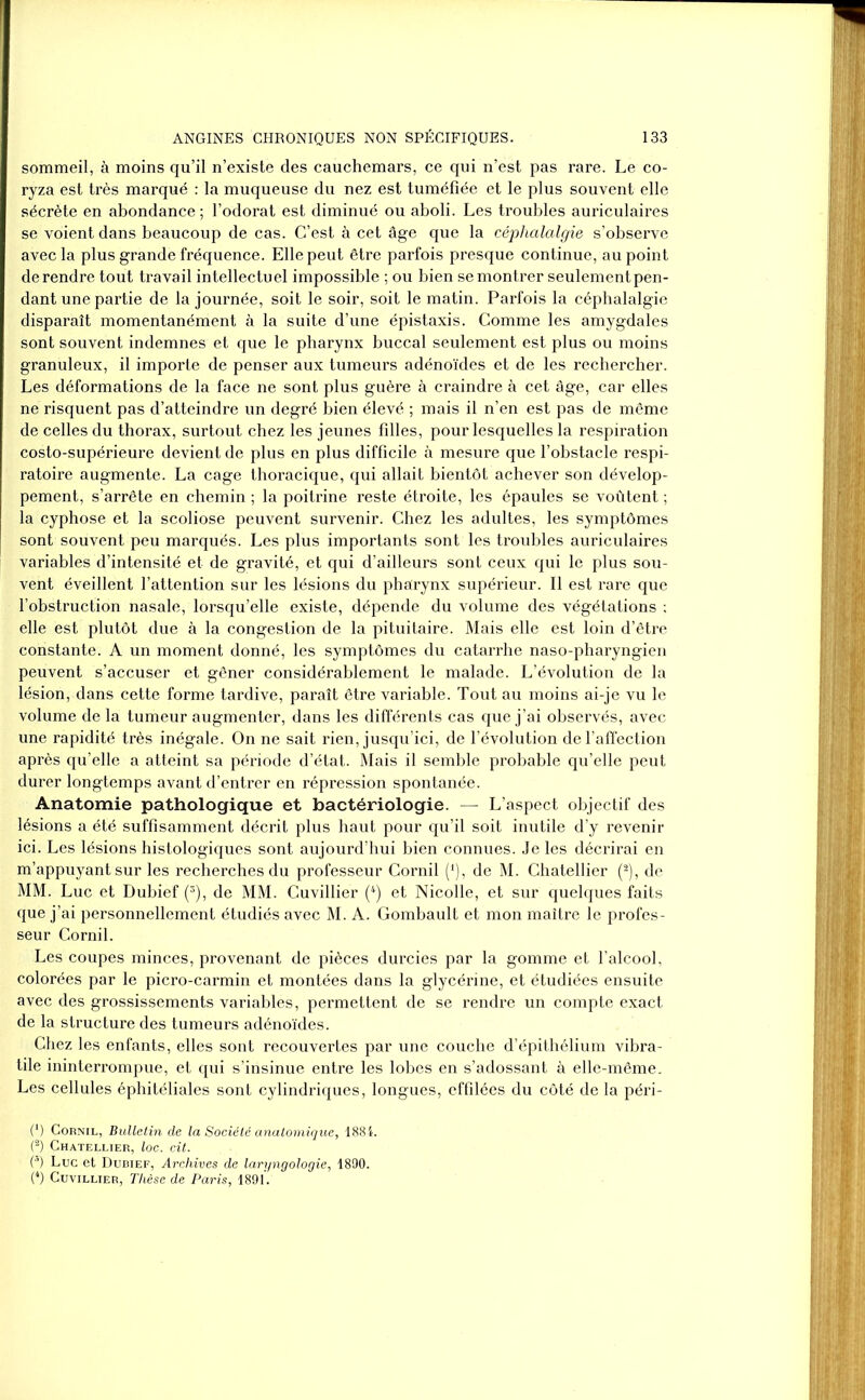 sommeil, à moins qu’il n’existe des cauchemars, ce qui n’est pas rare. Le co- ryza est très marqué : la muqueuse du nez est tuméfiée et le plus souvent elle sécrète en abondance ; l’odorat est diminué ou aboli. Les troubles auriculaires se voient dans beaucoup de cas. C’est à cet âge que la céphalalgie s’observe avec la plus grande fréquence. Elle peut être parfois presque continue, au point derendre tout travail intellectuel impossible ; ou bien se montrer seulementpen- dant une partie de la journée, soit le soir, soit le matin. Parfois la céphalalgie disparaît momentanément à la suite d’une épistaxis. Comme les amygdales sont souvent indemnes et que le pharynx buccal seulement est plus ou moins granuleux, il importe de penser aux tumeurs adénoïdes et de les rechercher. Les déformations de la face ne sont plus guère à craindre à cet âge, car elles ne risquent pas d’atteindre un degré bien élevé ; mais il n’en est pas de même de celles du thorax, surtout chez les jeunes filles, pour lesquelles la respiration costo-supérieure devient de plus en plus difficile à mesure que l’obstacle respi- ratoire augmente. La cage thoracique, qui allait bientôt achever son dévelop- pement, s’arrête en chemin ; la poitrine reste étroite, les épaules se voûtent ; la cyphose et la scoliose peuvent survenir. Chez les adultes, les symptômes sont souvent peu marqués. Les plus importants sont les troubles auriculaires variables d’intensité et de gravité, et qui d’ailleurs sont ceux qui le plus sou- vent éveillent l’attention sur les lésions du pharynx supérieur. Il est rare que l’obstruction nasale, lorsqu’elle existe, dépende du volume des végétations ; elle est plutôt due à la congestion de la pituitaire. Mais elle est loin d’être constante. A un moment donné, les symptômes du catarrhe naso-pharyngien peuvent s’accuser et gêner considérablement le malade. L’évolution de la lésion, dans cette forme tardive, paraît être variable. Tout au moins ai-je vu le volume de la tumeur augmenter, dans les différents cas que j’ai observés, avec une rapidité très inégale. On ne sait rien, jusqu’ici, de l’évolution de l’affection après qu’elle a atteint sa période d’état. Mais il semble probable qu’elle peut durer longtemps avant d’entrer en répression spontanée. Anatomie pathologique et bactériologie. — L’aspect objectif des lésions a été suffisamment décrit plus haut pour qu’il soit inutile d’y revenir ici. Les lésions histologiques sont aujourd’hui bien connues. Je les décrirai en m’appuyant sur les recherches du professeur Cornil (*), de M. Chatellier (2), de MM. Luc et Dubief (3), de MM. Cuvillier (4) et Nicolle, et sur quelques faits que j’ai personnellement étudiés avec M. A. Gombault et mon maître le profes- seur Cornil. Les coupes minces, provenant de pièces durcies par la gomme et l’alcool, colorées par le picro-carmin et montées dans la glycérine, et étudiées ensuite avec des grossissements variables, permettent de se rendre un compte exact de la structure des tumeurs adénoïdes. Chez les enfants, elles sont recouvertes par une couche d’épithélium vibra - tile ininterrompue, et qui s’insinue entre les lobes en s’adossant à elle-même. Les cellules éphitéliales sont cylindriques, longues, effilées du côté de la péri- (*) Cornil, Bulletin de la Société anatomique, 1884. (2) Chatellier, loc. cit. (3) Luc et Dubief, Archives de laryngologie, 1890. (4) Cuvillier, Thèse de Paris, 1891.