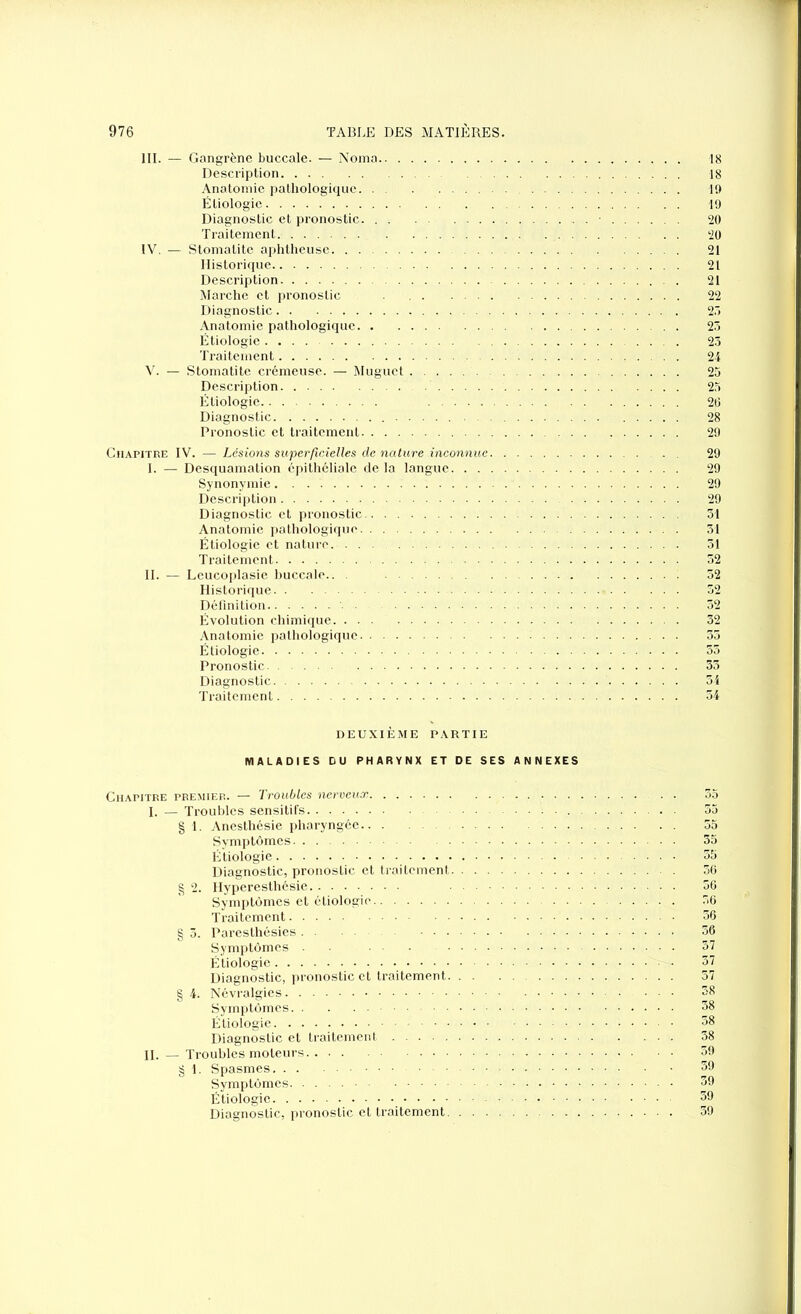 III. — Gangrène buccale. — Noma 18 Description 18 Anatomie pathologique 19 Étiologie 19 Diagnostic et pronostic 20 Traitement 20 IV. — Stomatite aphtheuse 21 Historique 21 Description 21 Marche et pronostic 22 Diagnostic 25 Anatomie pathologique 25 Étiologie 25 Traitement 24 V. — Stomatite crémeuse. — Muguet 25 Description 25 Étiologie 26 Diagnostic 28 Pronostic et traitement 29 Chapitre IV. — Lésions superficielles de nature inconnue 29 I. — Desquamation épithéliale delà langue 29 Synonymie 29 Description 29 Diagnostic et pronostic 31 Anatomie pathologique 31 Étiologie et nature 51 Traitement 52 II. — Leucoplasie buccale.. 52 Historique 52 Définition 52 Évolution chimique 32 Anatomie pathologique 35 Étiologie 55 Pronostic 35 Diagnostic 54 Traitement 54 DEUXIÈME PARTIE MALADIES DU PHARYNX ET DE SES ANNEXES Chapitre premier. — Troubles nerveux . . 55 I. — Troubles sensitifs 55 § 1. Anesthésie pharyngée 55 Symptômes 35 Étiologie 55 Diagnostic, pronoslic et traitement 56 g 2. Hyperesthésie 56 Symptômes et étiologie 56 Traitement 56 § 3. Paresthésies 36 Symptômes 57 Étiologie 57 Diagnostic, pronostic et traitement 57 § 4. Névralgies 58 Symptômes 58 Étiologie 58 Diagnostic et traitement 38 II. — Troubles moteurs 59 g 1. Spasmes 39 Symptômes 39 Étiologie 39 Diagnostic, pronostic et traitement 39