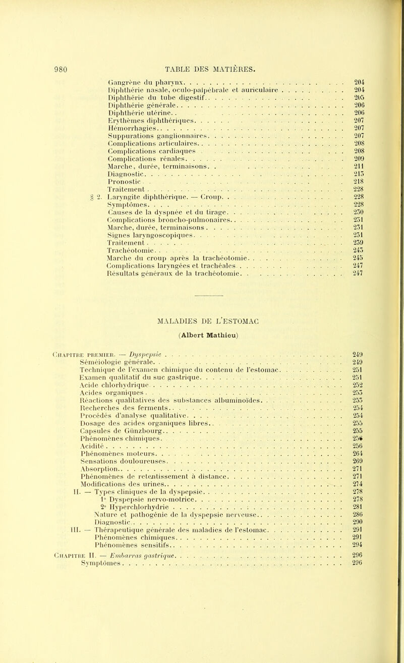 Gangrène du pharynx 204 Diphthérie nasale, oculo-palpébrale et auriculaire 204 Diphthérie du tube digestif 205 Diphthérie générale 206 Diphthérie utérine.. 206 Erythèmes diphthériques 207 Hémorrhagies 207 Suppurations ganglionnaires 207 Complications articulaires 208 Complications cardiaques ... 208 Complications rénales 209 Marche, durée, terminaisons. . 211 Diagnostic 215 Pronostic- . 218 Traitement 228 § 2. Laryngite diphthérique. — Croup 228 Symptômes 228 Causes de la dyspnée et du tirage 230 Complications broncho-pulmonaires 251 Marche, durée, terminaisons 231 Signes laryngoscopiques 251 Traitement 239 Trachéotomie 245 Marche du croup après la trachéotomie 245 Complications laryngées et trachéales 247 Résultats généraux de la trachéotomie 247 MALADIES DE L’ESTOMAC (Albert Mathieu) Chapitre premier. — Dyspepsie 249 Séméiologie générale 249 Technique de l’examen chimique du contenu de l’estomac 251 Examen qualitatif du suc gastrique 251 Acide chlorhydrique 252 Acides organiques 253 Réactions qualitatives des substances albuminoïdes 253 Recherches des ferments 254 Procédés d’analyse qualitative 254 Dosage des acides organiques libres 255 Capsules de Günzbourg 255 Phénomènes chimiques 25# Acidité 256 Phénomènes moteurs 264 Sensations douloureuses 269 Absorption 271 Phénomènes de retentissement à distance 271 Modifications des urines 274 II. — Types cliniques de la dyspepsie 278 1° Dyspepsie nervo-motrice 278 2° Hyperchlorhydrie 281 Nature et pathogénie de la dyspepsie nerveuse 286 Diagnostic 290 III. — Thérapeutique générale des maladies de l’estomac 291 Phénomènes chimiques 291 Phénomènes sensitifs 294 Chapitre II. — Embarras gastrique 296 Symptômes 296