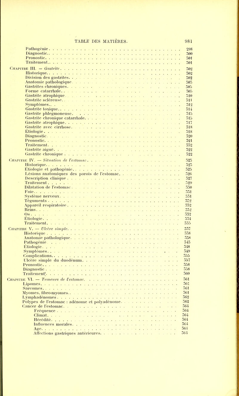 Pathogénie 298 Diagnostic 300 Pronostic 501 Traitement 501 Chapitre III. — Gastrite 302 Historique 502 Division des gastrites 502 Anatomie pathologique 505 Gastrites chroniques 505 F orme catarrhale .... ........ 305 Gastrite atrophique 510 Gastrite scléreuse 311 Symptômes 512 Gastrite toxique 314 Gastrite phlegmoneuse 515 Gastrite chronique catarrhale 515 Gastrite atrophique . 517 Gastrite avec cirrhose 518 Étiologie ... 518 Diagnostic 520 Pronostic 321 Traitement 552 Gastrite aiguë 522 Gastrite chronique 522 Chapitre IV. — Situation cle l’estomac 525 Historique 525 Étiologie et pathogénie 525 Lésions anatomiques des parois de l’estomac 526 Description clinique 527 Traitement 329 Dilatation de l’estomac 550 Foie 351 Système nerveux 531 Téguments 332 Appareil respiratoire 532 Reins 552 Os 532 Étiologie 534 Traitement 335 Chapitre V. — Ulcère simple 537 Historique 558 Anatomie pathologique 558 Pathogénie 543 Étiologie 348 Symptômes. ... . . . 349 Complications 355 Ulcère simple du duodénum 357 Pronostic 358 Diagnostic 558 Traitement] 360 Chapitre VI. — Tumeurs de l’estomac 361 Lipomes 361 Sarcomes 361 Myomes, fibro-myomes 361 Lymphadénomes 362 Polypes de l’estomac : adénome et polyadénome 562 Cancer de l’estomac 364 Fréquence 564 Climat. ... . . 364 Hérédité 364 Influences morales 364 Age 564 Affections gastriques antérieures ... 564