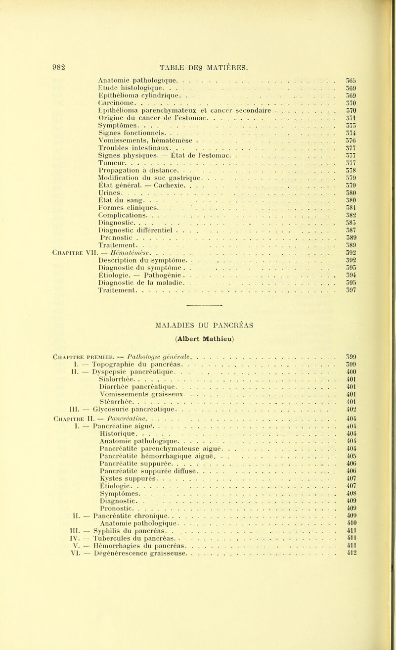 Anatomie pathologique 365 Etude histologique . 369 Epithélioma cylindrique. . 369 Carcinome 370 Epithélioma parenchymateux et cancer secondaire 570 Origine du cancer de l’estomac. . 371 Symptômes 575 Signes fonctionnels. 374 Vomissements, hématémèse 376 Troubles intestinaux. 377 Signes physiques. — État de l’estomac 377 Tumeur 377 Propagation à distance 578 Modification du suc gastrique 379 État général. — Cachexie 379 Urines 380 État du sang 380 Formes cliniques. . . 581 Complications 382 Diagnostic 383 Diagnostic différentiel 387 Pronostic 389 Traitement 589 Chapitre VII. — Hématémèse 392 Description du symptôme 392 Diagnostic du symptôme. . 595 Étiologie. — Pathogénie . 394 Diagnostic de la maladie. . . 595 Traitement 397 MALADIES DU PANCRÉAS (Albert Mathieu) Chapitre premier. — Pathologie générale 399 I. — Topographie du pancréas 599 IL — Dyspepsie pancréatique 400 Sialorrhée 401 Diarrhée pancréatique 401 Vomissements graisseux 401 Stéarrhée 3 01 III. — Glycosurie pancréatique. 402 Chapitre IL — Pancréatine 404 I. — Pancréatine aiguë 404 Historique 404 Anatomie pathologique 404 Pancréatite parenchymateuse aiguë 404 Pancréatite hémorrhagique aiguë. . . 405 Pancréatite suppurée 406 Pancréatite suppurée diffuse 406 Kystes suppurés 407 Étiologie 407 Symptômes. 408 Diagnostic 409 Pronostic 409 IL — Pancréatite chronique 409 Anatomie pathologique 410 III. — Syphilis du pancréas 411 IV. — Tubercules du pancréas 411 V. — Hémorrhagies du pancréas 411 VI. — Dégénérescence graisseuse 412