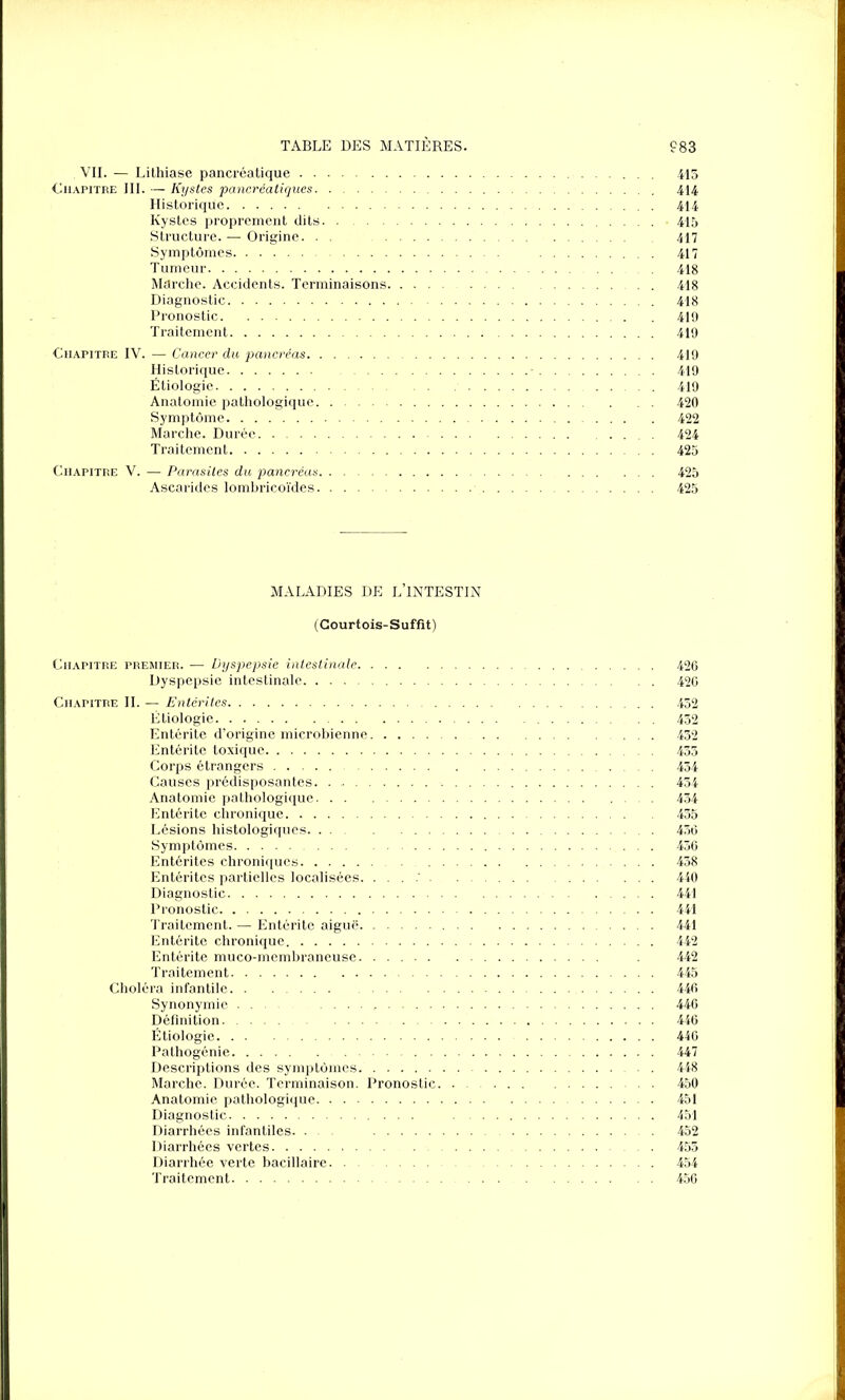 . VII. — Lithiase pancréatique 415 Chapitre III. — Kystes pancréatiques 414 Historique 414 Kystes proprement dits 415 Structure. — Origine. . . 417 Symptômes 417 Tumeur 418 Marche. Accidents. Terminaisons 418 Diagnostic 418 Pronostic 419 Traitement 419 Chapitre IV. — Cancer du pancréas 419 Historique 419 Étiologie 419 Anatomie pathologique 420 Symptôme 422 Marche. Durée 424 Traitement 425 Chapitre V. — Parasites du pancréas 425 Ascarides lombricoïdes 425 MALADIES DE L’INTESTIN (Courtois-Suffit) Chapitre premier. — Dyspepsie intestinale 426 Dyspepsie intestinale 420 Chapitre II. — Entérites 452 Étiologie 452 Entérite d’origine microbienne 452 Entérite toxique 455 Corps étrangers 454 Causes prédisposantes 454 Anatomie pathologique 454 Entérite chronique 455 Lésions histologiques 456 Symptômes 456 Entérites chroniques 458 Entérites partielles localisées 440 Diagnostic 441 Pronostic 441 Traitement. — Entérite aiguë 441 Entérite chronique 442 Entérite muco-membraneuse . 442 Traitement 445 Choléra infantile 446 Synonymie 446 Définition 446 Étiologie 446 Pathogénie 447 Descriptions des symptômes 448 Marche. Durée. Terminaison. Pronostic 450 Anatomie pathologique 451 Diagnostic 451 Diarrhées infantiles. ... 452 Diarrhées vertes 455 Diarrhée verte bacillaire 454 Traitement 456
