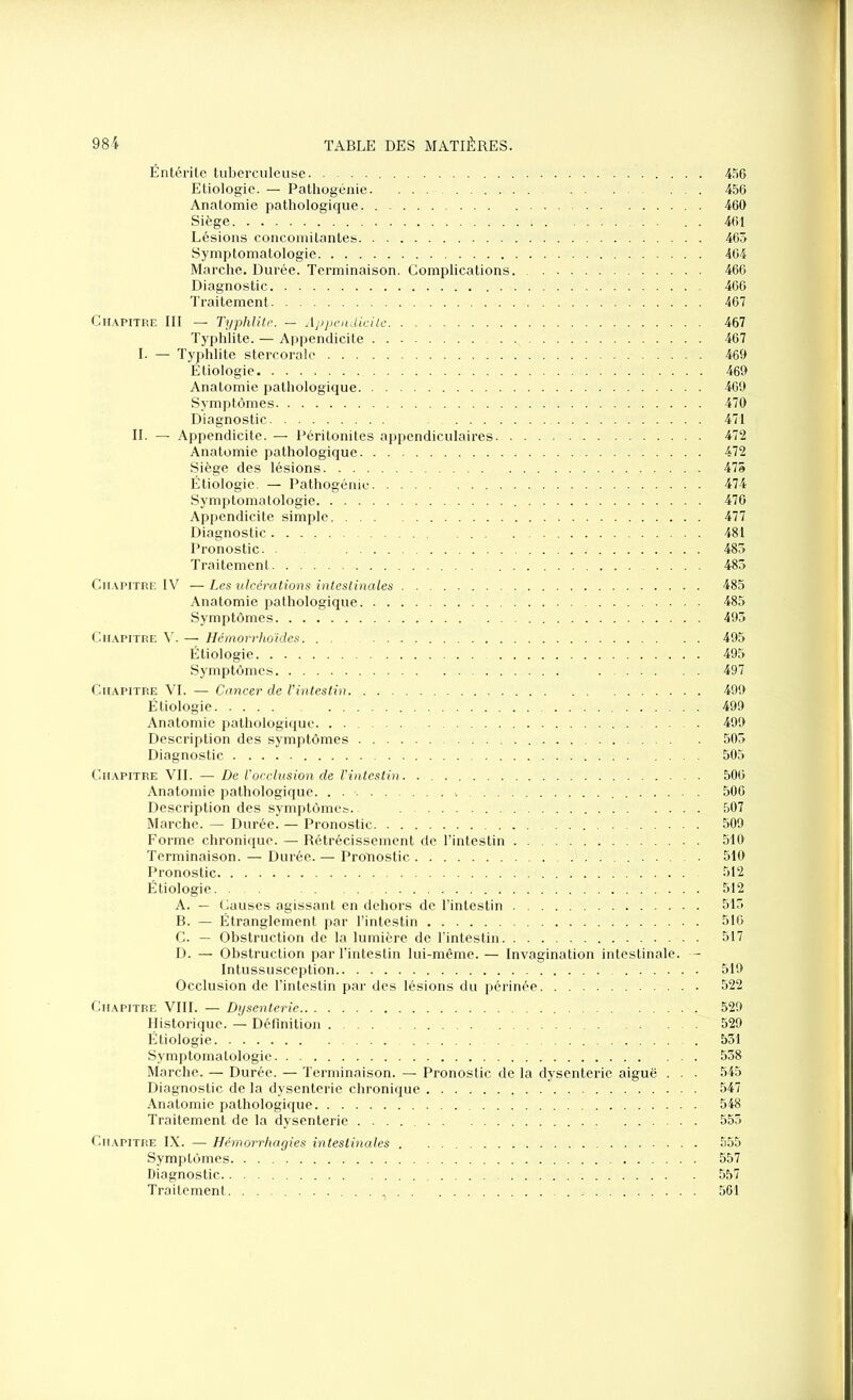 Entérite tuberculeuse 456 Etiologie. — Pathogénie 456 Anatomie pathologique 460 Siège . . 461 Lésions concomitantes 465 Symptomatologie 464 Marche. Durée. Terminaison. Complications. 466 Diagnostic 466 Traitement 467 Chapitre III — Typhlite. — Appendicite 467 Typhlite. — Appendicite 467 I. — Typhlite stercoralc 469 Etiologie 469 Anatomie pathologique 469 Symptômes 470 Diagnostic 471 IL — Appendicite. — Péritonites appendiculaires 472 Anatomie pathologique 472 Siège des lésions 475 Étiologie. — Pathogénie 474 Symptomatologie 476 Appendicite simple. 477 Diagnostic 481 Pronostic. . 485 Traitement 485 Chapitre IV — Les ulcérations intestinales 485 Anatomie pathologique 485 Symptômes 495 Chapitre A'. — Hémorrhoïdes. . 495 Étiologie 495 Symptômes 497 Chapitre VI. — Cancer de Vintestin 499 Étiologie 499 Anatomie pathologique 499 Description des symptômes 505 Diagnostic .... 505 Chapitre VII. — De Vocclusion de l'intestin 506 Anatomie pathologique 506 Description des symptômes.. 507 Marche. — Durée. — Pronostic 509 Forme chronique. — Rétrécissement de l’intestin 510 Terminaison. — Durée. — Pronostic 510 Pronostic 512 Étiologie. . . 512 A. — Causes agissant en dehors de l’intestin 515 B. — Étranglement par l’intestin 516 C. — Obstruction de la lumière de l’intestin 517 D. — Obstruction par l’intestin lui-même. — Invagination intestinale. — Intussusception 519 Occlusion de l’intestin par des lésions du périnée 522 Chapitre VIII. — Dysenterie 529 Historique. — Définition 529 Étiologie . 531 Symptomatologie 538 Marche. — Durée. — Terminaison. — Pronostic de la dysenterie aiguë . . • 545 Diagnostic de la dysenterie chronique 547 Anatomie pathologique 548 Traitement de la dysenterie 555 Chapitre IX. —- Hémorrhagies intestinales 555 Symptômes 557 Diagnostic 557 Traitement . 561