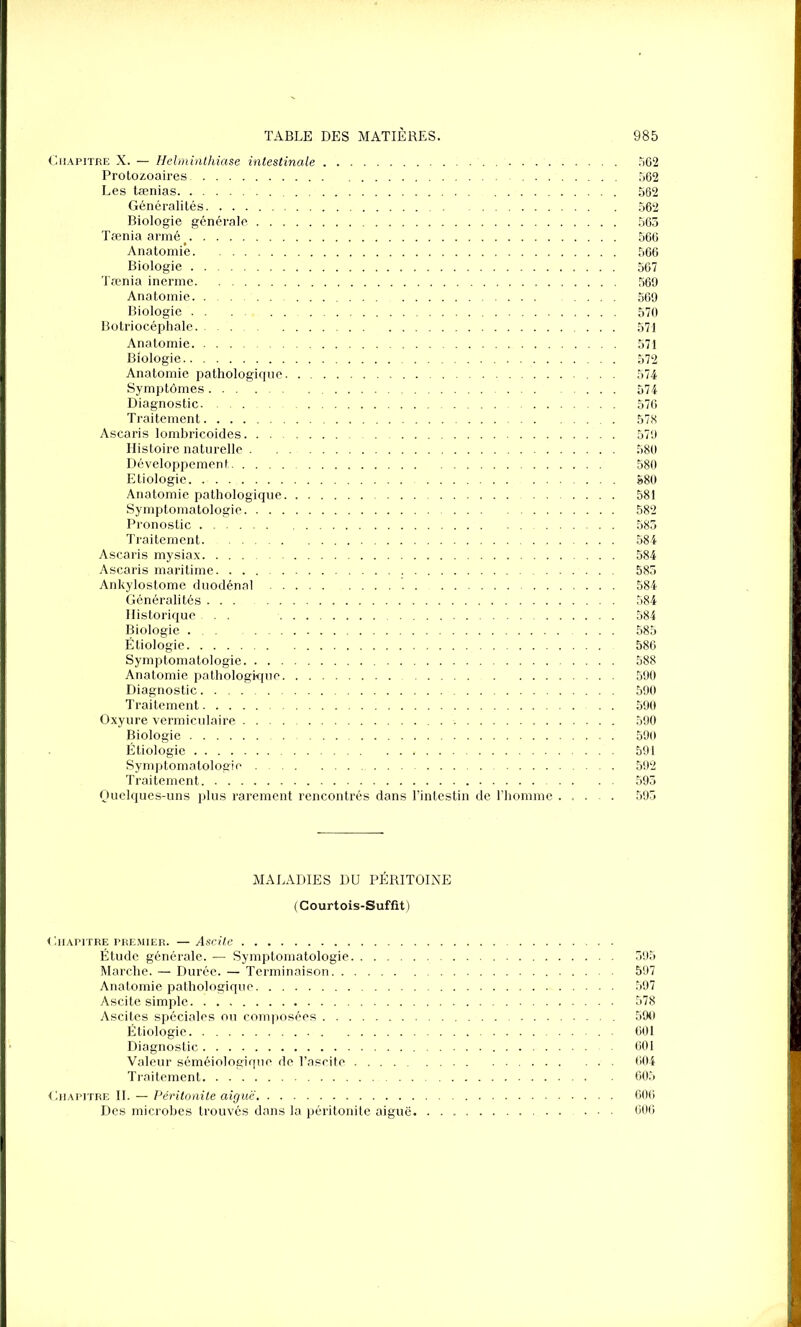 Chapitre X. — Helminthiase intestinale 562 Protozoaires 562 Les tænias 562 Généralités 562 Biologie générale 563 Tæniaarmé> 566 Anatomie 566 Biologie 567 Tœnia inerme 569 Anatomie 569 Biologie 570 Botriocéphale 571 Anatomie 571 Biologie 572 Anatomie pathologique 574 Symptômes 574 Diagnostic 576 Traitement 578 Ascaris lombricoides . 579 Histoire naturelle 580 Développement 580 Etiologie 580 Anatomie pathologique 581 Symptomatologie 582 Pronostic 583 Traitement. 584 Ascaris mysiax 584 Ascaris maritime 583 Ankylostome duodénal 584 Généralités 584 Historique ... 584 Biologie 585 Étiologie 586 Symptomatologie 588 Anatomie pathologique 590 Diagnostic 590 Traitement . . 590 Oxyure vermiculaire 590 Biologie 590 Étiologie 591 Symptomatologie 592 Traitement 593 Quelques-uns plus rarement rencontrés dans l’intestin de l’homme 593 MALADIES DU PÉRITOINE (Courtois-Suffit) ( hiAPITRE PREMIER. — Ascite Étude générale. — Symptomatologie 395 Marche. — Durée. — Terminaison 597 Anatomie pathologique 597 Ascite simple 578 Ascites spéciales ou composées 590 Étiologie . 601 Diagnostic 601 Valeur séméiologique, de l’ascite 604 Traitement 605 Chapitre IL — Péritonite aiguë 606 Des microbes trouvés dans la péritonite aiguë. ... 606