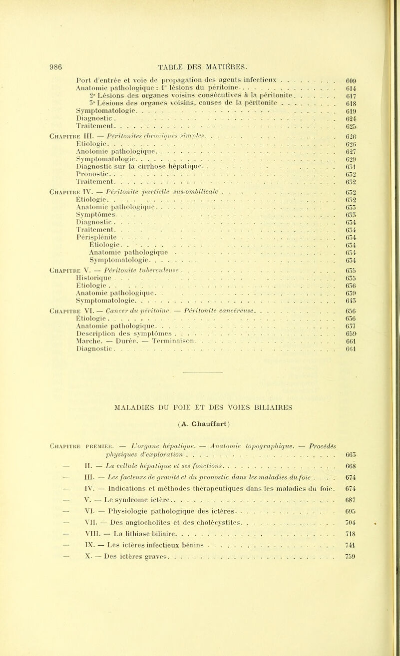 Port d’entrée et voie de propagation des agents infectieux 609 Anatomie pathologique : 1° lésions du péritoine 014 2° Lésions des organes voisins consécutives à la péritonite 017 5° Lésions des organes voisins, causes de la péritonite 018 Symptomatologie 019 Diagnostic. . . 024 Traitement 025 Chapitre III. — Péritonites chroniques simples 026 Étiologie 026 Anotomie pathologique 627 Symptomatologie 629 Diagnostic sur la cirrhose hépatique 631 Pronostic . 632 Traitement - 632 Chapitre IV. — Péritonite partielle sus-ombilicale 652 Étiologie 652 Anatomie pathologique 633 Symptômes 655 Diagnostic 654 Traitement 054 Périsplénite 034 Étiologie. . ■ 654 Anatomie pathologique 654 Symptomatologie 654 Chapitre V. — Péritonite tuberculerise . 635 Historique 635 Étiologie 656 Anatomie pathologique. . 639 Symptomatologie 643 Chapitre VI.— Cancer du péritoine. — Péritonite cancéreuse 656 Étiologie 636 Anatomie pathologique. . 637 Description des symptômes . 659 Marche. — Durée. — Terminaison 661 Diagnostic 661 MALADIES DU FOIE ET DES VOIES BILIAIRES (A. Chauffart) Chapitre premier. — L'organe hépatique. — Anatomie topographique. — Procédés physiques d'exploration 665 IL — La cellule hépatique et ses fonctions 668 III. — Les facteurs de gravité et du pronostic dans les maladies du foie ... 674 — IV. — Indications et méthodes thérapeutiques dans les maladies du foie. 674 — V. — Le syndrome ictère 687 — VI. — Physiologie pathologique des ictères 695 — VII. — Des angiocholites et des cholécystites 704 — VIII. — La lithiase biliaire 718 — IX. — Les ictères infectieux bénins 741