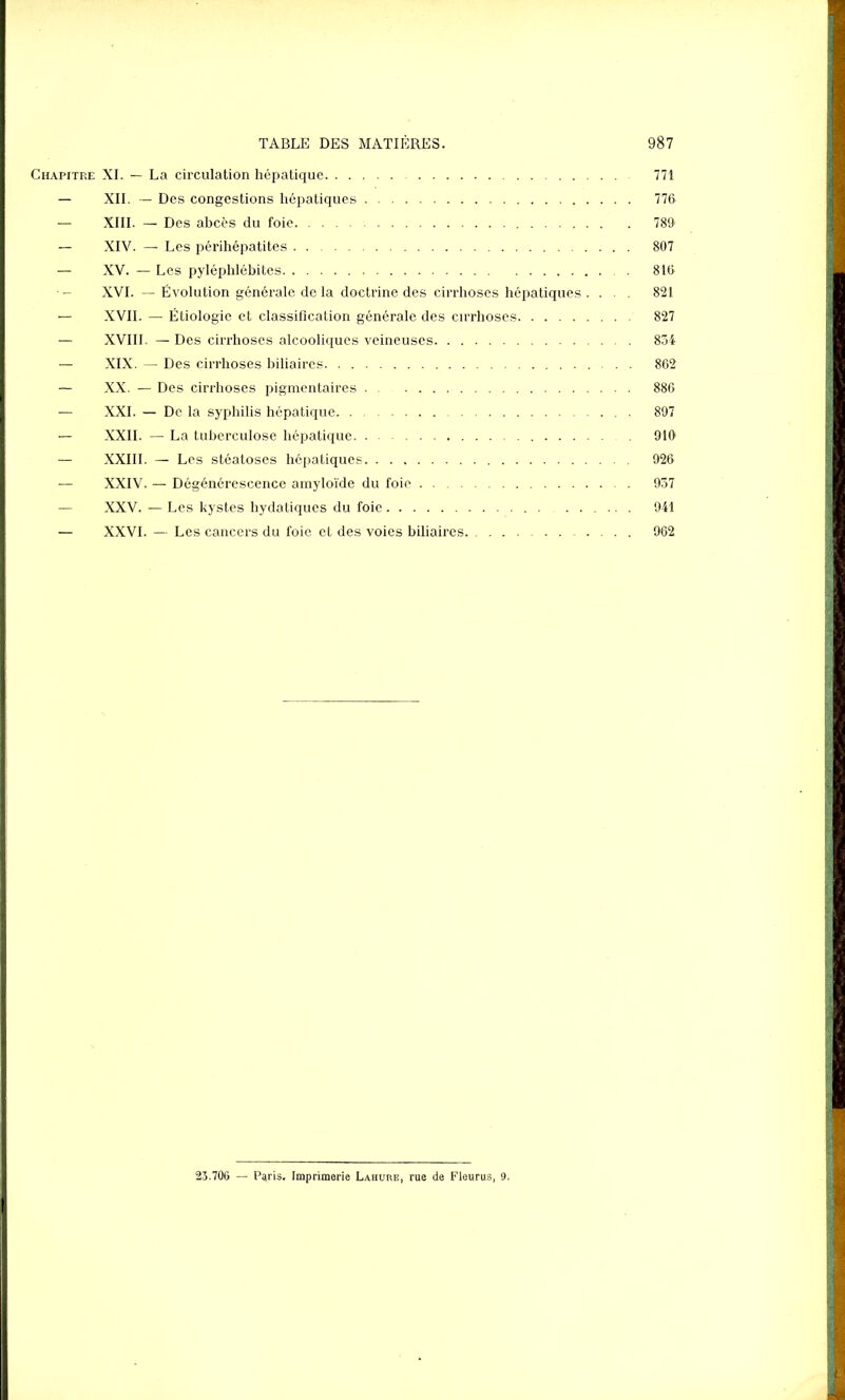 Chapitre XI. — La circulation hépatique 771 — XII. — Des congestions hépatiques 776 — XIII. — Des abcès du foie 786 — XIV. — Les périhépatites 807 — XV. — Les pyléphlébites 816 — XVI. — Évolution générale de la doctrine des cirrhoses hépatiques .... 821 — XVII. — Étiologie et classification générale des cirrhoses 827 — XVIII. — Des cirrhoses alcooliques veineuses 854 — XIX. — Des cirrhoses biliaires 862 — XX. — Des cirrhoses pigmentaires 886 — XXI. — De la syphilis hépatique 897 — XXII. — La tuberculose hépatique 910 — XXIII. — Les stéatoses hépatiques 926 — XXIV. — Dégénérescence amyloïde du foie 937 — XXV. — Les kystes hydatiques du foie 941 — XXVI. — Les cancers du foie et des voies biliaires 962 23.706 — Paris. Imprimerie Lahure, rue de Fleurus, 9.
