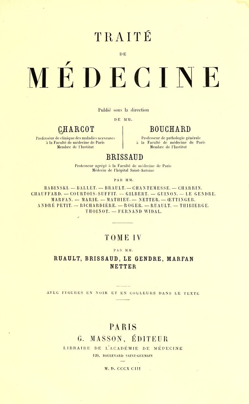 TRAITE DE MÉDECINE l'ublic sous la dircclion DE MM. yiARGOT l’rorcsseiir ilc diiiique ilps maladies nerveuses il la Facullé de médecine de Paris Memliro de riiistitut BOUCHARD Professeur de imlhologic générale à la Faculté de médecine de Paris Mciulire do Fluslitut BRISSAUD Prolcsseur agrégé à la Facullé de médecine de Paris Médecin do l’iiôintal Saiut-.\nloiuc PAR MM. BABINSKI. — BAKKET. — B RAULT. — C II A N TEM E SSE. — CIIAKRIN. CIIALEEARD. — COURTOIS-SUFEIT. — GILBERT. — GliINON.- I,E GEMiRE. MARFAN. — MARIE. — MATHIEU. — N ETTE R. — ŒTTl N GE R. ANDRÉ PETIT. — RICIIARRIÉRE. — ROGER. —RUAULT. — TIIIRIERGE. T 11 O 1 N O T. — F E R N A NI) W11) A L. TOME IV PAU MM, RUAULT, BRISSAUD, LE GENDRE, MARFAN NETTER AVEC Fl GU K ES EN NUIR ET EN CUÜLEURS DANS LE TEXTE PARIS G. MASSON, ÉDITEUR LIBRAIRE DE l’aCADÉMIE DE MÉDECINE 1-20, BOULF.VARI) SAINT-GEHMAIN M. n. ceux cm