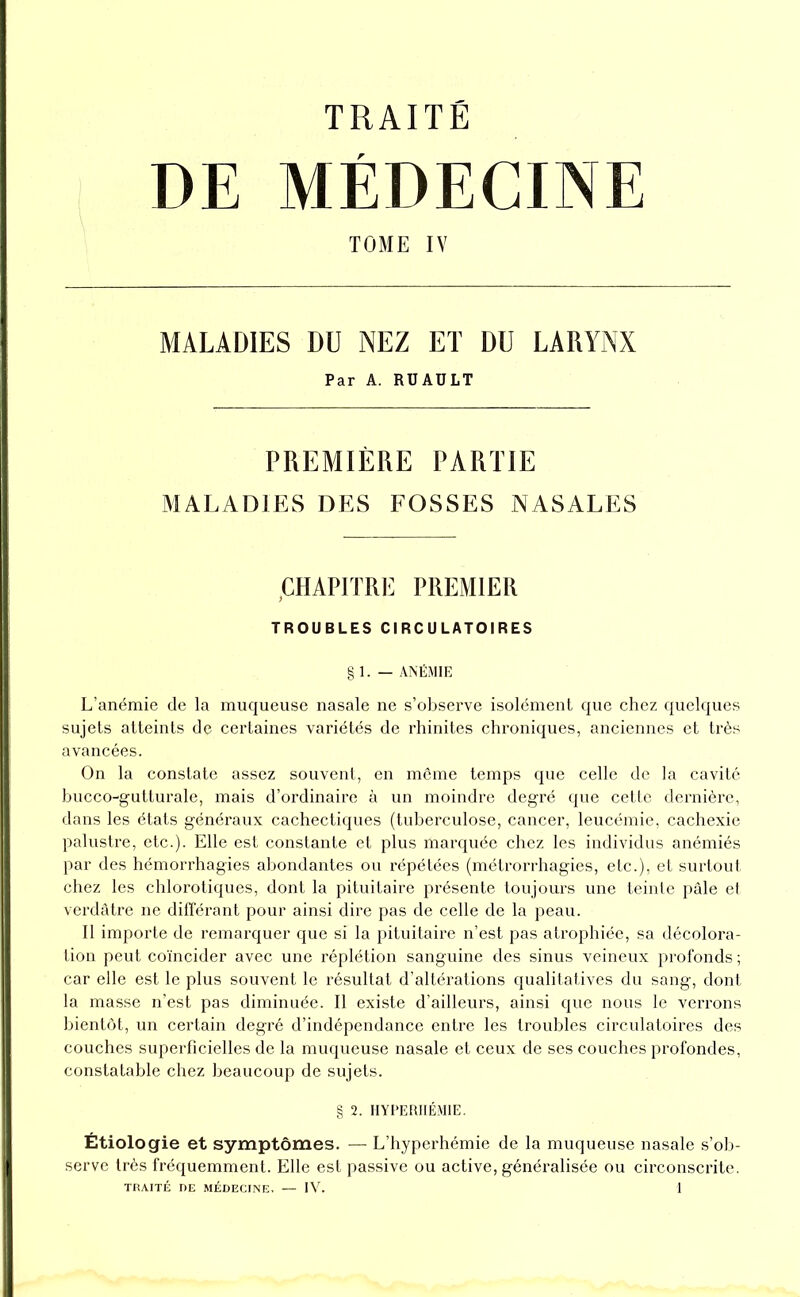 DE MÉDECINE TOME IV MALADIES DU NEZ ET DU LARYNX Par A. RÜAÜLT PREMIÈRE PARTIE MALADIES DES FOSSES NASALES CHAPITRE PREMIER TROUBLES CIRCULATOIRES g 1. — ANÉMIE L’anémie de la muqueuse nasale ne s’observe isolément que chez quelques sujets atteints de certaines variétés de rhinites chroniques, anciennes et très avancées. On la constate assez souvent, en môme temps que celle de la cavité hucco-gutturale, mais d’ordinaire à un moindre degré que cetle dernière, dans les états généraux cachectiques (tuberculose, cancer, leucémie, cachexie palustre, etc.). Elle est constante et plus marquée chez les individus anémiés par des hémorrhagies abondantes ou répétées (métrorrhagies, etc.), et surtout chez les chlorotiques, dont la pituitaire présente toujours une teinte pâle et verdâtre ne différant pour ainsi dire pas de celle de la peau. Il importe de remarquer que si la pituitaire n’est pas atrophiée, sa décolora- tion peut coïncider avec une réplétion sanguine des sinus veineux profonds; car elle est le plus souvent le résultat d’altérations qualitatives du sang, dont la masse n’est pas diminuée. Il existe d’ailleurs, ainsi que nous le verrons bientôt, un certain degré d’indépendance entre les troubles circulatoires des couches superficielles de la muqueuse nasale et ceux de ses couches profondes, constatable chez beaucoup de sujets. g 2. HYI>ERIIÉMIE, Étiologie et symptômes. — L’hyperhémie de la muqueuse nasale s’ob- serve très fréquemment. Elle est passive ou active, généralisée ou circonscrite.
