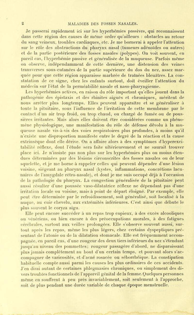 Je passerai rapidement ici sur les hyperhémies passives, qui reconnaissent dans cette région des causes de même ordre qu’ailleurs : obstacles au retour du sang veineux, troubles cardiaques, etc. Je me bornerai à appeler l’attention sur le rôle des obstructions du pharynx nasal (tumeurs adénoïdes ou autres) et de la partie postérieure des fosses nasales (polypes). On voit souvent, en pareil cas, l'hyperbémie passive et généralisée de la muqueuse. Parfois même on observe, indépendamment de cette dernière, une distension des veines transverses sous-cutanées de la partie supérieure du dos du nez, assez mar- quée pour que cette région apparaisse marbrée de traînées bleuâtres. La con- statation de ce signe, chez les enfants surtout, doit éveiller l’attention du médecin sur l’état de la perméabilité nasale et naso-pharyngienne. Les hyperhémies actives, en raison du rôle important qu’elles jouent dans la pathogénie des épistaxis et des rbinites aiguës et chroniques, méritent de nous arrêter plus longtemps. Elles peuvent apparaître et se généraliser à toute la pituitaire, sous rintluencc de l’irritation de cette membrane par le contact d’un air trop froid, ou trop chaud, ou chargé de fumée ou de pous- sières irritantes. Mais alors elles doivent être considérées comme un phéno- mène physiologique, une manifestation du rôle de défense dévolu à la mu- queuse nasale vis-à-vis des voies respiratoires plus profondes, à moins qu’il n’existe une disproportion manifeste entre le degré de la réaction et la cause extrinsèque dont elle dérive. On a affaire alors à des symptômes d’hyperexci- tabilité réflexe, dont l’étude sera faite ultérieurement et ne saurait trouver place ici. Je n’insiste pas non plus sur les hyperhémies plus ou moins éten- dues déterminées par des lésions circonscrites des fosses nasales ou de leur squelellc, et je me borne à rappeler celles (jui peuvent dépendre d’une lésion voisine, siégeant au pharynx nasal (kystes, inflammations, concrétions lacu- naires de l’amygdale rétro-nasale), et dont je me suis occupé déjà à l’occasion de la pathologie du pharynx. La congestion généralisée de la pituitaire peut aussi résulter d’une poussée vaso-dilatatrice réllexe ne dépendant pas d’une irritation locale ou voisine, mais à point de départ éloigné. Par exemple, elle peut être déterminée par le refroidissement, soit généralisé, soit localisé à la nuque, au cuir chevelu, aux extrémités inférieures. C’est ainsi (|ue débute le l)lus souvent le coryza aigu. Elle jieut encore succéder à un repas trop copieux, à des excès alcooliques ou vénériens, ou bien encore à des préoccupations morales, à des fatigues cérébrales, surtout aux veilles prolongées. Elle s’observe souvent aussi, sur- tout après les repas, môme les plus légers, chez certains dyspeptiques pré- sentant de l’atonie ou de la dilatation stomacale. Elle est fréquemment accom- pagnée, en pareil cas, d’une rougeur des deux tiers inférieurs du nez s’étendant jusqu’au niveau des pommettes; rougeur passagère d’abord, ne disparaissant plus jamais complètement au bout d’un certain temps, et pouvant alors s’ac- compagner de varicosités, et d’acné rosacée ou séborrhéique. La constipation habituelle compte aussi parmi les causes les plus ordinaires de ces accidents. J’en dirai autant de certaines phlegmasies chroniques, ou simplement des di- vei’s troubles fonctionnels de l’appareil génital de la femme.Quelques personnes même en souffrent à peu près invariablement, soit seulement à l’approche, soit de plus pendant une durée variable de chaque époque menstruelle.