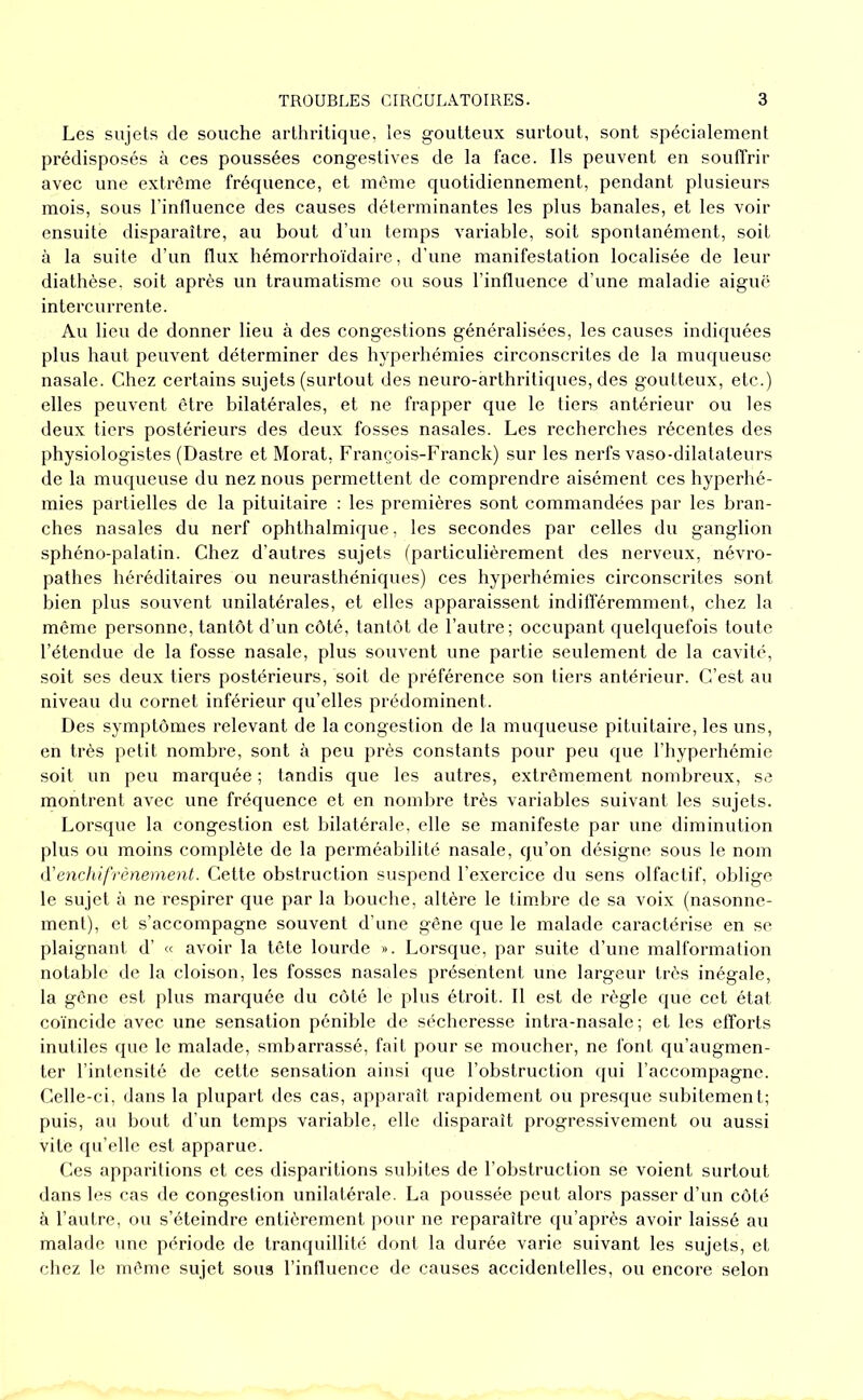Les sujets de souche arthritique, les goutteux surtout, sont spécialement prédisposés à ces poussées congestives de la face. Ils peuvent en souffrir avec une extrême fréquence, et même quotidiennement, pendant plusieurs mois, sous l’influence des causes déterminantes les plus banales, et les voir ensuite disparaître, au bout d’un temps variable, soit spontanément, soit à la suite d’un flux hémorrhoïdaire, d’une manifestation localisée de leur diathèse, soit après un traumatisme ou sous l’influence d’une maladie aiguë intercurrente. Au lieu de donner lieu à des congestions généralisées, les causes indiquées plus haut peuvent déterminer des hyperhémies circonscrites de la muqueuse nasale. Chez certains sujets (surtout des neuro-arthritiques, des goutteux, etc.) elles peuvent être bilatérales, et ne frapper que le tiers antérieur ou les deux tiers postérieurs des deux fosses nasales. Les recherches récentes des physiologistes (Dastre et Morat, François-Franck) sur les nerfs vaso-dilatateurs de la muqueuse du nez nous permettent de comprendre aisément ces hyperhé- mies partielles de la pituitaire : les premières sont commandées par les bran- ches nasales du nerf ophthalmique, les secondes par celles du ganglion sphéno-palatin. Chez d’autres sujets (particulièrement des nerveux, névro- pathes héréditaires ou neurasthéniques) ces hyperhémies circonscrites sont bien plus souvent unilatérales, et elles apparaissent indifféremment, chez la même personne, tantôt d’un côté, tantôt de l’autre; occupant quelquefois toute l’étendue de la fosse nasale, plus souvent une partie seulement de la cavité, soit scs deux tiers postérieurs, soit de préférence son tiers antérieur. C’est au niveau du cornet inférieur qu’elles prédominent. Des symptômes relevant de la congestion de la muqueuse pituitaire, les uns, en très petit nombre, sont à peu près constants pour peu que l’hyperhémie soit un peu marquée ; tandis que les autres, extrêmement nombreux, se montrent avec une fréquence et en nombre très variables suivant les sujets. Lorsque la congestion est bilatérale, elle se manifeste par une diminution plus ou moins complète de la perméabilité nasale, qu’on désigne sous le nom iVenchifrènement. Cette obstruction suspend l’exercice du sens olfactif, oblige le sujet à ne respirer que par la bouche, altère le timbre de sa voix (nasonne- ment), et s’accompagne souvent d'une gêne que le malade caractérise en se plaignant d’ « avoir la tête lourde ». Lorsque, par suite d’une malformation notable de la cloison, les fosses nasales présentent une largeur très inégale, la gêne est plus marquée du côté le plus étroit. Il est de règle que cet état coïncide avec une sensation pénible de sécheresse intra-nasale ; et les efforts inutiles que le malade, smbarrassé, fait pour se moucher, ne font qu’augmen- ter l’intensité de cette sensation ainsi que l’obstruction qui l’accompagne. Celle-ci, dans la plupart des cas, apparaît rapidement ou presque subitement; puis, au bout d’un temps variable, elle disparaît progressivement ou aussi vite qu’elle est apparue. Ces apparitions et ces disparitions subites de l’obstruction se voient surtout dans les cas de congestion unilatérale. La poussée peut alors passer d’un côté à l’autre, ou s’éteindre entièrement pour ne reparaître qu’après avoir laissé au malafle une période de tranquillité dont la durée varie suivant les sujets, et chez le même sujet sous l’inlluence de causes accidentelles, ou encore selon