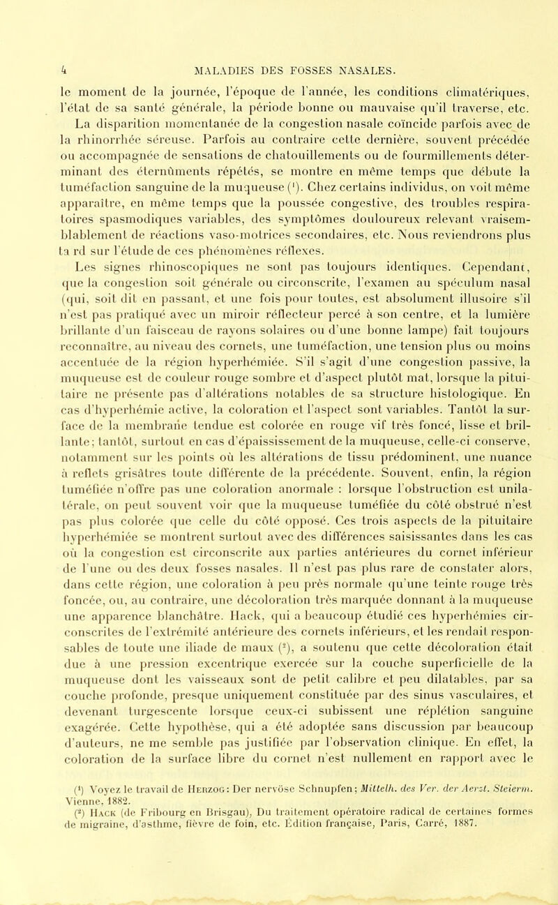 le moment de la journée, l’époque de l'année, les conditions climatériques, l’état de sa santé générale, la période bonne ou mauvaise qu’il traverse, etc. La disparition momentanée de la congestion nasale coïncide parfois avec de la rhinorrhée séreuse. Parfois au contraire cette dernière, souvent précédée ou accompagnée de sensations de chatouillements ou de fourmillements déter- minant des éternùmcnts répétés, se montre en même temps que débute la tuméfaction sanguine de la muqueuse ('). Chez certains individus, on voit meme apparaître, en même temps que la poussée congestive, des troubles respira- toires spasmodiques variables, des symptômes douloureux relevant vraisem- blablement de réactions vaso-motrices secondaires, etc. Nous reviendrons plus ta rd sur l’étude de ces phénomènes réllexes. Les signes rhinoscopiques ne sont pas toujours identiques. Cependam, (pie la congestion soit générale ou circonscrite, l’examen au spéculum nasal ((pii, soit dit en passant, et une fois pour toutes, est absolument illusoire s’il n’est pas pratiqué avec un miroir réllecteur percé à son centre, et la lumière lirillante d’un faisceau de rayons solaires ou d’une bonne lampe) fait toujours reconnaître, au niveau des cornets, une tuméfaction, une tension plus ou moins accentuée de la région hyperhémiée. S’il s’agit d’une congestion passive, la miupieuse est de couleur rouge sombre et d’aspect plutôt mat, lorsque la pitui- taire ne présente pas d’altérations notables de sa structure histologique. En cas d’hyperhémie active, la coloration et l’aspect sont variables. Tantôt la sur- face de la membrane tendue est colorée en rouge vif très foncé, lisse et bril- lante; tantôt, surtout en cas d’épaississement de la nuujueuse, celle-ci conserve, notamment sur les points où les altérations de tissu prédominent, une nuance à retlets grisAtres toute dilférente de la précédente. Souvent, enfin, la région tuméfiée n’olfre pas une coloration anormale : lorsque l’obstruction est unila- térale, on peut souvent voir que la muqueuse tuméfiée du côté obstrué n’est ]>as j)lus colorée (pie celle du côté opposé. Ces trois aspects de la pituitaire byperhémiée se montrent surtout avec des dilférences saisissantes dans les cas où la congestion est circonscrite aux parties antérieures du cornet inférieur de l une ou des deux fosses nasales. 11 n’est pas plus rare de constater alors, dans cette région, une coloration à peu près normale ([u’une teinte rouge très foncée, ou, au contraire, une décoloration très manpiée donnant à la minpieuse une apparence blanchâtre, llack, (pii a beaucoup étudié ces hy])erhéinies cir- conscrites de l’extrémité antérieure des cornets inférieurs, et les rendait respon- sables de toute une iliade de maux (^), a soutenu (pie cette décoloration était due à une pression exeentrique exercée sur la couche superficielle de la muqueuse dont les vaisseaux sont de petit calibre et peu dilatables, par sa couche profonde, presque uniquement constituée par des sinus vasculaires, et devenant turgescente lorsijue ceux-ci subissent une réplétion sanguine exagérée. Cette hypothèse, qui a été adoptée sans discussion par beaucoup d’auteurs, ne me semble pas justifiée par l’observation clinique. En effet, la coloration de la surface libre du cornet n’est nullement en rapport avec le {*) Voyez le travail de IIeiîzoü; Der nervosc Sclinupfen; MiUelh. des Ver. der Aerzl. Sleierm. Vienne, 1882. (^) IL\ck (de Fribourg en Brisgau), Du traitement opératoire radical de certaines formes de migraine, d'astlimc, fièvre de foin, etc. Édition française, Paris, Carré, 1887.